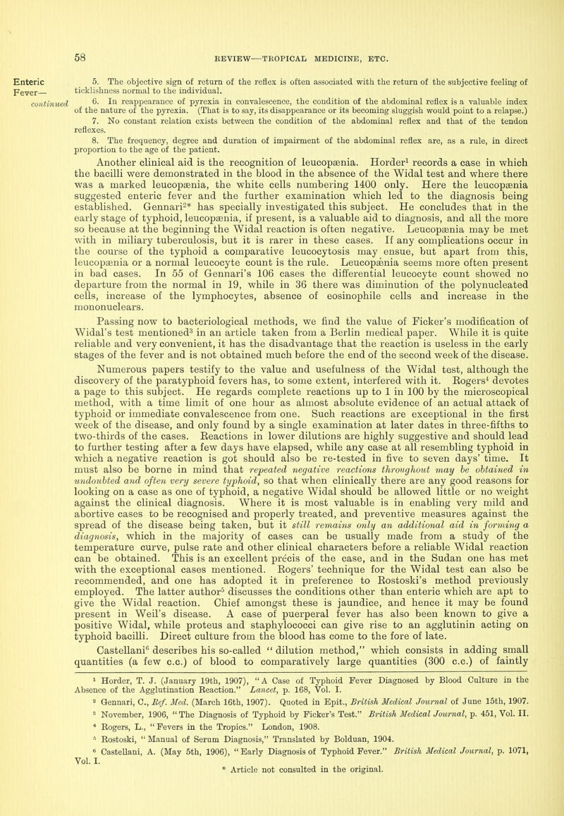 Enteric 5. The objective sign of return of the reflex is often associated with the return of the subjective feeling of Pgygr ticklishness normal to the individual. coritinuecl ^- -'•^ reappearance of pyrexia in convalescence, the condition of the abdominal reflex is a valuable index of the nature of the pyrexia. (That is to say, its disappearance or its becoming sluggish would point to a relapse.) 7. No constant relation exists between the condition of the abdominal reflex and that of the tendon reflexes. 8. The frequency, degree and duration of impairment of the abdominal reflex are, as a rule, in direct proportion to the age of the patient. Another clinical aid is the recognition of leucopsenia. Horder^ records a case in which the bacilli were demonstrated in the blood in the absence of the Widal test and where there was a marked leucopaenia, the white cells numbering 1400 only. Here the leucopaenia suggested enteric fever and the further examination which led to the diagnosis being established. Gennari'^* has specially investigated this subject. He concludes that in the early stage of typhoid, leucopaenia, if present, is a valuable aid to diagnosis, and all the more so because at the beginning the Widal reaction is often negative. Leucopasnia may be met with in miliary tuberculosis, but it is rarer in these cases. If any complications occur in the course of the typhoid a comparative leucocytosis may ensue, but apart from this, leucopaenia or a normal leucocyte count is the rule. Leucopaenia seems more often present in bad cases. In 55 of Gennari's 106 cases the differential leucocyte count showed no departure from the normal in 19, while in 36 there was diminution of the polynucleated cells, increase of the lymphocytes, absence of eosinophile cells and increase in the mononuclears. Passing now to bacteriological methods, we find the value of Ficker's modification of Widal's test mentioned^ in an article taken from a Berlin medical paper. While it is quite reliable and very convenient, it has the disadvantage that the reaction is useless in the early stages of the fever and is not obtained much before the end of the second week of the disease. Numerous papers testify to the value and usefulness of the Widal test, although the discovery of the paratyphoid fevers has, to some extent, interfered with it. Eogers* devotes a page to this subject. He regards complete reactions up to 1 in 100 by the microscopical method, with a time limit of one hour as almost absolute evidence of an actual attack of typhoid or immediate convalescence from one. Such reactions are exceptional in the first week of the disease, and only found by a single examination at later dates in three-fifths to two-thirds of the cases. Eeactions in lower dilutions are highly suggestive and should lead to further testing after a few days have elapsed, while any case at all resembling typhoid in which a negative reaction is got should also be re-tested in five to seven days' time. It must also be borne in mind that repeated negative reactions throughout may he obtained in undoubted and often very severe typhoid, so that when clinically there are any good reasons for looking on a case as one of typhoid, a negative Widal should be allowed little or no weight against the clinical diagnosis. Where it is most valuable is in enabling very mild and abortive cases to be recognised and properly treated, and preventive measures against the spread of the disease being taken, but it still remains only an additional aid in forming a diagnosis, which in the majority of cases can be usually made from a study of the temperature curve, pulse rate and other clinical characters before a reliable Widal reaction can be obtained. This is an excellent precis of the case, and in the Sudan one has met with the exceptional cases mentioned. Eogers' technique for the Widal test can also be recommended, and one has adopted it in preference to Eostoski's method previously employed. The latter author^ discusses the conditions other than enteric which are apt to give the Widal reaction. Chief amongst these is jaundice, and hence it may be found present in Weil's disease. A case of puerperal fever has also been known to give a positive Widal, while proteus and staphylococci can give rise to an agglutinin acting on typhoid bacilli. Direct culture from the blood has come to the fore of late. Castellani** describes his so-called  dilution method, which consists in adding small quantities (a few c.c.) of blood to comparatively large quantities (300 c.c.) of faintly 1 Horder, T. J. (January 19th, 1907), A Case of Typhoid Fever Diagnosed by Blood Culture in the Absence of the Agglutination Reaction. Lancet, p. 168, Vol. I. 2 Gennari, C, Bef. Med. (March 16th, 1907). Quoted in Epit., British Medical Journal of June 15th, 1907.  November, 1906,  The Diagnosis of Typhoid by Ficker's Test. British Medical Journal, p. 451, Vol. II. * Rogers, L.,  Fevers in the Tropics. London, 1908. ^ Rostoski,  Manual of Serum Diagnosis, Translated by Bolduan, 1904. « Castellani, A. (May 5th, 1906), Early Diagnosis of Typhoid Fever. British Medical Journal, p. 1071, Vol. I.