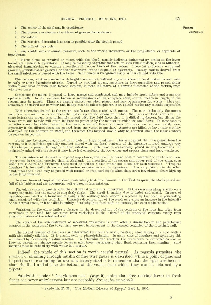 2. The colour of the stool and its consistence. 3. The presence or absence of evidence of gaseous fermentation 4. The odour. 5. The reaction, determined as soon as possible after the stool is passed. 6. The bulk of the stools. 7. Any visible signs of animal parasites, such as the worms themselves or the proglottides or segments of tape-worms. 8. Mucus alone, or streaked or mixed with the blood, usually indicates inflammatory action in the lower bowel, not necessarily dysenteric. It may be caused by anything that sets up such inflammation, such as bilharzia, ulcerated haemorrhoids, or chronic ulcerations of various kinds of the rectum. These latter include malignant growths, granulomatous growths, and the ulceration left as a sequela of dysentery. Rarely, mucus derived from the small intestines is passed with the faeces. Such mucus is recognised easily as it is stained with bile. Clear mucus, whether streaked with bright blood or not, without any admixture of ffecal matter, is met with in early or acute dysenteric attacks. Turbid or purulent mucus, sometimes in large quantities and passed either without any stool or with solid-formed motions, is more indicative of a chronic ulceration of the rectum, from whatever cause. Sometimes the mucus is passed in large masses and condensed, and may include much debris and numerous epithelial cells. In the condition known as membranous colitis, complete casts, several inches in length, of the rectum may be passed. These are usually twisted up when passed, and may be mistaken for worms. They can sometimes be floated out in water, and in any case the microscopic structure should render any mistake impossible. With ulceration limited to the rectum, stools are often coated with mucus. The more intimately the mucus and blood are mixed with the fseces the higher up are the lesions from which the mucus or blood is derived. In some lesions the mucus is so intimately mixed with the fluid faeces that it is difficult to discern, but tilting the vessel from side to side will often indicate its presence by the manner in which the stool flows. In some cases it is better shown by adding water to the faeces, when the flakes or masses of mucus can be more readily seen, especially if the diluted faeces are poured from one vessel to another. AmcBbae are killed or have their motility destroyed by this addition of water, and therefore this method should only be adopted when the masses cannot be seen on inspection. Blood may be passed, bright red or in clots, in large quantities. This is no proof that it is passed from the rectum, as if in sufficient quantity and not mixed with the faecal contents of the intestine it need undergo very little change in passing through the large intestine. Such blood is occasionally passed in ankylostomiasis. If intimately mixed with the faeces it may have lost completely the red colour and appear black and tarry—melaena. The consistence of the stool is of great importance, and it will be found that  looseness of stools is of more importance in tropical practice than in England. In ulceration of the caecum and upper part of the colon, even when this is acute and extensive, there need be neither visible mucus nor blood, nor even tenesmus.  Tropical diarrhoea  is frequently shown at p>ost-mortem examinations to be dysenteric. It is very fatal. On the other hand, mucus and blood may be passed with formed or even hard stools when there are a few chronic ulcers high up in the large intestine. In some forms of tropical diarrhoea, particularly that form known in the East as sprue, the stools passed are full of air bubbles and are undergoing active gaseous fermentation. The odour varies so greatly with the diet that it is of minor importance. In the races subsisting mainly on a scanty vegetable diet the odour is singularly slight. The smell is mainly due to indol and skatol. In cases of dysentery associated with formation of sloughs the ordinary faecal odour is replaced by the peculiar penetrating smell associated with that condition. Excessive decomposition of the stools may cause an increase in the intensity of the normal smell, or if the diet is mainly of carbohydrate food-stuff, no increase, but even a diminution. Variations in the odour indicate changes in the decomposition of the contents of the intestine, often from variations in the food, but sometimes from variations in the  flora of the intestinal contents, rarely from structural lesions of the intestinal wall. The result of the administration of intestinal antiseptics is more often a diminution in the putrefactive changes in the contents of the bowel than any real improvement in the diseased condition of the intestinal wall. The normal reaction of the fasces as determined by litmus is nearly neutral; when fasting it is acid, with a milk diet faintly alkaline. It is usually acid to phenolphthalein. In many cases of diarrhoea and dysentery this is replaced by a decidedly alkaline reaction. To determine the reaction the fteces must be examined as soon as they are passed, as a change rapidly occurs in most faeces, particularly when fluid, rendering them alkaline. Solid motions must be rubbed up with water in a mortar. Indeed, the whole of this section is worth careful perusal. As regards parasites, the method of straining through muslin or fine wire gauze is desci'ibed, while a point of practical importance in examining for ova in a watery stool is to remember that the eggs are heavier than the fluid and sink to the bottom of the vessel, from which they can be obtained by a pipette. Sandwith,! under Ankylostomiasis (pa^e 9j, notes that free moving larvas in fresh faeces are never ankylostoma but are probably Strongylus stercoralis. 1 Sandwith, F. M., The Medical Diseases of Egypt, Part I., 1905. Faeces— contimhcd D