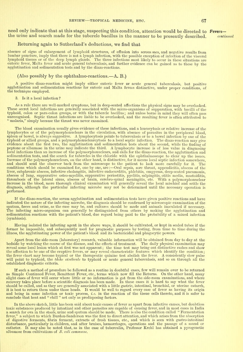 need only indicate that at this stage, suspecting this condition, attention would be directed to Fevers— the urine and search made for the tubercle bacillus in the manner to be presently described. continued Eeturning again to Sutherland's deductions, we find that absence of signs of enlargement of lymphoid structures, of effusion into serous sacs, and negative results from lumbar puncture, imply that there is not a lymph infection, with the possible exception of infection of the visceral lymphoid tissues or of the deep lymph glands. The three infections most likely to occur in these situations are enteric fever, Malta fever and acute general tuberculosis, and further evidence can be gained as to these by the agglutination and sedimentation tests and by the diazo-rcactions. (Also possibly by the ophthalmo-reactions.—A. B.) A positive diazo-reaction might imply either enteric fever or acute general tuberculosis, but positive agglutination and sedimentation reactions for enteric and Malta fevers distinctive, under proper conditions, of the technique employed. 3. Is it a local infection ? As a rule there are vi^ell-marked symptoms, but in deep-seated affections the physical signs may be overlooked. These secret local infections are generally associated with the micro-organisms of suppuration, with bacilli of the typhoid, colon or para-colon groujjs, or with the tubercle bacillus; and unless borne in mind they will often pass unrecognised. Septic throat infections are liable to be overlooked, and the resulting fever is often attributed to  malaria, simply because the throat was never examined. The blood examination usually gives evidence of these infections, and a leucocytosis or relative increase of the lymphocytes or of the polymorphonuclears in the circulation, with absence of parasites in the peripiheral blood, spleen or bowel, is always suggestive. A lymphocytosis points to tuberculosis or to a bowel infection by one of the typhoid or allied groups, and a polymorphonuclearcytosis to a local septic infection. The diazo-reaction may give evidence about the first two, the agglutination and sedimentation tests about the second, while the finding of peptone or albumose in the urine may indicate the third. A lymphocyte increase is of less value in diagnosing local infections than an increase of the polymorphonuclears, and calls for the diazo-reaction, the agglutination and sedimentation tests, and the search for tubercles in the chloride with the ophthalmoscope to clear up the issues. Increase of the j^olymorphonuclears, on the other hand, is distinctive, for it means local septic infection somewhere, and should send the observer back from the microscope to the patient to look more carefully for it. The conditions which should be examined for, one by one, are:—Oral sepsis, sore throat, appendicitis, abscess of the liver, subphrenic abscess, infective cholangitis, infective endocarditis, phlebitis, empyema, deep-seated pneumonia, abscess of lung, suppurative osteo-myelitis, suppurative periostitis, pyelitis, salpingitis, otitis media, mastoiditis, thrombosis of the lateral sinus, abscess of brain, cerebro-sijinal meningitis, etc. With a polymorjjhonuclear increase in the blood, more thorough clinical examination will generally reveal the local mischief and settle the diagnosis, although the particular infecting microbe may not be determined until the necessary operation is performed. If the diazo-reaction, the serum agglutination and sedimentation tests have given positive reactions and have indicated the nature of the infecting microbe, the diagnosis should be confirmed by microscopic examination of the sputum, faeces and urine, as the case may be, and cultures should be made and animals inoculated if necessary. The infecting micro-organism can generally be distinguished from others by making the agglutination and sedimentation reactions with the patient's blood, due regard being paid to the probability of a mixed infection (symbiosis). Having isolated the infecting agent in the above ways, it should be cultivated, or kept in sealed tubes if the former be impossible, and subsequently used for prognostic purposes by testing, from time to time during the illness, the agglutinating power of the patient's blood and its bactericidal and phagocytic powers. Apart from the side-room (laboratory) research, valuable information will be obtained from day to day at the bedside by watching the course of the disease, and the effects of treatment. The daily physical examination may reveal some local lesion which at first was not apparent; the time test may bring out distinctive rashes and show the affection to be one of the eruptive fevers, or may reveal characteristic features which identify the condition ; the fever chart may become typical or the therapeutic quinine test abolish the fever. A consistently slow pulse will point to typhoid, the tdche cMhrale to typhoid or acute general tuberculosis, and so on through all the established diagnostic criteria. If such a method of procedure be followed as a routine in doubtful cases, few will remain over to be returned as Simple Continued Fever, Remittent Fever, etc., terms which now fill the Returns. On the other hand, many slight cases of fever will occur where little or no information is got from the side-room examinations, and where recovery takes place before a scientific diagnosis has been made. In these cases it is hard to say what the fever should be called, and as they are generally associated with a little gastric, intestinal, bronchial, or uterine catarrh, it is best to return them under those heads. It would be well to regard every case of fever as having its origin and being in some infection or toxic process, i.e. in the reaction of the tissue cells thereto, and it is safer to conclude that heat and  chill  act only as predisposing factors. In the above sketch, little has been said about toxic causes of fever as apart from infective causes, but doubtless toxic substances produced by intestinal and other parasites are capable of causing fever, and in most cases in India a search for ova in the stools, urine and sputum should be made. There is also the condition called  Fermentation fever, a subject to which Burdon-Sanderson was the first to direct attention, and which arises from the absorption of digestive ferments, fibrin ferment, extracts of fresh tissues, etc., and which is seen with gastro-intestinal disturbance, particularly in children, and after bruises, hsemorrhages, operations and the passage of a sound or catheter. It may also be noted that, as in the case of tuberculin, Professor Krehl has obtained a pyrogenetic albumose from cultivations of B. coli commune.