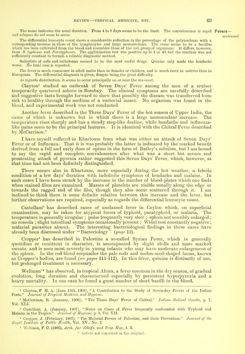 The name indicates the usual duration. From 4 to 8 days seems to be the limit. The convalescence is rapid Fevers— iiud relapses do not seem to occur. contii The differential leucocyte count shows a considerable reduction in the percentage of the polynuclears with a corresponding increase in those of the lymphocytes and large mononuclears. The cause seems to be a bacillus which has been cultivated from the blood and resembles those of the coli groujD of organisms. It differs, however, from B. typhosus and Paratyphosus. The agglutination test was positive up to 1 in 40, but the reaction was not sufficiently constant to furnish a reliable diagnostic method. Salicylate of soda and belladonna seemed to be the most useful drugs. Quinine only made the headache worse. No fatal case is reported. The fever is much commoner in adult males than in females or children, and is much rarer in natives than in Europeans. The differential diagnosis is given, dengue being the great difficulty. As regards distribution, it seems to occur principally on or near the sea-coast. Glaytoni studied an outbreak of Seven Days' Fever among the men of a cruiser temporarily quartered ashore in Bombay. The clinical symptoms are carefully described and suggestive facts brought forward to sliow that possibly the disease was transferred from sick to healthy through the medium of a suctorial insect. No organism was found in the blood, and experimental work was not conducted. Another fever described is the Three Days' Fever of the hot season of Upper India, the cause of which is unknown but in which there is a large mononuclear increase. The temperature rises sharply and has a steady step-like decline, while headache and influenza- like pains seem to be the principal features. It is identical with the Chitral Fever described by McCarrison.- I have myself suffered in Khartoum from what was either an attack of Seven Days' Fever or of Influenza. That it is was probably the latter is indicated by the marked benefit derived from a full and early dose of opium in the form of Batley's solution, but I am bound to say the rapid and complete convalescence after what was a short but severe and prostrating attack of pyrexia rather suggested this Seven Days' Fever, which, however, at that time had not been definitely distinguished. There occurs also in Khartoum, more especially during the hot weather, a febrile condition of a few days' duration with indefinite symptoms of headache and malaise. In such cases I have been struck by the increase in the number of blood-plates which one finds when stained films are examined. Masses of platelets are visible usually along the edge or towards the ragged end of the film, though they also occur scattered through it. I am inclined to think there is some definite relation between this increase and the fever, but further observations are required, especially as regards the dillerential leucocyte count. Castellani'' has described cases of unclassed fever in Ceylon which, on superficial examination, may be taken for atypical forms of typhoid, paratyphoid, or malaria. The temperature is generally irregular ; pulse frequently very slow ; spleen not sensibly enlarged ; no roseola ; slight intestinal symptoms occasionally present ; Widal test constantly negative ; malarial parasites absent. The interesting bacteriological findings in these cases have already been discussed under Bacteriology  {fcige 12). Cropper* has described in Palestine a so-called Syrian Fever, which is generally quotidian or remittent in character, is accompanied by slight chills and more marked sweats, and is seen most severely in young infants who may have moderate enlargement of the spleen. In the red blood corpuscles the pale rods and melon-seed-shaped forms, known as Cropper's bodies, are found {see pages 111-112). In this fever, quinine is distinctly of use, but prolonged treatment is necessary. Wellman''* has observed, in tropical Africa, a fever common in the dry season, of gradual evolution, long duration and characterised especially by persistent hyperpyrexia and a heavy mortality. In one case he found a great number of short bacilli in the blood. * Clayton, P. H. A. (.June 15th, 1908), A Contribution to the Study of Seven-day Fevers of the Indian Ports. Journal of Tropical Medicine and Hygiene. - McCarrison, R. (January, 1906), The Three Days' Fever of Chitral. Indian Medical Gazette, p. 7, Vol. XLI. ^ Castellani, A. (January, 1907), Notes on Cases of Fever frequently confounded with Typhoid and Malaria in the Tropics. Journal of Hygiene, p. 1, Vol. VII. * Cropper, J. (February, 1907),  The Malarial Fevers of Palestine, and their Prevention. Journal of the Royal Institute of Public Health, Vol. XV., No. 2. » Wellman, F. C. (1906), Arch, fur Schiffs. und Trap. Hyg., t. X.