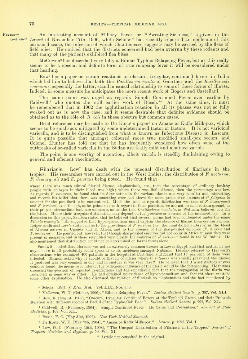 Fevers— An interesting account of Miliary Fever, or  Sweating Sickness, is given in the continued Lancet of November 17th, 1906, while Scholz^* has recently reported an epidemic of this curious disease, the infection of which Chantemesse suggests may be carried by the fleas of field mice. He noticed that the districts concerned had been overrun by these rodents and that many of the patients exhibited flea bites. McOowen^ has described very fully a Bilious Typhus Eelapsing Fever, but as this really seems to be a special and definite form of true relapsing fever it will be considered under that heading. Eow^ has a paper on serum reactions in obscure, irregular, continued fevers in India which led him to believe that both the Bacillus enteritidis of Gaertner and the Bacillus coli communis, especially the latter, stand in causal relationship to some of these forms of illness. Indeed, in some measure he anticipates the more recent work of Eogers and Castellani. The same point was urged as regards Simple Continued Fever even earlier by Caldwell,'' who quotes the still earlier work of Busch.'* At the same time, it must be remembered that in 1902 the agglutination reaction in all its phases was not so fully worked out as is now the case, and it seems desirable that definite evidence should be obtained as to the role of B. coli in these obscure but common cases. Brief reference may be made to De Korte's paper^ on Amaas or Kafiir Milk-pox, which seems to be small-pox mitigated by some undetermined factor or factors. It is not varioloid varicella, and is to be distinguished from what is known as Infectious Disease in Lascars. It is quite possible that amongst coloured races true modified small-pox occurs, and Colonel Hunter has told me that he has frequently wondered how often some of the outbreaks of so-called varicella in the Sudan are really mild and modified variola. The point is one worthy of attention, albeit variola is steadily diminishing owing to general and efficient vaccination. Filariasis. Low'' has dealt with the unequal distribution of filariasis in the tropics. His researches were carried out in the West Indies, the distribution of F. nocturna, F. demarquaii and F. perstans being noted. He found that where there was much clinical filarial disease, elephantiasis, etc., then the percentage of ordinary healthy- people with embryos in their blood was high; where there was little disease, then the percentage was low. As regards F. nocturna, he found that its distribution in the various islands was very peculiar and interesting, and records his belief that there was something over and above the mere presence or absence of C. fatigans to account for the peculiarities he encountered. Much the same as regards distribution was true of F. demarquaii and F. 2)crstans, even though, as he points out with regard to these parasites, we are not on such certain ground, as their proper intermediate hosts are unknown, unless the tick, Ornithodoros moubata, as Wellman believes, acts for the latter. Hence their irregular distribution may depend on the presence or absence of the intermediary. In a discussion on this paper, Sambon stated that he believed that several worms had been confounded under the name Filaria hancrofti. He suggested that hyper-parasitism might explain the absence of filarise from certain regions. Leiper confirmed Low's statement as to the prevalence of F. perstans {i.e. the blunt-tailed embryos) in the blood of African natives in Uganda and E. Africa, and to the absence of the sharp-tailed embryos {F. diurna and F. nocturna). He pointed out, however, that though sharp-tailed embryos did not occur in Africa in man they were present in monkeys, and in these resembled very closely the embryos of F. nocturna found in the W. Indies. He also mentioned that distribution could not be determined on larval forms alone. Sandwith stated that filariasis was not an extremely common disease in Lower Egypt, and that neither he nor anyone else in all probability could speak as to its incidence amongst Nubians. He also referred to Hayward's observations, who examined 400 patients in the hospital at Port Said and found that 15 per cent, of them were infected. Manson asked why it should be that in countries where C. fatigans was equally prevalent the disease it produced was very common in one, and in another it was very rare ? He believed that if a satisfactory answer could be found, the means to counteract the pathogenic influence of the filaria would be also forthcoming. He further discussed the question of repeated re-infections and the remarkable fact that the propagation of the filaria was restricted in some way or other. He had obtained no evidence of hyper-parasitism and thought there must be some other explanation. He also discussed the relation of filariasis to elephantiasis and the fact mentioned by 1 Scholz. Zeit. f. Klin. Med. Vol. LIX., Nos. 5, 6. - McCowen, W. T. (October, 1906),  Bilious Relapsing Fever. Indian Medical Gazette, p. 387, Vol. XLI.  Row, R. (August, 1905), Obscure, Irregular, Continued Fevers of the Typhoid Group, and their Probable Relation with different species of Bacilli of the Typho-Coli Race. Indian Medical Gazette, p. 292, Vol. XL. ■* Caldwell, R. (February, 1904),  Simple Continued Fever: Its Cause and Prevention. Journal of State Medicine, p. 103, Vol. XII. 5 Busch, F. C. (May 31st, 1902). Neio York Medical Jo'imial. « De Korte, W. B. (May 7th, 1904),  Amaas or Kaffir Milk-pox. Lancet, p. 1273, Vol. I. ' Low, G. C. (February 15th, 1908),  The Unequal Distribution of Filariasis in the Tropics. Journal of Tropical Medicine and Hygiene, p. 59, Vol. XI.