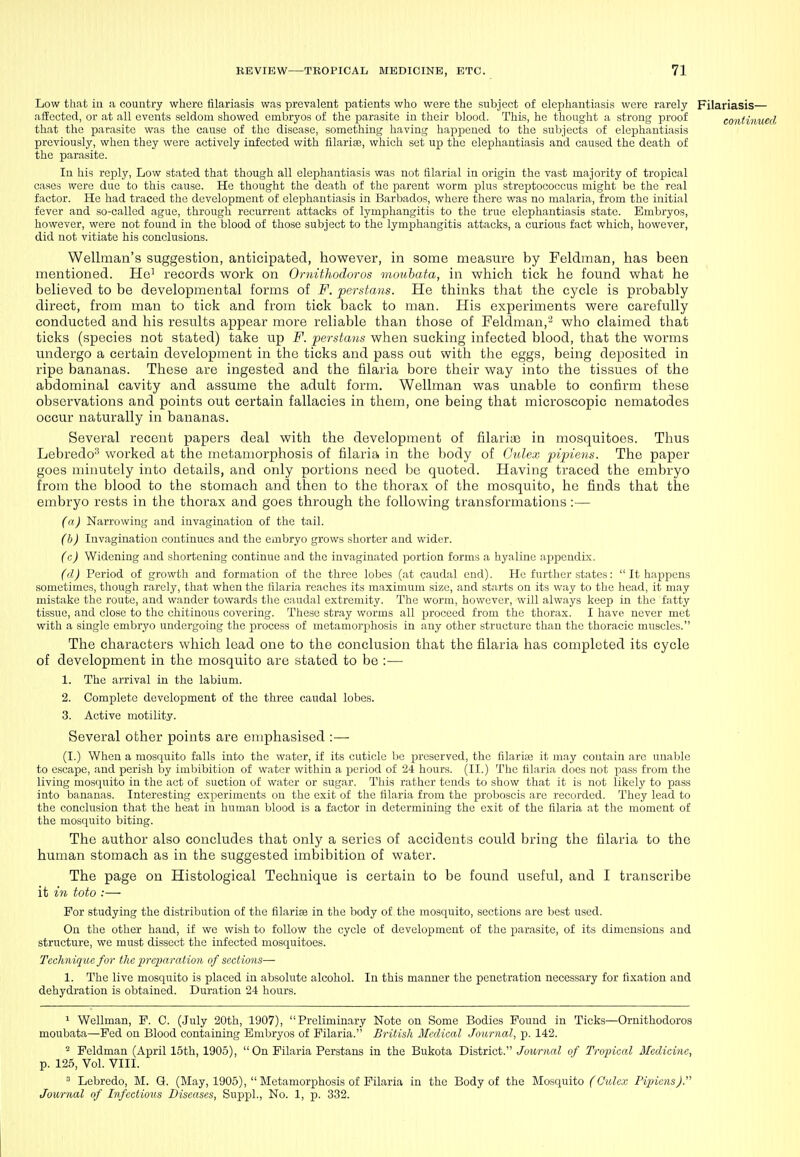Low that in a country where filariasis was prevalent patients who were the subject of elephantiasis were rarely Filariasis— affected, or at all events seldom showed embryos of the parasite in their blood. This, he thought a strong proof continued that the parasite was the cause of the disease, something having happened to the subjects of elephantiasis previously, when they were actively infected with iilarise, which set up the elephantiasis and caused the death of the parasite. In his reply, Low stated that though all elephantiasis was not filarial in origin the vast majority of tropical cases were due to this cause. He thought the death of the parent worm plus streptococcus might be the real factor. He had traced the development of elephantiasis in Barbados, where there was no malaria, from the initial fever and so-called ague, through recurrent attacks of lymphangitis to the true elephantiasis state. Embryos, however, were not found in the blood of those subject to the lymphangitis attacks, a curious fact which, however, did not vitiate his conclusions. Wellman's suggestion, anticipated, however, in some measure by Feldman, has been mentioned. Ho' records work on 0ndthodoros moubata, in which tick he found what he believed to be developmental forms of F. perstans. He thinks that the cycle is probably direct, from man to tick and from tick back to man. His experiments were carefully conducted and his results appear more reliable than those of Feldman,'-^ who claimed that ticks (species not stated) take up F. perstans when sucking infected blood, that the worms undergo a certain development in the ticks and pass out with the eggs, being deposited in ripe bananas. These are ingested and the filaria bore their way into the tissues of the abdominal cavity and assume the adult form. Wellman was unable to confirm these observations and points out certain fallacies in them, one being that microscopic nematodes occur naturally in bananas. Several recent papers deal with the development of filarias in mosquitoes. Thus Lebredo^ worked at the metamorphosis of filaria in the body of Culex pipiens. The paper goes minutely into details, and only portions need be quoted. Having traced the embryo from the blood to the stomach and then to the thorax of the mosquito, he finds that the embryo rests in the thorax and goes through the following transformations:— (a) Narrowing and invagination of the tail. (b) Invagination continues and the embryo grows shorter and wider. (c) Widening and shortening continue and the invaginated portion forms a hyaline ajJiDcndix. (d) Period of growth and formation of the three lobes (at caudal end). He further states:  It happens sometimes, though rarely, that when the lilaria reaches its maximum size, and starts on its way to the head, it may mistake the route, and wander towards the caudal extremity. The worm, however, will always keep in the fatty tissue, and close to the chitinous covering. These stray worms all proceed from the thorax. I have never met with a single embryo undergoing the process of metamorphosis in any other structure than the thoracic muscles. The characters which lead one to the conclusion that the filaria has completed its cycle of development in the mosquito are stated to be :— 1. The arrival in the labium. 2. Complete development of the three caudal lobes. 3. Active motility. Several other points are emphasised :— (I.) When a mosquito falls into the water, if its cuticle Ise preserved, the filariag it may contain are unable to escape, and perish by imbibition of water within a period of 24 hours. (ll.) The lilaria does not pass from the living mosciuito in the act of suction of water or sugar. This rather tends to show that it is not likely to pass into bananas. Interesting experiments on the exit of the lilaria from the proboscis are recorded. They lead to the conclusion that the heat in human blood is a factor in determining the exit of the filaria at the moment of the mosquito biting. The author also concludes that only a series of accidents could bring the filaria to the human stomach as in the suggested imbibition of water. The page on Histological Technique is certain to be found useful, and I transcribe it ^Vi toto :— For studying the distribution of the filarise in the body of the mosquito, sections are best used. On the other hand, if we wish to follow the cycle of development of the jiarasite, of its dimensions and structure, we must dissect the infected mosquitoes. Technique for the lyrcparaMon of sections— 1. The live mosquito is placed in absolute alcohol. In this manner the penetration necessary for fixation and dehydration is obtained. Duration 24 hours. ^ Wellman, P. C. (July 20th, 1907),  Prelimin.ary Note on Some Bodies Pound in Ticks—Ornithodoros moubata—Fed on Blood containing Embryos of Filaria. British Medical Journal, p. 142. - Feldman (April 15th, 1905), On Pilaria Perstans in the Bukota District. Journal of Tropical Medicine, p. 125, Vol. VIII.  Lebredo, M. G. (May, 1905),  Metamorphosis of Pilaria in the Body of the Mosquito (Culex Pipiens J. Journal of Infectious Diseases, SuppL, No. 1, p. 332.
