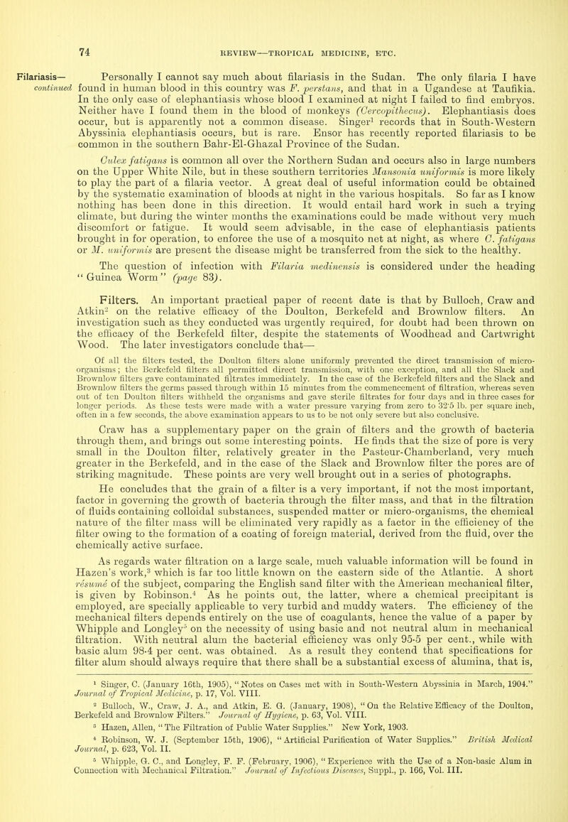 Filariasis— Personally I cannot say much about filariasis in the Sudan. The only filaria I have continued found in human blood in this country was F. perstaus, and that in a Ugandese at Taufikia. In the only case of elephantiasis whose blood I examined at night I failed to find embryos. Neither have I found them in the blood of monkeys (GercopWiecus). Elephantiasis does occur, but is apparently not a common disease. Singer^ records that in South-Western Abyssinia elephantiasis occurs, but is rare. Ensor has recently reported filariasis to be common in the southern Bahr-El-Ghazal Province of the Sudan. Gulex fatigans is common all over the Northern Sudan and occurs also in large numbers on the Upper White Nile, but in these southern territories Mansonia imiformis is more likely to play the part of a filaria vector. A great deal of useful information could be obtained by the systematic examination of bloods at night in the various hospitals. So far as I know nothing has been done in this direction. It would entail hard work in such a trying climate, but during the winter months the examinations could be made without very much discomfort or fatigue. It would seem advisable, in the case of elephantiasis patients brought in for operation, to enforce the use of a mosquito net at night, as where G. fatigans or M. imiformis are present the disease might be transferred from the sick to the healthy. The question of infection with Filaria medinensis is considered under the heading Guinea Worm (page 83j. Filters. An important practical paper of recent date is that by Bulloch, Craw and Atkin-^ on the relative eflicacy of the Doulton, Berkefeld and Brownlow filters. An investigation such as they conducted was urgently required, for doubt had been thrown on the eflicacy of the Berkefeld filter, despite the statements of Woodhead and Cartwright Wood. The later investigators conclude that— Of all the filters tested, the Doulton filters alone uniformly prevented the direct transmission of micro- organisms ; the Berkefeld filters all permitted direct transmission, with one exception, and all the Slack and Brownlow filters gave contaminated filtrates immediately. In the case of the Berkefeld filters and the Slack and Brownlow filters the germs passed through within 15 minutes from the commencement of filtration, whereas seven out of ten Doulton filters withheld the organisms and gave sterile filtrates for four days and in three cases for longer periods. As these tests were made with a water pressure varying from zero to 32'5 lb. per square inch, often in a few seconds, the above examination appears to us to be not only severe but also conclusive. Craw has a supplementary paper on the grain of filters and the growth of bacteria through them, and brings out some interesting points. He finds that the size of pore is very small in the Doulton filter, relatively greater in the Pasteur-Chamberland, very much greater in the Berkefeld, and in the case of the Slack and Brownlow filter the pores are of striking magnitude. These points are very well brought out in a series of photographs. He concludes that the grain of a filter is a very important, if not the most important, factor in governing the growth of bacteria through the filter mass, and that in the filtration of fluids containing colloidal substances, suspended matter or micro-organisms, the chemical nature of the filter mass will be eliminated very rapidly as a factor in the efficiency of the filter owing to the formation of a coating of foreign material, derived from the fluid, over the chemically active surface. As regards water filtration on a large scale, much valuable information will be found in Hazen's work,^ which is far too little known on the eastern side of the Atlantic. A short resume of the subject, comparing the English sand filter with the American mechanical filter, is given by Eobinson.-^ As he points out, the latter, where a chemical precipitant is employed, are specially applicable to very turbid and muddy waters. The efficiency of the mechanical filters depends entirely on the use of coagulants, hence the value of a paper by Whipple and Longley ' on the necessity of using basic and not neutral alum in mechanical filtration. With neutral alum the bacterial efficiency was only 95-5 per cent., while with basic alum 98-4 per cent, was obtained. As a result they contend that specifications for filter alum should always require that there shall be a substantial excess of alumina, that is, ' Singer, C. (January 16th, 1905), Notes on Cases met with in South-Western Abyssinia in March, 1904. Journal of Tropical Medicine, p. 17, Vol. VIII. 2 Bulloch, W., Craw, J. A., and Atkin, E. G. (.lanuary, 1908), On the Relative Efficacy of the Doulton, Berkefeld and Brownlow Filters. Jowrnal of Eygicne, p. 63, Vol. VIII. Hazen, Allen,  The Filtration of Public Water Supplies. New York, 1903. * Robinson, W. J. (September 15th, 1906),  Artificial Purification of Water Supplies. British Medical Journal, p. 623, Vol. II. ^ Whipple, G. C, and Longley, F. F. (February, 1906), Experience with the Use of a Non-basic Alum in Connection with Mechanical Filtration. Journal of Infectious Diseases, Suppl., p. 166, Vol. III.