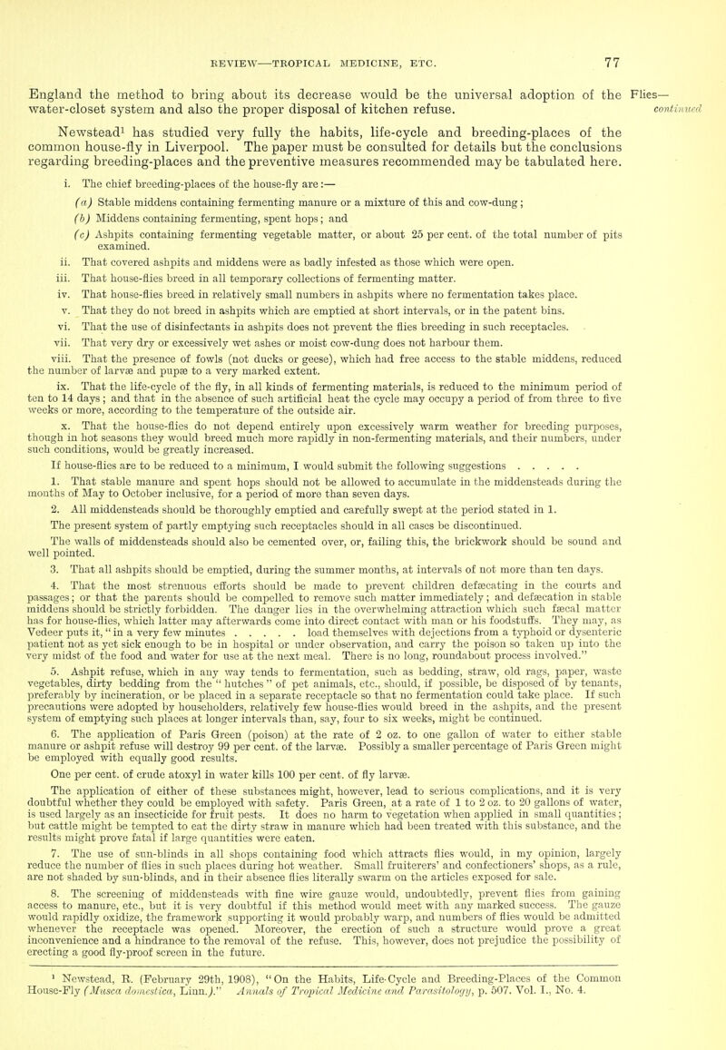 England the method to bring about its decrease would be the universal adoption of the Flies- water-closet system and also the proper disposal of kitchen refuse. continued Newsteadi has studied very fully the habits, life-cycle and breeding-places of the common house-fly in Liverpool. The paper must be consulted for details but the conclusions regarding breeding-places and the preventive measures recommended maybe tabulated here. i. The chief breeding-places of the house-fly are:— (a) Stable middens containing fermenting manure or a mixture of this and cow-dung ; (h) Middens containing fermenting, spent hops; and (c) Ashpits containing fermenting vegetable matter, or about 25 per cent, of the total number of pits examined. ii. That covered ashpits and middens were as badly infested as those which were open. iii. That house-flies breed in all temporary collections of fermenting matter. iv. That house-flies breed in relatively small numbers in ashpits where no fermentation takes place. V. That they do not breed in ashpits which are emptied at short intervals, or in the patent bins. vi. That the use of disinfectants in ashpits does not prevent the flies breeding in such receptacles. vii. That very dry or excessively wet ashes or moist cow-dung does not harbour them. viii. That the presence of fowls (not ducks or geese), which had free access to the stable middens, reduced the number of larvae and pupae to a very marked extent. ix. That the life-cycle of the fly, in all kinds of fermenting materials, is reduced to the minimum period of ten to 14 days ; and that in the absence of such artificial heat the cycle may occupy a period of from three to five weeks or more, according to the temperature of the outside air. X. That the house-flies do not depend entirely upon excessively warm weather for breeding purposes, though in hot seasons they would breed much more rapidly in non-fermenting materials, and their numbers, under such conditions, would be greatly increased. If house-flies are to be reduced to a minimum, I would submit the following suggestions 1. That stable manure and spent hops should not be allowed to accumulate in the middensteads during the months of May to October inclusive, for a period of more than seven days. 2. All middensteads should be thoroughly emptied and carefully swept at the period stated in 1. The present system of partly emptying such receptacles should in all cases be discontinued. The walls of middensteads should also be cemented over, or, failing this, the brickwork should be sound and well pointed. 3. That all ashpits should be emptied, during the summer months, at intervals of not more than ten days. 4. That the most strenuous efEorts should be made to prevent children defaecating in the courts and passages; or that the parents should be compelled to remove such matter immediately ; and def secation in stable middens should l)e strictly forbidden. The danger lies in the overwhelming attraction which such faecal matter has for house-flies, which latter may afterwards come into direct contact with man or his foodstuffs. They may, as Vedeer puts it,  in a very few minutes load themselves with dejections from a typhoid or dysenteric patient not as yet sick enough to be in hospital or under observation, and carry the poison so taken up into the very midst of the food and water for use at the next meal. There is no long, roundabout process involved. 5. Ashpit refuse, which in any way tends to fermentation, such as bedding, straw, old rags, paper, waste vegetables, dirty bedding from the  hutches  of pet animals, etc., should, if possible, be disposed of by tenants, preferably by incineration, or be placed in a separate receptacle so that no fermentation could take place. If such precautions were adopted by householders, relatively few house-flies would breed in the ashpits, and the present system of emptying such places at longer intervals than, say, four to six weeks, might be continued. 6. The application of Paris Green (poison) at the rate of 2 oz. to one gallon of water to either stable manure or ashpit refuse will destroy 99 per cent, of the larvas. Possibly a smaller percentage of Paris Green might be employed with equally good results. One per cent, of crude atoxyl in water kills 100 per cent, of fly larvae. The application of either of these substances might, however, lead to serious complications, and it is very doubtful whether they could be employed with safety. Paris Green, at a rate of 1 to 2 oz. to 20 gallons of water, is used largely as an insecticide for fruit pests. It does no harm to vegetation when applied in small quantities ; but cattle might be tempted to eat the dirty straw in manure which had been treated with this substance, and the results might prove fatal if large quantities were eaten. 7. The use of sun-blinds in all shops containing food which attracts flies would, in my opinion, largely reduce the number of flies in such places during hot weather. Small fruiterers' and confectioners' shops, as a rule, are not shaded by sun-blinds, and in their absence flies literally swarm on the articles exposed for sale. 8. The screening of middensteads with fine wire gauze would, undoubtedly, prevent flies from gaining access to manure, etc., but it is very doubtful if this method would meet with any marked success. The gauze would rapidly oxidize, the framework supporting it would probably warp, and numbers of flies would be admitted whenever the receptacle was opened. Moreover, the erection of such a structure would prove a great inconvenience and a hindrance to the removal of the refuse. This, however, does not prejudice the possibility of erecting a good fly-proof screen in the future. ' Newstead, R. (February 29th, 1908), On the Habits, Life-Cycle and Breeding-Places of the Common House-Fly (Musca domesHca, Linn./ Annals of Tropical Medicine and, Parasitoloyij, p. 507. Vol. I., No. 4.