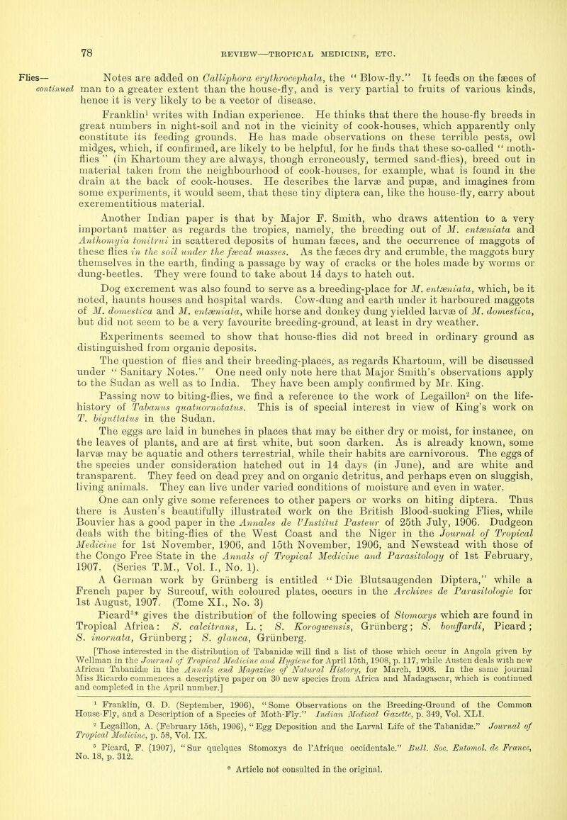 Flies— Notes are added on Galliphora erythrocepJiala, the  Blow-fly. It feeds on the fseces of continued man to a greater extent than the house-fly, and is very partial to fruits of various kinds, hence it is very likely to be a vector of disease. Franklin^ writes with Indian experience. He thinks that there the house-fly breeds in great numbers in night-soil and not in the vicinity of cook-houses, which apparently only constitute its feeding grounds. He has made observations on these terrible pests, owl midges, which, if confirmed, are likely to be helpful, for he finds that these so-called  moth- flies  (in Khartoum they are always, though erroneously, termed sand-flies), breed out in material taken from the neighbourhood of cook-houses, for example, what is found in the drain at the back of cook-houses. He describes the larviB and pupae, and imagines from some experiments, it would seem, that these tiny diptera can, like the house-fly, carry about excrementitious material. Another Indian paper is that by Major F. Smith, who draws attention to a very important matter as regards the tropics, namely, the breeding out of M. entxuiata and Anthomyia tonitrtd in scattered deposits of human faeces, and the occurrence of maggots of these flies in the soil under the fa3cal masses. As the faeces dry and crumble, the maggots bury themselves in the earth, finding a passage by way of cracks or the holes made by worms or dung-beetles. They were found to take about 14 days to hatch out. Dog excrement was also found to serve as a breeding-place for M. entseniata, which, be it noted, haunts houses and hospital wards. Cow-dung and earth under it harboured maggots of M. domestica and M. entseniata, while horse and donkey dung yielded larvae of M. domestica, but did not seem to be a very favourite breeding-ground, at least in dry weather. Experiments seemed to show that house-flies did not breed in ordinary ground as distinguished from organic deposits. The question of flies and their breeding-places, as regards Khartoum, will be discussed under  Sanitary Notes. One need only note here that Major Smith's observations apply to the Sudan as well as to India. They have been amply confirmed by Mr. King. Passing now to biting-flies, we find a reference to the work of Legaillon^ on the life- history of Tahanus quatuornotatus. This is of special interest in view of King's work on T. higiittatus in the Sudan. The eggs are laid in bunches in places that may be either dry or moist, for instance, on the leaves of plants, and are at first white, but soon darken. As is already known, some larvae may be aquatic and others terrestrial, while their habits are carnivorous. The eggs of the species under consideration hatched out in 14 days (in June), and are white and transparent. They feed on dead prey and on organic detritus, and perhaps even on sluggish, living animals. They can live under varied conditions of moisture and even in water. One can only give some references to other papers or works on biting diptera. Thus there is Austen's beautifully illustrated work on the British Blood-sucking Flies, while Bouvier has a good paper in the Annates de VInstitnt Pasteur of 25th July, 1906. Dudgeon deals with the biting-flies of the West Coast and the Niger in the Journal of Tropical Medicine for 1st November, 1906, and 15th November, 1906, and Newstead with those of the Congo Free State in the Annals of Tropical Medicine and Parasitology of 1st February, 1907. (Series T.M., Vol. I., No. 1). A German work by Griinberg is entitled  Die Blutsaugenden Diptera, while a French paper by Surcouf, with coloured plates, occurs in the Archives de Parasitologie for 1st August, 1907. (Tome XI., No. 3) Picard^* gives the distribution of the following species of Stomoxys which are found in Tropical Africa: 8. calcitrans, L. ; S. Korogwe^isis, Griinberg; 8. houffardi, Picard; 8. inornata, Griinberg; 8. glauca, Griinberg. [Those interested in the distribution of Tabanidas will find a list of those which occur in Angola given by Wellman in the Journal of Tropical Medicine and Hygiene for April 15th, 1908, p. 117, while Austen deals with new African Tabanidte in the Annals and Magazine of Natural History, for March, 1908. In the same journal Miss Eicardo commences a descriptive paper on 30 new species from Alirica and Madagascar, which is continued and completed in the April number.] ^ Franklin, Q. D. (September, 1906), Some Observations on the Breeding-Ground of the Common House-Fly, and a Description of a Species of ]\Ioth-Fly. Indian Medical Gazette, p. 349, Vol. XLI. 2 Legaillon, A. (February 15th, 1906), Egg Deposition and the Larval Life of the Tabanidse. Journal of Tropical Medicine, p. 58, Vol. IX. ^ Picard, F. (1907),  Sur quelques Stomoxys de I'Afrique occidentale. Bull. Soc. Entomol. de France, No. 18, p. 312.