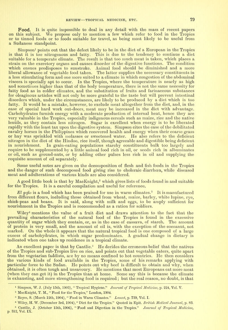 Food. It is quite impossible to deal in any detail with the mass of recent papers on this subject. We propose only to mention a few which refer to food in the Tropics or to tinned foods or to foods suitable for travel, as being most likely to be useful from a Sudanese standpoint. Simpson! points out that the defect likely to be in the diet of a European in the Tropics is that it is too nitrogenous and fatty. This is due to the tendency to continue a diet suitable for a temperate climate. The result is that too much meat is taken, which places a strain on the excretory organs and causes disorder of the digestive functions. The condition which ensues predisposes to sunstroke. Animal food should be diminished and a more liberal allowance of vegetable food taken. The latter supplies the necessary constituents in a less stimulating form and one more suited to a climate in which congestion of the abdominal viscera is specially apt to occur. In the Tropics, where the temperature is nearly as high and sometimes higher than that of the body temperature, there is not the same necessity for fatty food as in colder climates, and the substitution of fruits and farinaceous substances for oleaginous articles will not only be more grateful to the taste but will prevent intestinal disorders which, under the circumstances, are likely to be produced by a diet which is too fatty. It would be a mistake, however, to exclude meat altogether from the diet, and, in the case of special hard work out-doors, meat may be increased in the diet with advantage. Carbohydrates furnish energy with a moderate production of internal heat, hence they are very valuable in the Tropics, especially indigenous cereals such as maize, rice and the native lentils, as they contain less nitrogen. Sugar is excellent when energy is to be liberated rapidly with the least tax upon the digestive system. Simpson cites the case of the debilitated cavalry horses in the Philippines which recovered health and energy when their coarse grass or hay was sprinkled with molasses or sweetened water. He also refers to the deficient nitrogen in the diet of the Hindoo, rice itself, though agreeable and digestible being deficient in nourishment. In grain-eating populations starchy constituents bulk too largely and require to be supplemented by a little animal food rich in oil, or seeds rich in albuminates or oil, such as ground-nuts, or by adding other pulses less rich in oil and supplying the requisite amount of oil separately. Some useful notes are given on the decomposition of flesh and fish foods in the Tropics and the danger of such decomposed food giving rise to choleraic diarrhoea, while diseased meat and adulterations of various kinds are also considered. A good little book is that by MacKnight,^ which gives lists of foods found in and suitable for the Tropics. It is a careful compilation and useful for reference. El gofio is a food which has been praised for use in warm climates.'^ It is manufactured from diiferent flours, including those obtained from wheat, maize, barley, white lupine, rye, chick-peas and beans. It is said, along with milk and eggs, to be amply sufficient for nourishment in the Tropics and is recommended as a ration for soldiers. Wiley* mentions the value of a fruit diet and draws attention to the fact that the prevailing characteristics of the natural food of the Tropics is found in the excessive quantity of sugar which they contain, or, as in the case of cassava, of starch. The amount of protein is very small, and the amount of oil is, with the exception of the cocoanut, not marked. On the whole it appears that the natural tropical food is one composed of a large excess of carbohydrates, in which sugar predominates. A gradual change in dietary is indicated when one takes up residence in a tropical climate. An excellent paper is that by Cantlie.'' He derides the erroneous belief that the natives of the Tropics and sub-Tropics live on rice, and points out that vegetable eaters, quite apart from the vegetarian faddists, are by no means confined to hot countries. He then considers the various kinds of food available in the Tropics, some of his remarks applying with particular force to the Sudan. He points out why beef is difficult to obtain and why, when obtained, it is often tough and unsavoury. He mentions that most Europeans eat more meat (when they can get it) in the Tropics than at home. Some say this is because the climate is exhausting, and more strengthening food is required ; but the real reason, no doubt, is that 1 Simpson, W. J. (July 15th, 1903),  Tropical Hygiene. Journal of Tropical Medicine, p. 224, Vol. V. = MacKnight, T. M.,  Pood for the Tropics, London, 1904.  Eeyes, S. (March 12th, 1904),  Pood in Warm Climates. Lancet, p. 739, Vol. I. * Wiley, H. W. (December 3rd, 1904), Diet for the Tropics. Quoted in Epit. British Medical Journal, p. 83. Cantlie, J. (October 15th, 1906),  Pood and Digestion in the Tropics. Journal of Tropical Medicine, p. 312, Vol. IX.