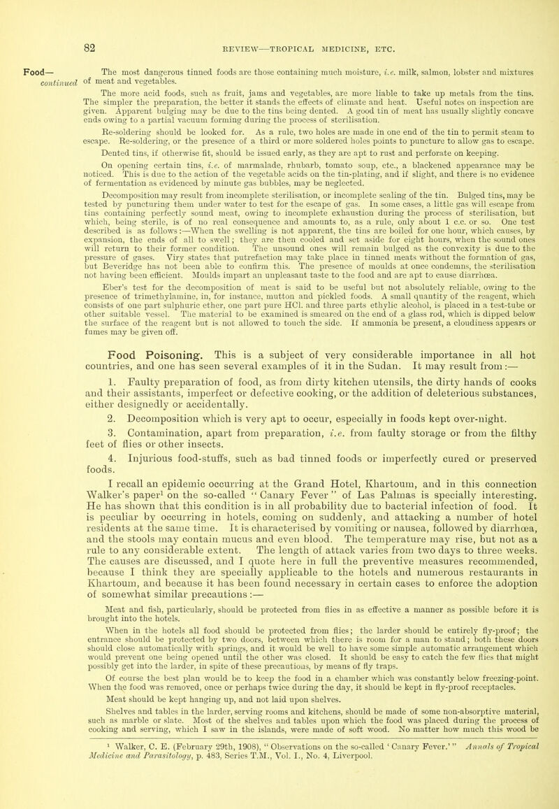 Food— The most dangerous tinned foods are those containing mnch moisture, i.e. milk, salmon, lobster and mixtures continued of nieat and vegetables. The more acid foods, such as fruit, jams and vegetables, are more liable to take up metals from the tins. The simpler the preparation, the better it stands the effects of climate and heat. Useful notes on inspection are given. Apparent bulging may be due to the tins being dented. A good tin of meat has usually slightly concave ends owing to a partial vacuum forming during the process of sterilisation. Ee-soldering should be looked for. As a rule, two holes are made in one end of the tin to permit steam to escape. Ee-solderiug, or the presence of a third or more soldered holes points to puncture to allow gas to escape. Dented tins, if otherwise fit, should be issued early, as they are apt to rust and perforate on keeping. On opening certain tins, i.e. of marmalade, rhubarb, tomato soup, etc., a blackened appearance may be noticed. This is due to the action of the vegetable acids on the tin-plating, and if slight, and there is no evidence of fermentation as evidenced by minute gas bubbles, may be neglected. Decomposition may result from incomplete sterilisation, or incomplete sealing of the tin. Bulged tins, may be tested by puncturing them under water to test for the escape of gas. In some cases, a little gas will escape from tins containing perfectly sound meat, owing to incomplete exhaustion during the process of sterilisation, but which, being sterile, is of no real consequence and amounts to, as a rule, only about 1 c.c. or so. One test described is as follows:—When the swelling is not apparent, the tins are boiled for one hour, which causes, by expansion, the ends of all to swell; they are then cooled and set aside for eight hours, when the sound ones will return to their former condition. The unsound ones will remain bulged as the convexity is due to the pressure of gases. Viry states that putrefaction may take place in tinned meats without the formation of gas, but Beveridge has not been able to confirm this. The presence of moulds at once condemns, the sterilisation not having been efficient. Moulds impart an unpleasant taste to the food and are apt to cause diarrhoea. Bber's test for the decomposition of meat is said to be useful but not absolutely reliable, owing to the presence of trimethylamine, in, for instance, mutton and pickled foods. A small quantity of the reagent, which consists of one part sulphuric ether, one part pure HCl. and three parts ethylic alcohol, is placed in a test-tube or other suitable vessel. The material to be examined is smeared on the end of a glass rod, which is dipped below the surface of the reagent but is not allowed to touch the side. If ammonia be present, a cloudiness appears or fumes may be given off. Food Poisoning. This is a subject of very considerable importance in all hot countries, and one has seen several examples of it in the Sudan. It may result from :— 1. Faulty preparation of food, as from dirty kitchen utensils, the dirty hands of cooks and their assistants, imperfect or defective cooking, or the addition of deleterious substances, either designedly or accidentally. 2. Decomposition which is very apt to occur, especially in foods kept over-night. 3. Contamination, apart from preparation, i.e. from faulty storage or from the filthy feet of flies or other insects. 4. Injurious food-stuffs, such as bad tinned foods or imperfectly cured or preserved foods. I recall an epidemic occurring at the Grand Hotel, Khartoum, and in this connection Walker's papei-i on the so-called Canary Fever of Las Palmas is specially interesting. He has shown that this condition is in all probability due to bacterial infection of food. It is peculiar by occurring in hotels, coming on suddenly, and attacking a number of hotel residents at the same time. It is characterised by vomiting or nausea, followed by diarrhoea, and the stools may contain mucus and even blood. The temperature may rise, but not as a rule to any considerable extent. The length of attack varies from two days to three weeks. The causes are discussed, and I quote here in full the preventive measures recommended, because I think they are specially applicable to the hotels and numerous restaurants in Khartoum, and because it has been found necessary in certain cases to enforce the adoption of somewhat similar precautions :— Meat and fish, particularly, should be protected from flies in as effective a manner as possible before it is brought into the hotels. When in the hotels all food should be protected from flies; the larder should be entirely fly-p)roof; the entrance should be protected by two doors, between which there is room for a man to stand; both these doors should close automatically with springs, and it would be well to have some simple automatic arrangement which would prevent one being opened until the other was closed. It should be eas.y to catch the few flies that might possibly get into the larder, in sjDite of these precautions, by means of fly traps. Of course the best plan would be to keep the food in a chamber which was constantly below freezing-point. When the food was removed, once or perhaps twice during the day, it should be kept in fly-proof receptacles. Meat should be kept hanging up, and not laid upon shelves. Shelves and tables in the larder, serving rooms and kitchens, should be made of some non-absorptive material, such as marble or slate. Most of the shelves and tables ujion which the food was placed during the process of cooking and serving, which I saw in the islands, were made of soft wood. No matter how much this wood be 1 Walker, C. E. (February 29th, 1908),  Observations on the .so-called ' Canary Fever,'  Annals of Tropical Medicine and Parasitology, p. 483, Series T.M., Vol. I., No. 4, Liverpool.