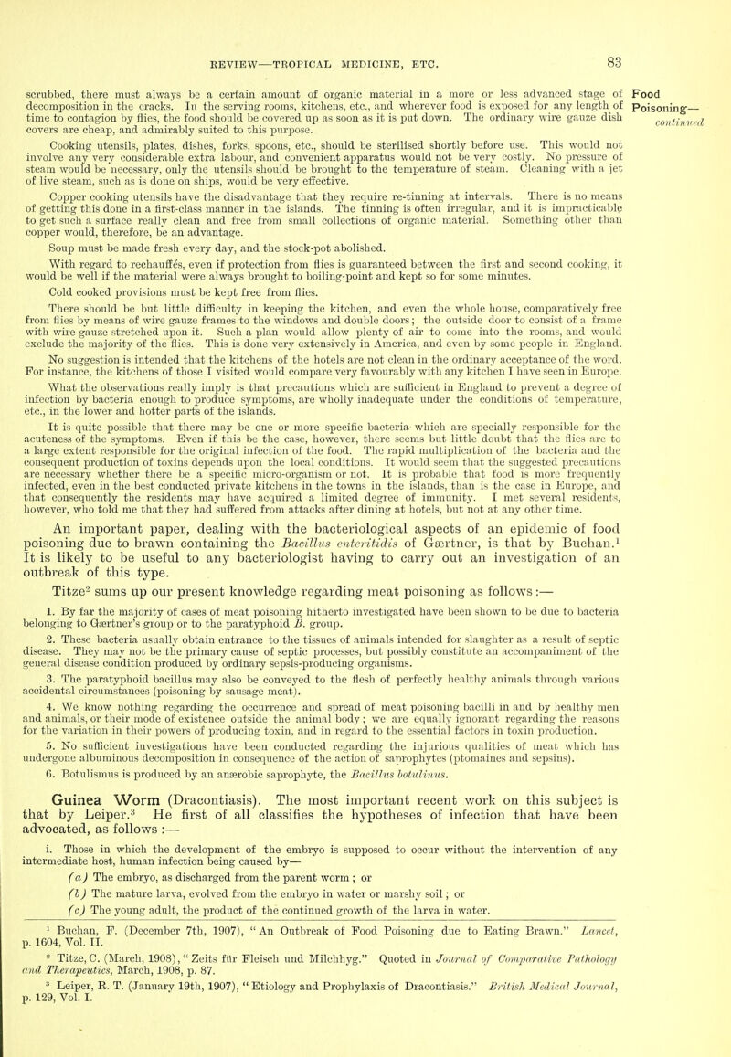 scrubbed, there must always be a certain amount of organic material in a more or less advanced stage of Food decomposition in the cracks. In the serving rooms, kitchens, etc., and wherever food is exposed for any length of Poisoning time to contagion by flies, the food should be covered up as soon as it is put down. The ordinary wire gauze dish covers are cheap, and admirably .suited to this purpose. Cooking utensils, plates, dishes, forks, spoons, etc., should be sterilised shortly before use. This would not involve any very considerable extra labour, and convenient apparatus would not be very costly. No pressure of steam would be necessary, only the utensils should be brought to the temperature of steam. Cleaning with a jet of live steam, such as is done on ships, would be very effective. Copper cooking utensils have the disadvantage that they require re-tinning at intervals. There is no means of getting this done in a tirst-class manner in the islands. The tinning is often irregular, and it is impracticable to get such a surface really clean and fi-ee from small collections of organic material. Something other than copper would, therefore, be an advantage. Soup must be made fresh every day, and the stock-pot abolished. With regard to rechauffes, even if protection from flies is guaranteed between the first and second cooking, it would be well if the material were always brought to boiling-point and kept so for some minutes. Cold cooked provisions must be kept free from flies. There should be but little difficulty, in keeping the kitchen, and even the whole house, comparatively free from flics by means of wire gauze frames to the windows and double doors ; the outside door to consist of a frame with wire gauze stretched upon it. Such a plan would allow plenty of air to come into the rooms, and would exclude the majority of the flies. This is done very extensively in America, and even by some people in England. No suggestion is intended that the kitchens of the hotels are not clean in the ordinary acceptance of the word. For instance, the kitchens of those I visited would compare very favourably with any kitchen I have seen in Europe. What the observations really imply is that precautions which are sufficient in England to prevent a degree of infection by bacteria enough to produce symptoms, are wholly inadequate under the conditions of temperature, etc., in the lower and hotter parts of the islands. It is quite possible that there may be one or more specific bacteria which are specially responsible for the acuteness of the symptoms. Even if this be the case, however, there seems but little doubt that the flies are to a large extent responsible for the original infection of the food. The rapid multiplication of the Imcteria and the consequent production of toxins depends upon the local conditions. It would seem that the suggested precautions are necessary whether there be a specific micro-organism or not. It is probable that food is more fi'equently infected, even in the best conducted private kitchens in the towns in the islands, than is the case in Europe, and that consequently the residents may have acquired a limited degree of immunity. I met several residents, however, who told me that they had suffered from attacks after dining at hotels, but not at any other time. An important paper, dealing with the bacteriological aspects of an epidemic of food poisoning due to brawn containing the Bacillus enterifidis of Gasrtner, is that by Buchan.' It is likely to be useful to any bacteriologist having to carry out an investigation of an outbreak of this type. Titze' sums up our present knowledge regarding meat poisoning as follows:— 1. By far the majority of cases of meat poisoning hitherto investigated have been shown to be due to Isacteria belonging to Gaertner's grouj) or to the paratyphoid B. group. 2. These bacteria usually obtain entrance to the tissues of animals intended for slaughter as a result of septic disease. They may not be the primary cause of septic pirocesses, but possibly constitute an accompaniment of the general disease condition produced by ordinary sepsis-producing organisms. 3. The paratyphoid bacillus may also be conveyed to the flesh of perfectly healthy animals through various accidental circumstances (poisoning by sausage meat). 4. We know nothing regarding the occurrence and spread of meat poisoning bacilli in .and by healthy men and animals, or their mode of existence outside the animal body; we are equally ignorant regarding the reasons for the variation in their powers of producing toxin, and in regard to the essential factors in toxin production. 5. No sufficient investigations have been conducted regarding the injurious qualities of me.at which has undergone albuminous decomposition in consequence of the action of saprophytes (ptomaines and sepsins). G. Botulismus is produced by an anaerobic saprophyte, the BnciUus hotuUnus. Guinea Worm (Dracontiasis). The most important recent work on this subject is that by Leiper.^ He first of all classifies the hypotheses of infection that have been advocated, as follows :— 1. Those in which the development of the embryo is supposed to occur without the intervention of any intermediate host, human infection being caused by— (a) The embryo, as discharged from the parent worm ; or (h) The mature larva, evolved from the embryo in water or marshy soil; or (c) The young adult, the product of the continued growth of the larva in water. ^ Buchan, F. (December 7th, 1907), An Outbreak of Pood Poisoning due to Eating Brawn. Lwncct, p. 1604, Vol. II. ' Titze, C. (March, 1908),Zeits fiir Fleisch und Milchhyg. Quoted in Journal of Comparative Pailiology and Therapeutics, March, 1908, p. 87. ^ Leiper, R. T. (January 19th, 1907),  Etiology and Prophylaxis of Dracontiasis. British Medical Journal, p. 129, Vol. I.
