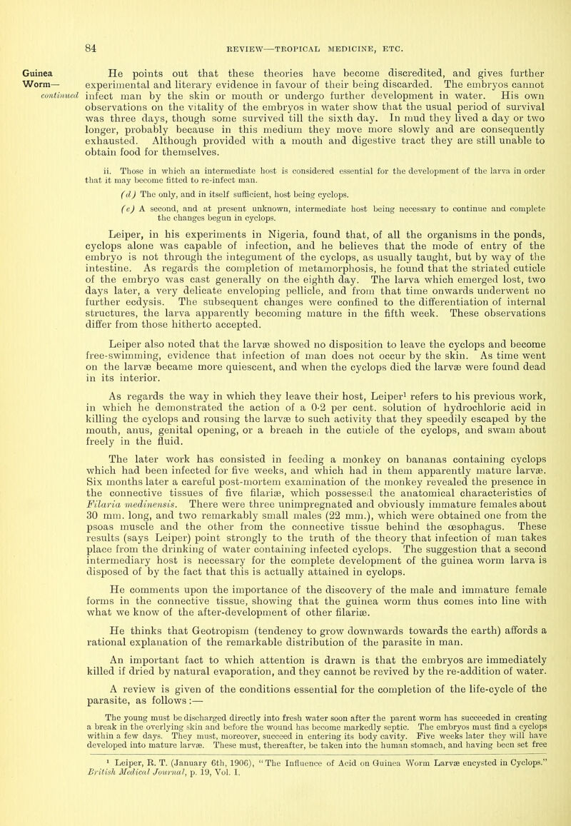 Guinea He points out that these theories have become discredited, and gives further Worm— experimental and literary evidence in favour of their being discarded. The embryos cannot co7itinuccl infect man by the skin or mouth or undergo further development in water. His own observations on the vitality of the embryos in water show that the usual period of survival was three days, though some survived till the sixth day. In mud they lived a day or two longer, probably because in this medium they move more slowly and are consequently exhausted. Although provided with a mouth and digestive tract they are still unable to obtain food for themselves. ii. Those in which an intermediate host is considered essential for the development of the larva in order that it may become fitted to re-infect man. (d) The only, and in itself sufficient, host being cyclops. (e) A second, and at present unknown, intermediate host being necessary to continue and complete the changes begun in cyclops. Leiper, in his experiments in Nigeria, found that, of all the organisms in the ponds, cyclops alone was capable of infection, and he believes that the mode of entry of the embryo is not through the integument of the cyclops, as usually taught, but by way of the intestine. As regards the completion of metamorpliosis, he found that the striated cuticle of the embryo was cast generally on the eighth day. The larva which emerged lost, two days later, a very delicate enveloping pellicle, and from that time onwards underwent no further ecdysis. The subsequent changes were confined to the differentiation of internal structures, the larva apparently becoming mature in the fifth week. These observations differ from those hitherto accepted. Leiper also noted that the larvae showed no disposition to leave the cyclops and become free-swimming, evidence that infection of man does not occur by the skin. As time went on the larvae became more quiescent, and when the cyclops died the larvae were found dead in its interior. As regards the way in which they leave their host, Leiper^ refers to his previous work, in which he demonstrated the action of a 0-2 per cent, solution of hydrochloric acid in killing the cyclops and rousing the larvae to such activity that they speedily escaped by the mouth, anus, genital opening, or a breach in the cuticle of the cyclops, and swam about freely in the fluid. The later work has consisted in feeding a monkey on bananas containing cyclops which had been infected for five weeks, and which had in them apparently mature larvae. Six months later a careful post-mortem examination of the monkey revealed the presence in the connective tissues of five filariae, which possessed the anatomical characteristics of Filaria medinensis. There were three unimpregnated and obviously immature females about 30 mm. long, and two remarkably small males (22 mm.), which were obtained one from the psoas muscle and the other from the connective tissue behind the oesophagus. These results (says Leiper) point strongly to the truth of the theory that infection of man takes place from the drinking of water containing infected cyclops. The suggestion that a second intermediary host is necessary for the complete development of the guinea worm larva is disposed of by the fact that this is actually attained in cyclops. He comments upon the importance of the discovery of the male and immature female forms in the connective tissue, showing that the guinea worm thus comes into line with what we know of the after-development of other filariae. He thinks that Geotropism (tendency to grow downwards towards the earth) affords a rational explanation of the remarkable distribution of the parasite in man. An important fact to which attention is drawn is that the embryos are immediately killed if dried by natural evaporation, and they cannot be revived by the re-addition of water. A review is given of the conditions essential for the completion of the life-cycle of the parasite, as follows :— The young must be discharged directly into fresh water soon after the parent worm has succeeded in creating a break in the overlying skin and before the wound has become markedly septic. The embryos must find a cyclops within a few days. They must, moreover, succeed in entering its body cavity. Five weeks later they will have developed into mature larvae. These must, thereafter, be taken into the human stomach, and having been set free ' Leiper, R. T. (January 6th, 1906),  The Influence of Acid on Guinea Worm Larvae encysted in Cyclops. British Medical, Journal, p. 19, Vol. I,