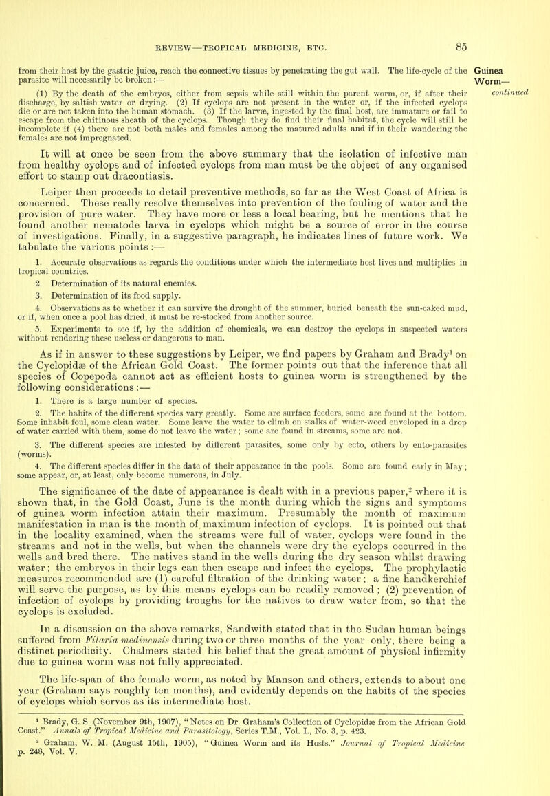 from their host by the gastric juice, reach the connective tissues by penetrating the gut wall. The life-cycle of the Guinea parasite will necessarily be broken:— Worm (1) By the death of the embryos, either from sepsis while still within the parent worm, or, if after their continued discharge, by saltish water or drying. (2) If cyclops are not present in the water or, if the infected cycloids die or are not taken into the human stomach. (3) If the larva3, ingested by the ttnal host, are immature or fail to escape from the chitinous sheath of the cyclops. Though they do find their final habitat, the cycle will still be incomplete if (4) there are not both males and females among the matured adults and if in their wandering the females arc not impregnated. It will at once be seen from the above summary that the isolation of infective man from healthy cyclops and of infected cyclops from man must be the object of any organised effort to stamp out dracontiasis. Leiper then proceeds to detail preventive raethods, so far as the West Coast of Africa is concerned. These really resolve themselves into prevention of the fouling of water and the provision of pure water. They have more or less a local bearing, but he mentions that he found another nematode larva in cyclops which might be a source of error in the course of investigations. Finally, in a suggestive paragraph, he indicates lines of future work. We tabulate the various points :— 1. Accurate observations as regards the conditions under which the intermediate host lives and multiplies in tropical countries. 2. Determination of its natural enemies. 3. Determination of its food supply. 4. Observations as to whether it can survive the drought of the summer, buried beneath the sun-caked mud, or if, when once a pool has dried, it must be re-stocked from another source. 5. Experiments to see if, by the addition of chemicals, we can destroy the cyclops in suspected waters without rendering these useless or dangerous to man. As if in answer to these suggestions by Leiper, we find papers by Graham and Bradyi on the Cyclopidse of the African Gold Coast. The former points out that the inference that all species of Copepoda cannot act as efficient hosts to guinea worm is strengthened by the following considerations :— 1. There is a large number of species. 2. The habits of the different species vary greatly. Some are surface feeders, some are found at the bottom. Some inhabit foul, some clean water. Some leave the water to climb on stalks of water-weed enveloped in a drop of water carried with them, some do not leave the water; some are found in streams, some are not. 3. The different species are infested by different parasites, some only by ecto, others by ento-parasites (worms). 4. The different species differ in the date of their appearance in the pools. Some arc found early in I\Iay; some appear, or, at least, only become numerous, in July. The significance of the date of appearance is dealt with in a previous paper,'-' where it is shown that, in the Gold Coast, June is the month during which the signs and symptoms of guinea worm infection attain their maximum. Presumably the month of maximum manifestation in man is the month of maximum infection of cyclops. It is pointed out that in the locality examined, when the streams were full of water, cyclops were found in the streams and not in the wells, but when the channels were dry the cyclops occurred in the wells and bred there. The natives stand in the wells during the dry season whilst drawing water; the embryos in their legs can then escape and infect the cyclops. The prophylactic measures recommended are (i) careful filtration of the drinking water; a fine handkerchief will serve the purpose, as by this means cyclops can be readily removed ; (2) prevention of infection of cyclops by providing troughs for the natives to draw water from, so that the cyclops is excluded. In a discussion on the above remarks, Sandwith stated that in the Sudan human beings suffered from Filaria viedi.nensis during two or three months of the year only, there being a distinct periodicity. Chalmers stated his belief that the great amount of physical infirmity due to guinea worm was not fully appreciated. The life-span of the female worm, as noted by Manson and others, extends to about one year (Graham says roughly ten months), and evidently depends on the habits of the species of cyclops which serves as its intermediate host. 1 Brady, G. S. (November 9th, 1907), Notes on Dr. Graham's Collection of Cyclopidse from the African Gold Coast. Annals of Tropical Medicine and Parasitology, Series T.M., Vol. I., No. 3, p. 423. Graham, W. M. (August 15th, 1905),  Guinea Worm and its Hosts. Journal of Tropical Medicine p. 248, Vol. V.