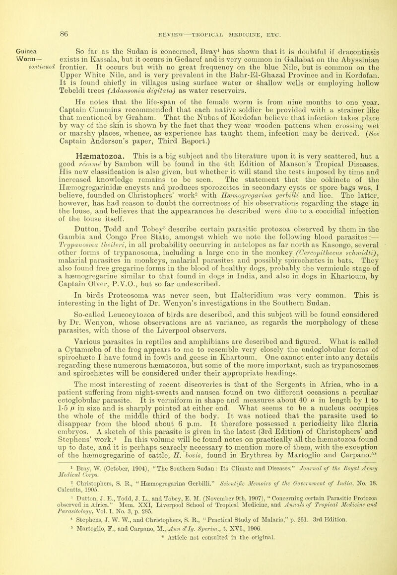Guinea So far as the Sudan is concerned, Brayi has shown that it is doubtful if dracontiasis Worm— exists in Kassala, but it occurs in Gedaref and is very common in Gallabat on the Abyssinian continued frontier. It occurs but with no great frequency on the blue Nile, but is common on the Upper White Nile, and is very prevalent in the Bahr-El-Ghazal Province and in Kordofan. It is found chiefly in villages using surface water or shallow wells or employing hollow Tebeldi trees (Adansonia digitata) as water reservoirs. He notes that the life-span of the female woi-m is from nine months to one year. Captain Cummins recommended that each native soldier be provided with a strainer like that mentioned by Graham. That the Nubas of Kordofan believe that infection takes place by way of the skin is shown by the fact that they wear wooden pattens when crossing wet or marshy places, whence, as experience has taught them, infection may be derived. {See Captain Anderson's paper, Third Eeport.) Haematozoa. This is a big subject and the literature upon it is very scattered, but a good resHviehY Sambon will be found in the 4th Edition of Manson's Tropical Diseases. His new classification is also given, but whether it will stand the tests imposed by time and increased knowledge remains to be seen. The statement that the ookinete of the Hsemogregarinidse encysts and produces sporozoites in secondary cysts or spore bags was, I believe, founded on Christophers' work^ with Haemogregarina gerhilU and lice. The latter, however, has had reason to doubt the correctness of his observations regarding the stage in the louse, and believes that the appearances he described were due to a coccidial infection of the louse itself. Dutton, Todd and Tobey^ describe certain parasitic protozoa observed by them in the Gambia and Congo Free State, amongst which we note the following blood parasites:— Tri/paiiotiinu theileri, in all probability occurring in antelopes as far north as Kasongo, several other forms of trypanosoma, including a large one in the monkey (Cercopithecns schmidti), malarial parasites in monkeys, malarial parasites and possibly spirochaetes in bats. They also found free gregarine forms in the blood of healthy dogs, probably the vermicule stage of a haemogregarine similar to that found in dogs in India, and also in dogs in Khartoum, by Captain Olver, P.V.O., but so far undescribed. In birds Proteosoma was never seen, but Halteridium was very common. This is interesting in the light of Dr. Wenyon's investigations in the Southern Sudan. So-called Leucocytozoa of birds are described, and this subject will be found considered by Dr. Wenyon, whose observations are at variance, as regards the morphology of these parasites, with those of the Liverpool observers. Various parasites in reptiles and amphibians are described and figured. What is called a Cytamoeba of the frog appears to me to resemble very closely the endoglobular forms of spirochaete I have found in fowls and geese in Khartoum. One cannot enter into any details regarding these numerous htematozoa, but some of the more important, such as trypanosomes and spirochaetes will be considered under their appropriate headings. The most interesting of recent discoveries is that of the Sergents in Africa, who in a patient suffering from night-sweats and nausea found on two different occasions a peculiar ectoglobular parasite. It is vermiform in shape and measures about 40 ^ in length by 1 to 1-5 |t) in size and is sharply pointed at either end. What seems to be a nucleus occupies the whole of the middle third of the body. It was noticed that the parasite used to disappear from the blood about 6 p.m. It therefore possessed a periodicity like filaria embryos. A sketch of this parasite is given in the latest (3rd Edition) of Christophers' and Stephens' work.^ In this volume will be found notes on practically all the haematozoa found up to date, and it is perhaps scarcely necessary to mention more of them, with the exception of the haemogregarine of cattle, H. bovis, found in Brythrea by Martoglio and Carpano.'^* 1 Bray, W. (October, 1904),  The Southern Sudan : Its Climate and Diseases. Journal of the Royal Army Medical Corps. ^ Christophers, S. R.,  Haemogregarina Gerbilli. Scicnlific Memoirs of the Government of India, No. 18. Calcutta, 1905. Dutton, .J. E., Todd, .J. L., and Tobey, E. M. (November 9th, 1907),  Concerning certain Parasitic Protozoa observed in Africa. Mem. XXI, Liverpool School of Tropical Medicine, and Annals of Tropical Medicine and Parasitology, Vol. I, No. 3, p. 285. * Stephens, J. W. W., and Christophers, S. R.,  Practical Study of Malaria, p. 261. 3rd Edition.  Martoglio, P., and Carpano, M., Ann d'ly. S2^erim., t. XVI., 1906.