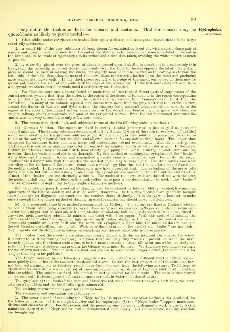 They detail the technique both for smears and sections. That for smears may be Hydrophobia quoted here as hkely to prove useful:— —contimied 1. Glass slides and cover-glasses are washed thoroughly with soap and water, then heated in the flame to get rid of oily substances. 2. A small bit of the gray substance of brain chosen for examination is cut out with a small, sharp pair of scissors and placed about one inch from the end of the slide, so as to leave enough room for a label. The cut in the brain should ho made at right angles to its surface and a thin slice taken, avoiding the white matter as much as possible. 3. A cover-slip placed over the piece of tissue is pressed upon it until it is spread out in a moderately thin layer, then the cover-slip is moved slowly and evenly over the slide to the end ojiposite the label. Only slight pressure should be used in making the smear, but slightly more should be exerted on the cover-glass toward the label side of the slide, thus allowing more of the nerve tissue to be carried farther down the smear and producing more well-spread nerve cells. If any thick jjlaces are left at the edge of the smear, one or two of them may be spread out toward the side of the slide with the edge of the cover-glass. If the first smear docs not seem to be well spread out others should be made until a satisfactory one is obtained. 4. For diagnosis work such a smear should be made from at least three different parts of gray matter of the central nervous system: first, from the cortex in the region of the fissure of Eolando or in the region corresponding to it (in the dog, the convolution around the crucial sulcus) ; second, from Amnion's horn; third, from the cerebellum. In many of the animals reported here smears were made from the gray matter of the cerebral cortex, around the fissures of Rolando and Sylvius, from the olfactory bulb. Amnion's horn, cerebellum, medulla in the region of the roots of the cranial nerves, .spinal cord in the dorsal and lumbar regions, siDinal and Gasseriau ganglia, salivary glands, suprareuals, and some of the jjeripheral nerves. Prom the last four-named structures the smears were not very successful, so only a few were made. 5. The smears were dried in air, and subjected to one of the two following staining methods :— (a) Giemsa's Solution. The smears are fixed in methyl alcohol (commercial is just as good as pure) for about 5 minutes. The staining solution recommended last by Giemsa (1 drop of the stain to every c.c. of distilled water made alkaline by the previous addition of one drop of a one per cent, solution of potassium carbonate to 10 c.c. of the water) is ijoured over the slide and allowed to stand for one-half to three hours. The longer time Ijrings out the structure better, and in 24 hours well-made smears are not overstaiucd. After the stain is poured off, the smear is washed in running taji-water for one to three minutes, and dried with filter paper. If the smear is thick, the  bodies  may come out a little more clearly by dipping in 50 per cent, methyl alcohol before washing in water, then the washing need not be as thorough. By this method of staining, the cytoplasm of the  bodies  stains blue and the central bodies and chromatoid granules stain a blue-red or azur. Generally the larger  bodies  are a darker blue than the smaller, the smallest of all may be very light. The stain varies somewhat according to the thickness of the smear. Some have a robin's egg blue tint, but this is after a longer fixation in the methyl alcohol. In this case the red blood cells may have a greenish tint. The cytoplasm of the nerve cells stains blue also, but with a successfully made smear the cytoplasm is so spread out that the outline and structure of most of the  bodies  are seen distinctlj' within it. The nuclei of the nerve cells are stained red with the azur, the nucleoli a dull blue, the red blood cells a pink-yellow, more pink if the decolorisation be used. The  bodies  have an appearance of depth, due to their slightly refractive qualities. For diagnostic purposes this method of staining may be shortened as follows; Methyl alcohol, five minutes, equal parts of the Giemsa solution and distilled water, 10 minutes. In this way  bodies  are generally brought out well enough for diagnosis, and sometimes the structure shows distinctly. It is always well, however, to make smears enough for the longer method of staining, in case the shorter one should prove unsatisfactory. (6) The eosin-methylene blue method recommended by Mallory. The smears are fixed in Zenker's solution for one-half hour, after being rinsed in tap-water they are placed successively in 95 per cent, alcohol iodine one- quarter hour, 95 per cent, alcohol one-half hour, absolute alcohol one-half hour, eosiu solution 20 minutes, rinsed in tap-water, methylene-blue solution 15 minutes, and dried with filter paper. With this method of staining the cytoplasm of the  bodies  is a magenta, light in the small bodies, darker in the larger; the central bodies and chromatoid granules are a very dark blue, the nerve cell cytoplasm, a light blue, the nucleus a darker blue, and the red blood cells a brilliant eosin pink. With more decolorisation in the alcohol the  bodies  are not such a deep magenta and the difference in colour between them and the red blood cells is not so marked. The  bodies  and the structure are often more clearly defined with this method, and perhaps, on the whole, it is better to use it for making diagnosis; but when there are only tiny bodies present, or when the brain tissue is old and soft, the Giemsa stain seems to be the more successful; above all, when one wishes to study the nature of the central structures and granules the Giemsa stain must be used. We therefore recommend strongly the use of both methods. Even if both are used, and one has to wait for the longer method, the technique is far simpler than any so far published. Van Dieson, working in our laboratory, suggests a staining method which differentiates the  Negri bodies  more quickly than either of the two methods described above. So far, the best proportion of the stains used have not lieen determined, but satisfactory results have been obtained from the following mixture: To 10 drops of distilled water three drops of a sat. ale. sol. of rose-anilin-violet and six drops of Loefiier's solution of methylene blue are added. The smears are fixed, while moist, in methyl alcohol for one minute. The stain is then poured on, warmed until it steams, jjoured oil, and the smear is rinsed in water and allowed to dry. The cytojilasm of the  bodies  is a deep and distinctive red, their inner structures are a dark blue, the nerve cells are a light blue, and the blood cells a pale salmon-red. The staining mixture remains good for about an hour. Their summary and conclusions are as follows :— 1. The smear method of examining the  Negri bodies  is superior to any other method so far published, for the following reasons: (a) It is simpler, shorter and less expensive; (b) the  Negri bodies  appear much more distinct and characteristic. For this reason, and the preceding one, its value in diagnostic work is great; (c) the minute structure of the  Negri bodies  can be demonstrated more clearly ; (d) characteristic staining reactions are brought out.