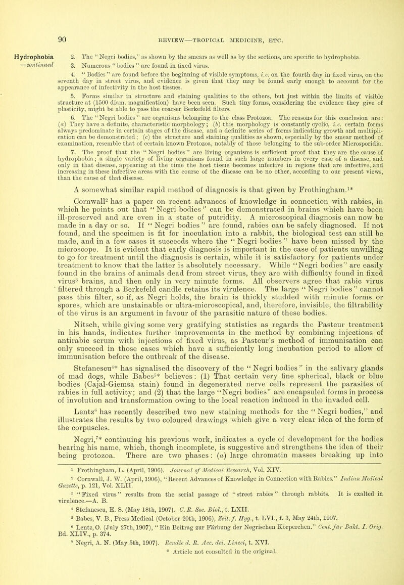 Hydrophobia 2. The  Negri bodies, as shown by the smears as well as by the sections, arc specific to hydrophobia. —conliimcd 3. Numerous  bodies  are found in fixed virus. 4.  Bodies are found before the beginning of visible symptoms, i.e. on the fourth day in fixed virus, on the seventh day in street virus, and evidence is given that they may be found early enough to account for the appearance of infectivity in the host tissues. 5. Forms similar in structure and staining qualities to the others, but just within the limits of visible structure at (1500 diam. magnification) have been seen. Such tiny forms, considering the evidence they give of plasticity, might be able to pass the coarser Berkefeld filters. 6. The  Negri bodies  are organisms belonging to the class Protozoa. The reasons for this conclusion are : (a) They have a definite, characteristic morphology; (6) this morphology is constantly cyclic, i.e. certain forms always predominate in certain stages of the disease, and a definite series of forms indicating growth and multipli- cation can be demonstrated ; (c) the structure and staining qualities as shown, especially by the smear method of examination, resemble that of certain known Protozoa, notably of those belonging to the sub-order Microsporidia. 7. The proof that the  Negri bodies  are living organisms is sufficient proof that they are the cause of hydrophobia; a single variety of living organisms found in such large numbers in every case of a disease, and only in that disease, appearing at the time the host tissue becomes infective in regions that are infective, and increasing in these infective areas with the course of the disease can be no other, according to our present views, than the cause of that disease. A somewhat similar rapid method of diagnosis is that given by Frothingham.i* CornwalP has a paper on recent advances of knowledge in connection with rabies, in which he points out that  Negri bodies  can be demonstrated in brains which have been ill-preserved and are even in a state of putridity. A microscopical diagnosis can now be made in a day or so. If  Negri bodies  are found, rabies can be safely diagnosed. If not found, and the specimen is fit for inoculation into a rabbit, the biological test can still be made, and in a few cases it succeeds where the  Negri bodies  have been missed by the microscope. It is evident that early diagnosis is important in the case of patients unwilling to go for treatment until the diagnosis is certain, while it is satisfactory for patients under treatment to know that the latter is absolutely necessary. While Negri bodies are easily found in the brains of animals dead from street virus, they are with difficulty found in fixed virus^ brains, and then only in very minute forms. All observers agree that rabic virus ' filtered through a Berkefeld candle retains its virulence. The large  Negri bodies  cannot pass this filter, so if, as Negri holds, the brain is thickly studded with minute forms or spores, which are unstainable or ultra-microscopical, and, therefore, invisible, the filtrability of the virus is an argument in favour of the parasitic nature of these bodies. Nitsch, while giving some very gratifying statistics as regards the Pasteur treatment in his hands, indicates further improvements in the method by combining injections of antirabic serum with injections of fixed virus, as Pasteur's method of immunisation can only succeed in those cases which have a sufficiently long incubation period to allow of immunisation before the outbreak of the disease. Stefanescu-** has signalised the discovery of the  Negri bodies in the salivary glands of mad dogs, while Babes'* believes : (1) That certain very fine spherical, black or blue bodies (Cajal-Giemsa stain) found in degenerated nerve cells represent the parasites of rabies in full activity; and (2) that the large Negri bodies'' are encapsuled forms in process of involution and transformation owing to the local reaction induced in the invaded cell. Lentz'' has recently described two new staining methods for the Negri bodies, and illustrates the results by two coloured drawings which give a very clear idea of the form of the corpuscles. Negri,''* continuing his previous work, indicates a cycle of development for the bodies bearing his name, which, though incomplete, is suggestive and strengthens the idea of their being protozoa. There are two phases : (a) large chromatin masses breaking up into 1 Frothingham, L. (April, 1906). Journal of MIedical RcsMrch,No\.'KlY. 2 Cornwall, .J. W. (April, 1906),  Recent Advances of Knowledge in Connection with Rabies. Indian Medical Gazette, p. 121, Vol. XLII. Fixed virus results from the serial passage of street rabies through rabbits. It is exalted in virulence.—A. B. ^ Stefanescu, E. S. (May 18th, 1907). C. R. Soc. Biol, t. LXII. ° Babes, V. B., Press Medical (October 20th, 1906), Zcit.f. Hyg., t. LVI., f. 3, May 24th, 1907. ^ Lentz, 0. (July 27th, 1907),  Ein Beitrag zur Farbung der Negrischen Kbrperchen. Cent, fur BaU. I. Orirj, Bd. XLIV., p. 374. ' Negri, A. N. (May 5th, 1907). Rendie d. R. Ace. dei. Lined, t. XVI.
