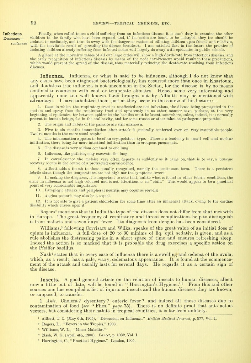 Infectious Finally, when called to see a child suffering from an infectious disease, it is one's duty to examine the other Diseases— children in the family who have been exposed, and, if the nodes are found to be enlarged, they too should be continued ^'^'-'^^^^^ immediately, and thus do away with the dangerous custom of billeting children upon friends and relatives, with the inevitable result of spreading the disease broadcast. I am satisfied that in the future the practice of isolating children already suffering from infected nodes will largely do away with epidemics in public schools. A glance at the mortality tables of all our large cities will show a high death-rate from infectious diseases, and the early recognition of infectious diseases by means of the node involvement would result in these precautions, which would prevent the spread of the disease, thus materially reducing the death-rate resulting from infectious diseases. Influenza. Influenza, or what is said to be influenza, although I do not know that any cases have been diagnosed bacteriologically, has occurred more than once in Khartoum, and doubtless true influenza is not uncommon in the Sudan, for the disease is by no means confined to countries with cold or temperate climates. Hence some very interesting and apparently none too well known facts brought out by AUbutt^ may be mentioned with advantage. I have tabulated them just as they occur in the course of his lecture:— 1. Cases in which the respiratory tract is unaffected are not infectious, the disease being propagated in the sputum and spray from the respiratory tract and apparently in no other manner save, perhaps, at the very beginning of epidemics, for between ej^idemics the bacillus must be latent somewhere, unless, indeed, it is normally present in human beings, i.e. in the oral cavity, and for some reason or other takes on pathogenic properties. 2. The origin and habits of the parasite arc still unknown. 3. Five to six months immunisation after attack is generally conferred even on very susceptible people. Twelve months is the more usual respite. 4. The inflammation appears to be of an erysipelatous type. There is a tendency to small cell and nuclear infiltration, there being far more intestinal infiltration than in croupous pneumonia. 5. The disease is very seldom confined to one lung. 6. Influenza, like phthisis, may excavate the lung. 7. In convalescence the malaise very often departs as suddenly as it came on, that is to say, a brusque recovery occurs in the course of a protracted convalescence. 8. AUbutt adds a fourth to those usually recognised, namely the continuous form. There is a persistent febrile state, though the temperatures are not liigh nor the symptoms severe. 9. In making the diagnosis, it is important to note that, unlike what is found in other febrile conditions, the urine in influenza is not high coloured and is not lateritious as in  chill. This would appear to be a practical point of very considerable importance. 10. Paraplegic attacks and peripheral neuritis may occur as sequelee. 11. Angina pectoris may also be a sequel. 12. It is not safe to give a patient chloroform for some time after an influenzal attack, owing to the cardiac disability which ensues upon it. Eogers- mentions that in India the type of the disease does not difl'er from that met with in Europe. The great frequency of respiratory and throat complications help to distinguish it from malaria and seven days' fever. Its diagnosis from dengue has been considered. Williams,^ following Corvisart and Wilks, speaks of the great value of an initial dose of opium in influenza. A full dose of 20 to 30 minims of liq. opii. sedativ. is given, and as a rule abolishes the distressing pains in a short space of time and ensures refreshing sleep. Indeed the action is so marked that it is probable the drug exercises a specific action on the Pfeiffer bacillus. Nash'* states that in every case of influenza there is a swelling and oedema of the uvula, which, as a result, has a pale, waxy, oedematous appearance. It is found at the commence- ment of the attack and usually lasts for several days. He regards it as a certain sign of the disease. Insects. A good general article on the relation of insects to human diseases, albeit now a little out of date, will be found in  Han-ington's Hygiene.-^ From this and other sources one has compiled a list of injurious insects and the human diseases they are known, or supposed, to transfer. 1. Ants. Cholera ? dysentery ? enteric fever ? and indeed all those diseases due to contamination of food (see  Flies, page 75). There is no definite proof that ants act as vectors, but considering their habits in tropical countries, it is far from unlikely. 1 Allbutt, T. C. (May 6th, 1905),  Discussion on Influenza. British Medical Joimial, p. 977, Vol. I. - Rogers, L.,  Fevers in the Tropics, 1908.  Williams, W. L.,  Minor Maladies. * Nash, W. Q. (April 4th, 1908). Lancet, p. 1032, Vol. I. ^ Harrington, C,  Practical Hygiene. London, 1905.