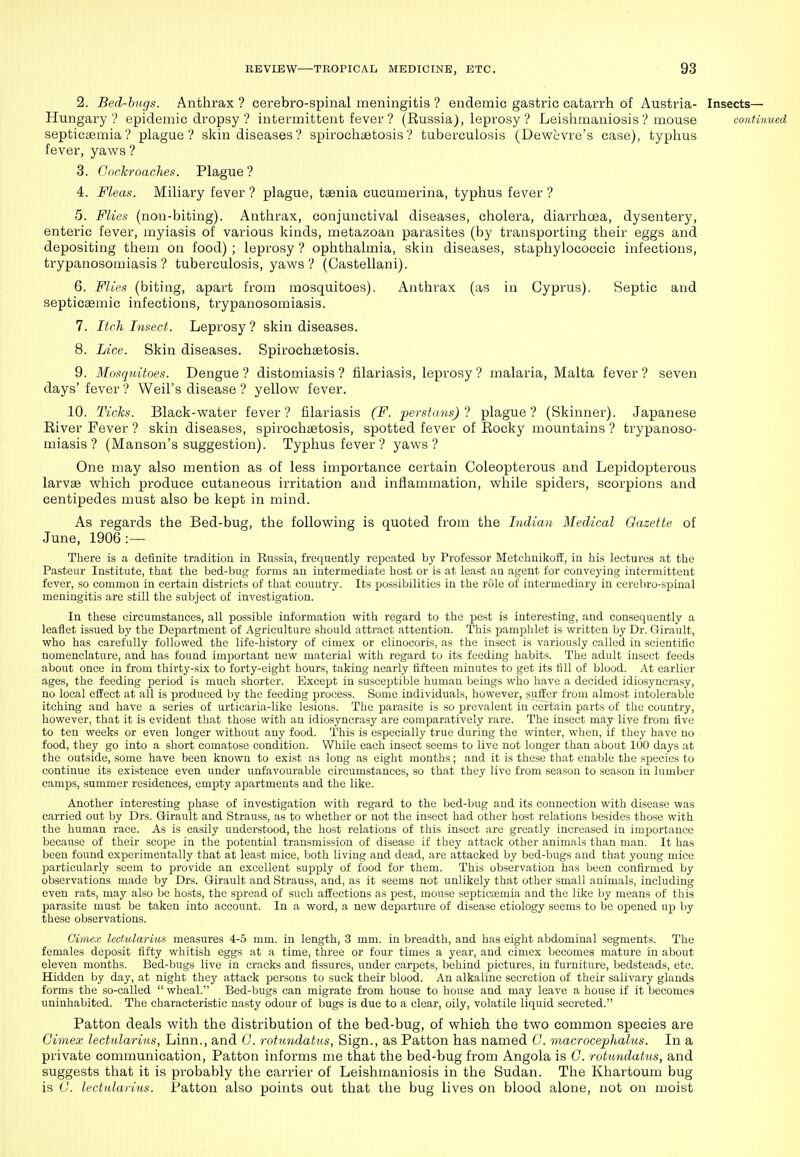 2. Bed-bugs. Anthrax ? cerebro-spinal meningitis ? endemic gastric catarrh of Austria- Insects— Hungary? epidemic dropsy ? intermittent fever ? (Russia), leprosy ? Leishmaniosis ? mouse continued septicaemia? plague? skin diseases? spirochaetosis? tuberculosis (Dewcvre's case), typhus fever, yaws ? 8. Cnckroaches. Plague ? 4. Fleas. Miliary fever ? plague, taenia cucumerina, typhus fever ? 5. Flies (non-biting). Anthrax, conjunctival diseases, cholera, diarrhoea, dysentery, enteric fever, myiasis of various kinds, metazoan parasites (by transporting their eggs and depositing them on food) ; lepi'osy ? ophthalmia, skin diseases, staphylococcic infections, trypanosomiasis? tuberculosis, yaws ? (Castellani). 6. Flies (biting, apart from mosquitoes). Anthrax (as in Cyprus). Septic and septicaemic infections, trypanosomiasis. 7. Itch Insect. Leprosy ? skin diseases. 8. Lice. Skin diseases. Spirochaetosis. 9. Mosquitoes. Dengue ? distomiasis ? filariasis, leprosy ? malaria, Malta fever ? seven days' fever ? Weil's disease ? yellow fever. 10. Ticks. Black-water fever? filariasis (F. perstim.s) 7 plague? (Skinner). Japanese River Fever ? skin diseases, spirochaetosis, spotted fever of Rocky mountains ? trypanoso- miasis ? (Manson's suggestion). Typhus fever ? yaws? One may also mention as of less importance certain Coleopterous and Lepidopterous larvae which produce cutaneous irritation and inflammation, while spiders, scorpions and centipedes must also be kept in mind. As regards the Bed-bug, the following is quoted from the Indian Medical Gazette of June, 1906:— There is a definite tradition in Russia, frequently repeated by Professor Metchnikoil, in his lectures at the Pasteur Institute, that the bed-bug forms an intermediate host or is at least an agent for conveying intermittent fever, so common in certain districts of that country. Its possibilities in the rule of intermediary in cerebro-sjjinal meningitis are still the subject of investigation. In these circumstances, all possible information with regard to the pest is interesting, and consequently a leaflet issued by the Department of Agriculture should attract attention. This i^am^jhlet is written by Dr. Girault, who has carefully followed the life-history of eimcx or clinocoris, as the insect is variously called in scientific nomenclature, and has found important new material with regard to its feeding habits. The adult insect feeds about once in from thirty-six to forty-eight hours, taking nearly fifteen minutes to get its fill of blood. At earlier ages, the feeding period is much shorter. Except in susceptible human beings who have a decided idiosyncrasy, no local effect at all is produced by the feeding process. Some individuals, however, suffer from almost intolerable itching and have a series of urticaria-like lesions. The parasite is so prevalent in certain parts of the country, however, that it is evident that those with an idiosyncrasy are comparatively rare. The insect may live from five to ten weeks or even longer without any food. This is especially true during the winter, when, if they have no food, they go into a short comatose condition. While each insect seems to live not longer than about 100 days at the outside, some have been known to exist as long as eight months; and it is these th.at enable the species to continue its existence even under unfavourable circumstances, so that they live from season to season in lumber camps, summer residences, empty apartments and the like. Another interesting phase of investigation with regard to the bed-bug and its connection with disease was carried out by Drs. Girault and Strauss, as to whether or not the insect had other host relations besides those with the human race. As is easily understood, the host relations of this insect are greatly increased in importance because of their scope in the potential transmission of disease if they attack other animals than man. It has been found experimentally that at least mice, both living and dead, are attacked by bed-bugs and that young mice particularly seem to provide an excellent supply of food for them. This observation has been confirmed by observations made by Drs. Girault and Strauss, and, as it seems not unlikely that other small animals, including even rats, may also be hosts, the sjjread of such .affections as pest, mouse septicremia and the like by means of this parasite must be taken into account. In a word, a new departure of disease etiology seems to be opened up by these observations. Cimex Icdidarius measures 4-5 mm. in length, 3 mm. in breadth, and has eight abdominal segments. The females deposit fifty whitish eggs at a time, three or four times a year, and cimex becomes mature in about eleven months. Bed-bugs live in cracks and fissures, under carpiets, behind pictures, in furniture, bedsteads, etc. Hidden by day, at night thej' attack persons to suck their blood. An alkaline secretion of their salivary glands forms the so-called  wheal. Bed-bugs can migrate from house to house and m.ay leave a house if it becomes uninhabited. The characteristic nasty odour of bugs is due to a clear, oily, volatile liquid secreted. Patton deals with the distribution of the bed-bug, of which the two common species are Cimex lectnlarins, Linn., and G. rotundatu.s, Sign., as Patton has named 0. macrocephalus. In a private communication, Patton informs me that the bed-bug from Angola is G. rotundatns, and suggests that it is probably the carrier of Leishmaniosis in the Sudan. The Khartoum bug is G. lectularius. Patton also points out that the bug lives on blood alone, not on moist