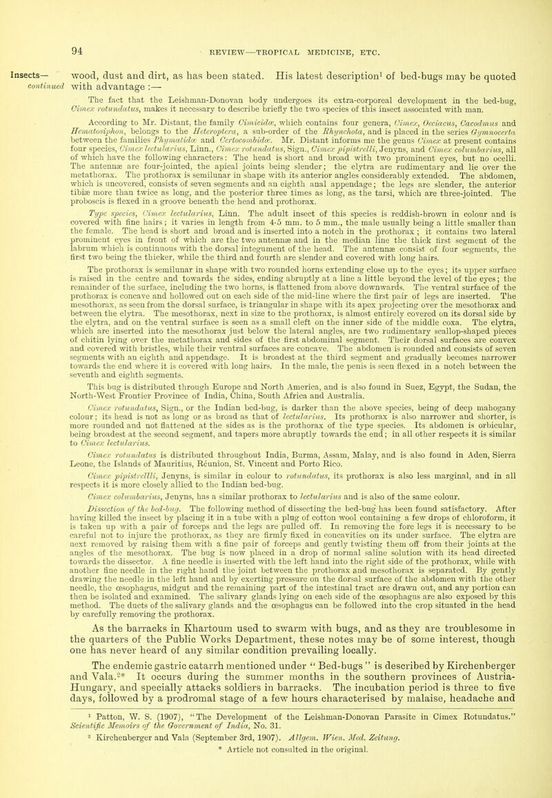 Insects— wood, dust and dirt, as has been stated. His latest description^ of bed-bugs may be quoted continued with advantage :— The fact that the Leishman-Donovan body undergoes its extra-corporeal development in the bed-bug, Cimex rotundatus, makes it necessary to describe briefly the two species of this insect associated with man. According to Mr. Distant, the family Cimicidcc, which contains four genera, Cimex, Oeciacus, Caeodmus and ncnuUosiphon, belongs to the Heteroptera, a sub-order of the Rhynchota, and is placed in the series Gijmnocerta between the families PhijmcUidw and Certoeomhidce. ]\Ir. Distant informs me the genus Cimex at present contains four species, Cimco: lectularius, Linn., Cimex rotundatus, Sign., Cimex pipistrelli, Jenyns, and Cimex cohmibarius, all of which have the following characters: The head is short and broad with two prominent eyes, but no ocelli. The antennae are four-jointed, the aijical joints being slender; the elytra are rudimentary and lie over the metathorax. The prothorax is semilunar in shape with its anterior angles considerably extended. The abdomen, which is uncovered, consists of seven segments and an eighth anal appendage; the legs are slender, the anterior tibiae more than twice as long, and the j)osterior three times as long, as the tarsi, which are three-jointed. The proboscis is flexed in a groove beneath the head and prothorax. Type species, Cimex lectularius. Linn. The adult insect of this species is reddish-brown in colour and is covered with fine hairs; it varies in length from 4-5 mm. to 5 mm., the male usually being a little smaller than the female. The head is short and broad and is inserted into a notch in the prothorax ; it contains two lateral prominent eyes in front of which are the two antennae and in the median line the thick first segment of the labrum which is continuous with the dorsal integument of the head. The antennae consist of four segments, the first two being the thicker, while the third and fourth are slender and covered with long hairs. The prothorax is semilunar in shape with two rounded horns extending close up to the eyes; its upper surface is raised in the centre and towards the sides, ending abruptly at a line a little beyond the level of the eyes; the remainder of the surface, including the two horns, is flattened from above downwards. The ventral surface of the prothorax is concave and hollowed out on each side of the mid-line where the first pair of legs are inserted. The mesothorax, as seen from the dorsal surface, is triangular in shape with its apex projecting over the mesothorax and between the elytra. The mesothorax, ne.xt in size to the prothorax, is almost entirely covered on its dorsal side by the elytra, and on the ventral surface is seen as a small cleft on the inner side of the middle coxa. The elytra, which are inserted into the mesothorax just below the lateral angles, are two rudimentary scallop-shaped pieces of chitin lying over the metathorax and sides of the first abdominal segment. Their dorsal surfaces are convex and covered with bristles, while their ventral surfaces are concave. The abdomen is rounded and consists of seven segments with an eighth and appendage. It is broadest at the third segment and gradually becomes narrower towards the end where it is covered with long hairs. In the male, the penis is seen flexed in a notch between the seventh and eighth segments. This bug is distributed through Europe and North America, and is also found in Suez, Egypt, the Sudan, the North-West Frontier Province of India, China, South Africa and Australia. Cimex rotundatus, Sign., or the Indian bed-bug, is darker than the above species, being of deep mahogany colour; its head is not as long or as broad as that of Jcetularius. Its prothorax is also narrower and shorter, is more rounded and not flattened at the sides as is the prothorax of the type species. Its abdomen is orbicular, being broadest at the second segment, and tapers more abruptly towards the end; in all other respects it is similar to Cimex lectularius. Cimex rotundatus is distributed throughout India, Burma, Assam, Malay, and is also found in Aden, Sierra Leone, the Islands of Mauritius, Reunion, St. Vincent and Porto Rico. Cimex pipistrcllli, Jenyns, is similar in colour to rotundatus, its prothorax is also less marginal, and in all respects it is more closely allied to the Indian bed-bug. Cimex columharius, Jenyns, has a similar prothorax to lectularius and is also of the same colour. Dissection of the bed-bug. The following method of dissecting the bed-bug has been found satisfactory. After having killed the insect by placing it in a tube with a plug of cotton wool containing a few drops of chloroform, it is taken up with a pair of forceps and the legs are pulled off. In removing the fore legs it is necessary to be careful not to injure the prothorax, as they are firmly fixed in concavities on its under surface. The elytra are next removed by raising them with a fine pair of forceps and gently twisting them off from their joints at the angles of the mesothorax. The bug is now placed in a drop of normal saline solution with its head directed towards the dissector. A fine needle is inserted with the left hand into the right side of the prothorax, while with another fine needle in the right hand the joint between the prothorax and mesothorax is separated. By gentlj' drawing the needle in the left hand and by exerting pressure on the dorsal surface of the abdomen with the other needle, the oesophagus, midgut and the remaining part of the intestinal tract are drawn out, and any portion can then be isolated and examined. The salivary glands lying on each side of the oesophagus are also exposed by this method. The ducts of the salivary glands and the oesophagus can be followed into the crop situated in the head by carefully removing the prothorax. As the barracks in Khartoum used to swarm with bugs, and as they are troublesome in the quarters of the Public Works Department, these notes may be of some interest, though one has never heard of any similar condition prevailing locally. The endemic gastric catarrh mentioned under  Bed-bugs  is described by Kirchenberger and Vala.'-* It occurs during the summer months in the southern provinces of Austria- Hungary, and specially attacks soldiers in barracks. The incubation period is three to five days, followed by a prodromal stage of a few hours characterised by malaise, headache and 1 Patton, W. S. (1907), The Development of the Leishman-Donovan Parasite in Cimex Rotundatus. Scientific Memoirs of the Government of India, No. 31. ^ Kirchenberger and Vala (September 3rd, 1907). Allgem. Wien. Med. Zeitung.