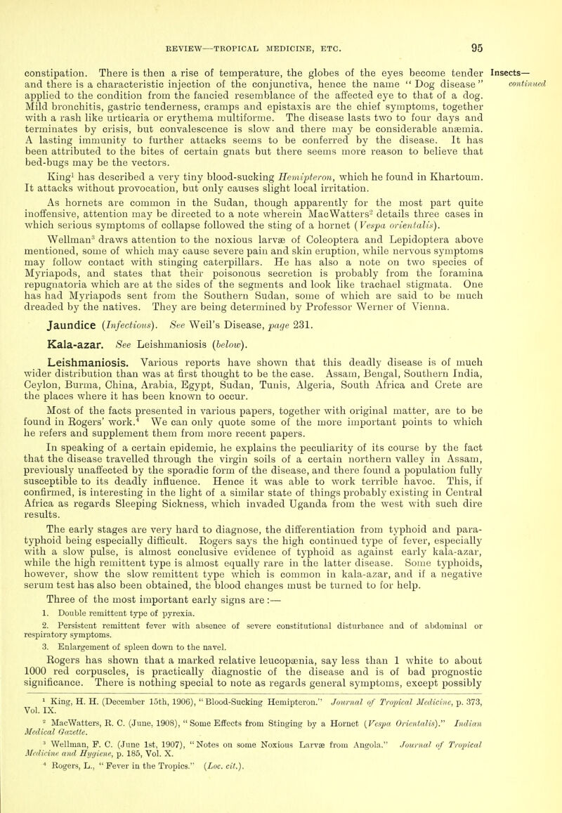 constipation. There is then a rise of temperature, the globes of the eyes become tender Insects— and there is a characteristic injection of the conjunctiva, hence the name Dog disease continued applied to the condition from the fancied resemblance of the affected eye to that of a dog. Mild bronchitis, gastric tenderness, cramps and epistaxis are the chief symptoms, together with a rash like urticaria or erythema multiforme. The disease lasts two to four days and terminates by crisis, but convalescence is slow and there may be considerable anaemia. A lasting immunity to further attacks seems to be conferred by the disease. It has been attributed to the bites of certain gnats but there seems more reason to believe that bed-bugs may be the vectors. Kingi has described a very tiny blood-sucking Hemipteron, which he found in Khartoum. It attacks without provocation, but only causes slight local irritation. As hornets are common in the Sudan, though apparently for the most part quite inoffensive, attention may be directed to a note wherein MacWatters- details three cases in which serious symptoms of collapse followed the sting of a hornet {Vespa orienfalis). Wellman* draws attention to the noxious larvge of Coleoptera and Lepidoptera above mentioned, some of which may cause severe pain and skin eruption, while nervous symptoms may follow contact with stinging caterpillars. He has also a note on two species of Myriapods, and states that their poisonous secretion is probably from the foramina repugnatoria which are at the sides of the segments and look like trachael stigmata. One has had Myriapods sent from the Southern Sudan, some of which are said to be much dreaded by the natives. They are being determined by Professor Werner of Vienna. Jaundice {Infectious). See Weil's Disease, page 231. Kala-azar. See Leishmaniosis (below). Leishmaniosis. Various reports have shown that this deadly disease is of much wider distribution than was at first thought to be the case. Assam, Bengal, Southern India, Ceylon, Burma, China, Arabia, Egypt, Sudan, Tunis, Algeria, South Africa and Crete are the places where it has been known to occur. Most of the facts presented in various papers, together with original matter, are to be found in Eogers' work.* We can only quote some of the more important points to which he refers and supplement them from more recent papers. In speaking of a certain epidemic, he explains the peculiarity of its course by the fact that the disease travelled through the virgin soils of a certain northern valley in Assam, previously unaffected by the sporadic form of the disease, and there found a population fully susceptible to its deadly influence. Hence it was able to work terrible havoc. This, if confirmed, is interesting in the light of a similar state of things probably existing in Central Africa as regards Sleeping Sickness, which invaded Uganda from the west with such dire results. The early stages are very hard to diagnose, the differentiation from typhoid and para- typhoid being especially difficult. Rogers says the high continued type of fever, especially with a slow pulse, is almost conclusive evidence of typhoid as against early kala-azar, while the high remittent type is almost equally rare in the latter disease. Some typhoids, however, show the slow remittent type which is common in kala-azar, and if a negative serum test has also been obtained, the blood changes must be turned to for help. Three of the most important early signs are :— 1. Double remittent type of pyrexia. 2. Persistent remittent fever with absence of severe constitutional disturbance and of abdominal or respiratory symptoms. 3. Enlargement of spleen down to the navel. Rogers has shown that a marked relative leucopa3nia, say less than 1 white to about 1000 red corpuscles, is practically diagnostic of the disease and is of bad prognostic significance. There is nothing special to note as regards general symptoms, except possibly 1 King, H. H. (December loth, 1906), Blood-Sucking Hemipteron. Journal of Tropical Medicine, p. 373, Vol. IX. - MacWatters, R. C. (June, 1908), Some Effects from Stinging by a Hornet {Vespa Orientalis). Indian Medical Gazette. ^ Wellman, P. C. (June 1st, 1907), Notes on some Noxious Larvae from Angola. Journal of Tropical Medicine and Hygiene, p. 185, Vol. X. ■* Rogers, L.,  Fever in the Tropics. {Loc.cit.).