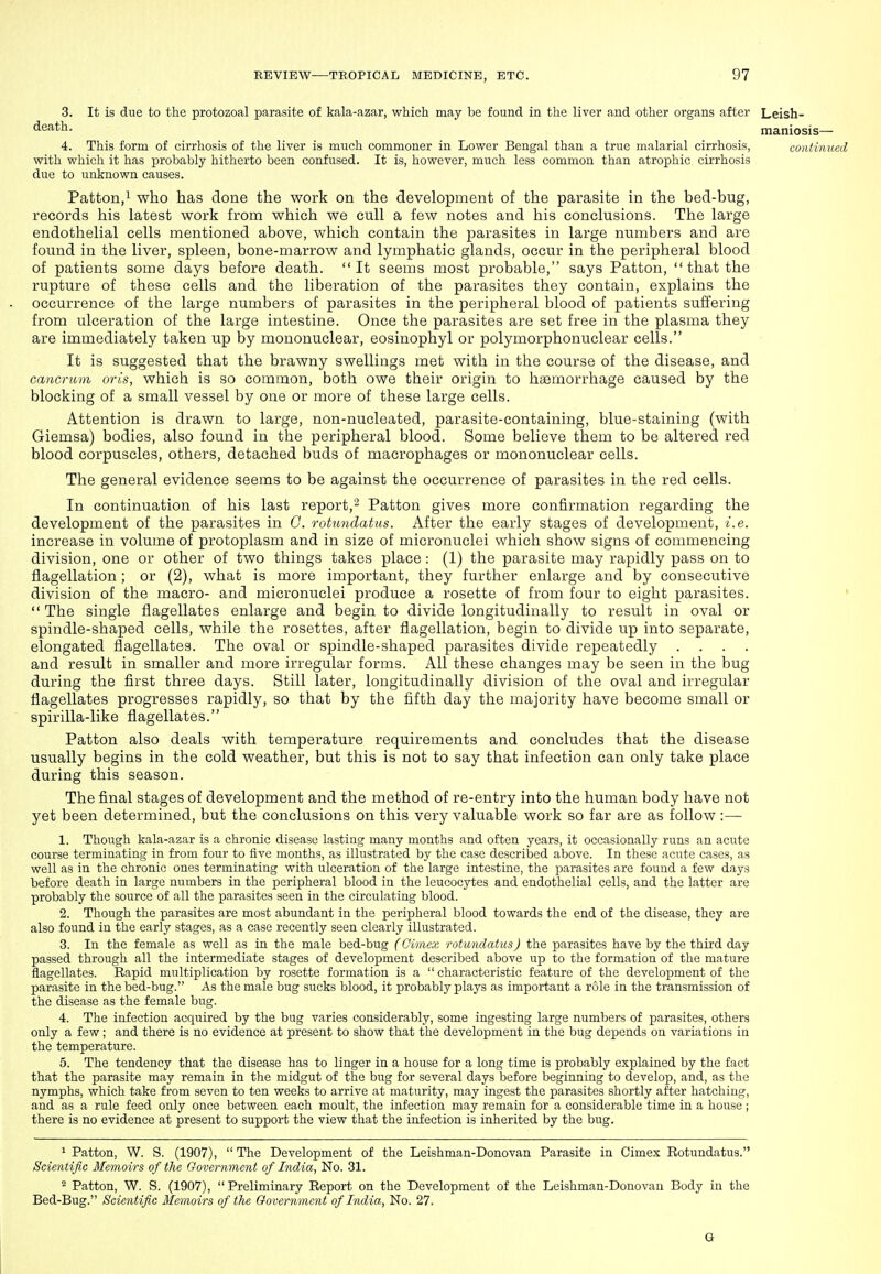 3. It is due to the protozoal parasite of kala-azar, which may be found in the liver and other organs after Leish- death. maniosis— 4. This form of cirrhosis of the liver is much commoner in Lower Bengal than a true malarial cirrhosis, continued with which it has probably hitherto been confused. It is, however, much less common than atrophic cirrhosis due to unknown causes. Patton,! who has done the work on the development of the parasite in the bed-bug, records his latest work from which we cull a few notes and his conclusions. The large endothelial cells mentioned above, which contain the parasites in large numbers and are found in the liver, spleen, bone-marrow and lymphatic glands, occur in the peripheral blood of patients some days before death. It seems most probable, says Patton,  that the rupture of these cells and the liberation of the parasites they contain, explains the occurrence of the large numbers of parasites in the peripheral blood of patients suffering from ulceration of the large intestine. Once the parasites are set free in the plasma they are immediately taken up by mononuclear, eosinophyl or polymorphonuclear cells. It is suggested that the brawny swellings met with in the course of the disease, and cancrum oris, which is so common, both owe their origin to haemorrhage caused by the blocking of a small vessel by one or more of these large cells. Attention is drawn to large, non-nucleated, parasite-containing, blue-staining (with Giemsa) bodies, also found in the peripheral blood. Some believe them to be altered red blood corpuscles, others, detached buds of macrophages or mononuclear cells. The general evidence seems to be against the occurrence of parasites in the red cells. In continuation of his last report,- Patton gives more confirmation regarding the development of the parasites in G. rotimdatus. After the early stages of development, i.e. increase in volume of protoplasm and in size of micronuclei which show signs of commencing division, one or other of two things takes place: (1) the parasite may rapidly pass on to flagellation; or (2), what is more important, they further enlarge and by consecutive division of the macro- and micronuclei produce a rosette of from four to eight parasites. '  The single flagellates enlarge and begin to divide longitudinally to result in oval or spindle-shaped cells, while the rosettes, after flagellation, begin to divide up into separate, elongated flagellates. The oval or spindle-shaped parasites divide repeatedly .... and result in smaller and more irregular forms. All these changes may be seen in the bug during the first three days. Still later, longitudinally division of the oval and irregular flagellates progresses rapidly, so that by the fifth day the majority have become small or spirilla-like flagellates. Patton also deals with temperature requirements and concludes that the disease usually begins in the cold weather, but this is not to say that infection can only take place during this season. The final stages of development and the method of re-entry into the human body have not yet been determined, but the conclusions on this very valuable work so far are as follow :— 1. Though kala-azar is a chronic disease lasting many months and often years, it occasionally runs an acute course terminating in from four to five months, as illustrated by the case described above. In these acute cases, as well as in the chronic ones terminating with ulceration of the large intestine, the parasites are found a few days before death in large numbers in the peripheral blood in the leucocytes and endothelial cells, and the latter are probably the source of all the parasites seen in the circulating blood. 2. Though the parasites are most abundant in the peripheral blood towards the end of the disease, they are also found in the early stages, as a case recently seen clearly illustrated. 3. In the female as well as in the male bed-bug (Oimex rotimdatus J the parasites have by the third day passed through all the intermediate stages of development described above up to the formation of the mature flagellates. Rapid multiplication by rosette formation is a  characteristic feature of the development of the parasite in the bed-bug. As the male bug sucks blood, it probably plays as important a role in the transmission of the disease as the female bug. 4. The infection acquired by the bug varies considerably, some ingesting large numbers of parasites, others only a few; and there is no evidence at present to show that the development in the bug depends on variations in the temperature. 5. The tendency that the disease has to linger in a house for a long time is probably explained by the fact that the parasite may remain in the midgut of the bug for several days before beginning to develop, and, as the nymphs, which take from seven to ten weeks to arrive at maturity, may ingest the parasites shortly after hatching, and as a rule feed only once between each moult, the infection may remain for a considerable time in a house ; there is no evidence at present to support the view that the infection is inherited by the bug. 1 Patton, W. S. (1907),  The Development of the Leishman-Donovan Parasite in Cimex Rotundatus. Scientific Memoirs of the Government of India, No. 31. ^ Patton, W. S. (1907), Preliminary Report on the Development of the Leishman-Donovan Body in the Bed-Bug. Scientific Memoirs of the Government of India, No. 27. G