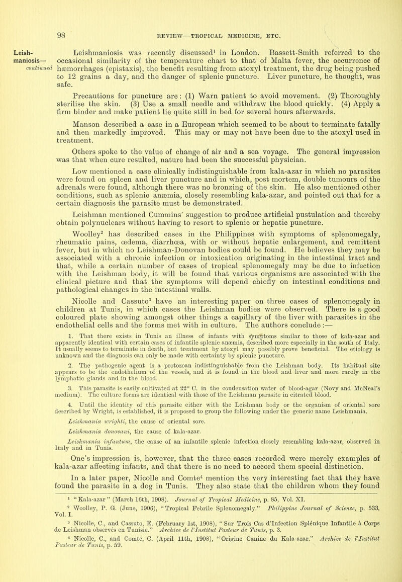 Leish- Leishmaniosis was recently discussed^ in London. Bassett-Smith referred to the maniosis— occasional similarity of the temperature chart to that of Malta fever, the occurrence of contiimed haemorrhages (ejjistaxis), the benefit resulting from atoxyl treatment, the drug being pushed to 12 grains a day, and the danger of splenic puncture. Liver puncture, he thought, was safe. Precautions for puncture are: (1) Warn patient to avoid movement. (2) Thoroughly sterilise the skin. (3) Use a small needle and withdraw the blood quickly. (4) Apply a firm binder and make patient lie quite still in bed for several hours afterwards. Manson described a case in a European which seemed to be about to terminate fatally and then markedly improved. Tliis may or may not have been due to the atoxyl used in treatment. Others spoke to the value of change of air and a sea voyage. The general impression was that when cure resulted, nature had been the successful physician. Low mentioned a case clinically indistinguishable from kala-azar in which no parasites were found on spleen and liver puncture and in which, post mortem, dovible tumours of the adrenals were found, although there was no bronzing of the skin. He also mentioned other conditions, such as splenic anaemia, closely resembling kala-azar, and pointed out that for a certain diagnosis the parasite must be demonstrated. Leishman mentioned Cummins' suggestion to produce artificial pustulation and thereby obtain polynuclears without having to resort to splenic or hepatic puncture. WooUey^ has described cases in the Philippines with symptoms of splenomegaly, rheumatic pains, csdema, diarrhoea, with or without hepatic enlargement, and remittent fever, but in which no Leishman-Donovan bodies could be found. He believes they may be associated with a chronic infection or intoxication originating in the intestinal tract and that, while a certain number of cases of tropical splenomegaly may be due to infection with the Leishman body, it will be found that various organisms are associated with the clinical picture and that the symptoms will depend chiefly on intestinal conditions and pathological changes in the intestinal walls. Nicolle and Cassuto^ have an interesting paper on three cases of splenomegaly in children at Tunis, in which cases the Leishman bodies were observed. There is a good coloured plate showing amongst other things a capillary of the liver with parasites in the endothelial cells and the forms met with in culture. The authors conclude:— 1. That there exists in Tunis an illness of infants with symptoms similar to those of kala-azar and apparently identical with certain cases of infantile splenic antemia, described more especially in the south of Italy. It usually seems to terminate in death, but treatment by atoxyl may possibly prove beneficial. The etiology is unknown and the diagnosis can only be made with certainty by splenic puncture. 2. The pathogenic agent is a protozoan indistinguishable from the Leishman body. Its habitual site appears to be the endothelium of the vessels, and it is found in the blood and liver and more rarely in the lymphatic glands and in the blood. 3. This parasite is easily cultivated at 22° C. in the condensation water of blood-agar (Novy and McNeal'a medium). The culture forms are identical with those of the Leishman parasite in citrated blood. 4. Until the identity of this parasite either with the Leishman body or the organism of oriental sore described by Wright, is established, it is proposed to group the following under the generic name Leishmania. Leishmaiiia wrighti, the cause of oriental sore. < Leishmania donovani, the cause of kala-azar. Leishmania infantum, the cause of an infantile splenic infection closely resembling kala-azar, observed in Italy and in Tunis. One's impression is, however, that the three cases recorded were merely examples of kala-azar affecting infants, and that there is no need to accord them special distinction. In a later paper, Nicolle and Comte'* mention the very interesting fact that they have found the parasite in a dog in Tunis. They also state that the children whom they found 1 Kala-azar (March 16th, 1908). Journal of Tropical Medicine, p. 85, Vol. XI. ^ Woolley, P. Q. (June, 1906), Tropical Febrile Splenomegaly. Philippine Journal of Science, p. 533, Vol. I. ^ Nicolle, C, and Cassuto, E. (February 1st, 1908),  Sur Trois Cas d'Infection Spldnique Infantile a Corps de Leishman observes en Tunisie. Archive de I Institut Pasteur de Tunis, p. 3. * Nicolle, 0., and Comte, C. (April 11th, 1908),  Origine Canine du Kala-azar. Archive de Vlnstitut Pasteur de Tunis, p. 59.