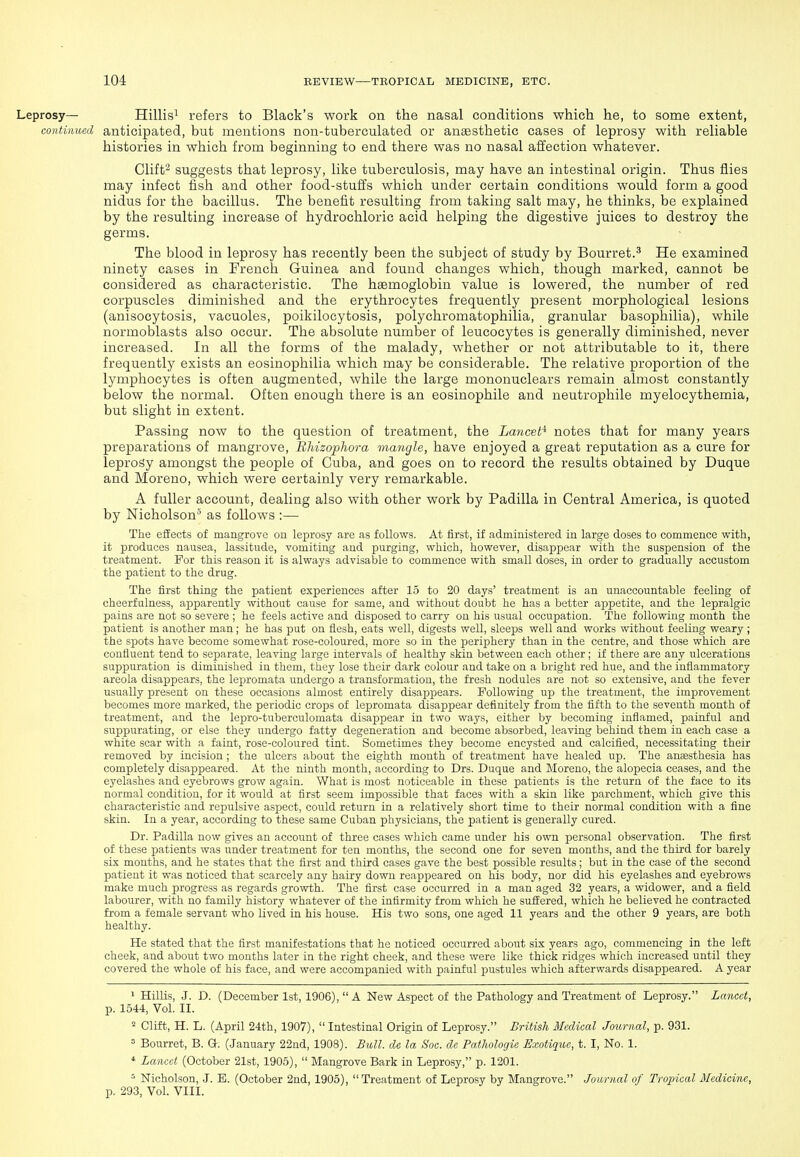 Hillisi refers to Black's work on the nasal conditions which he, to some extent, continued anticipated, but mentions non-tuberculated or anaesthetic cases of leprosy with reliable histories in which from beginning to end there was no nasal affection whatever. Clift^ suggests that leprosy, like tuberculosis, may have an intestinal origin. Thus flies may infect fish and other food-stuffs which under certain conditions would form a good nidus for the bacillus. The benefit resulting from taking salt may, he thinks, be explained by the resulting increase of hydrochloric acid helping the digestive juices to destroy the germs. The blood in leprosy has recently been the subject of study by Bourret.^ He examined ninety cases in French Guinea and found changes which, though marked, cannot be considered as characteristic. The haemoglobin value is lowered, the number of red corpuscles diminished and the erythrocytes frequently present morphological lesions (anisocytosis, vacuoles, poikilocytosis, polychromatophilia, granular basophilia), while normoblasts also occur. The absolute number of leucocytes is generally diminished, never increased. In all the forms of the malady, whether or not attributable to it, there frequently exists an eosinophilia which may be considerable. The relative proportion of the lymphocytes is often augmented, while the large mononuclears remain almost constantly below the normal. Often enough there is an eosinophile and neutrophile myelocythemia, but slight in extent. Passing now to the question of treatment, the Lancet^ notes that for many years preparations of mangrove, Bhizophora mangle, have enjoyed a great reputation as a cure for leprosy amongst the people of Cuba, and goes on to record the results obtained by Duque and Moreno, which were certainly very remarkable. A fuller account, dealing also with other work by Padilla in Central America, is quoted by Nicholson^ as follows :— The effects of mangrove on leprosy are as follows. At first, if administered in large doses to commence with, it produces nausea, lassitude, vomiting and purging, which, however, disappear with the suspension of the treatment. For this reason it is always advisable to commence with small doses, in order to gradually accustom the patient to the drug. The first thing the patient experiences after 15 to 20 days' treatment is an unaccountable feeling of cheerfulness, apparently without cause for same, and without doubt he has a better appetite, and the lepralgic pains are not so severe ; he feels active and disposed to carry on his usual occupation. The following month the patient is another man; he has put on flesh, eats well, digests well, sleeps well and works without feeling weary ; the spots have become somewhat rose-coloured, more so in the jseriphery than in the centre, and those which are confluent tend to separate, leaving large intervals of healthy skin between each other; if there are any ulcerations suppuration is diminished in them, they lose their dark colour and take on a bright red hue, and the inflammatory areola disappears, the lepromata undergo a transformation, the fresh nodules are not so extensive, and the fever usually present on these occasions almost entirely disappears. Following up the treatment, the improvement becomes more marked, the periodic crops of lepromata disappear definitely from the fifth to the seventh month of treatment, and the lepro-tuberculomata disappear in two ways, either by becoming inflamed, painful and suppurating, or else they undergo fatty degeneration and become absorbed, leaving behind them in each case a white scar with a faint, rose-coloured tint. Sometimes they become encysted and calcified, necessitating their removed by incision ; the ulcers about the eighth month of treatment have healed up. The anaesthesia has completely disappeared. At the ninth month, according to Drs. Duque and Moreno, the alopecia ceases, and the eyelashes and eyebrows grow again. What is most noticeable in these patients is the return of the face to its normal condition, for it would at first seem impossible that faces with a skin like parchment, which give this characteristic and repulsive aspect, could return in a relatively short time to their normal condition with a fine skin. In a year, according to these same Cuban physicians, the patient is generally cured. Dr. Padilla now gives an account of three cases which came under his own personal observation. The first of these ]3atients was under treatment for ten months, the second one for seven months, and the third for barely six months, and he states that the first and third cases gave the best possible results; but in the case of the second patient it was noticed that scarcely any hairy down reappeared on his body, nor did his eyelashes and eyebrows make much progress as regards growth. The first case occurred in a man aged 32 years, a widower, and a field labourer, with no family history whatever of the infirmity from which he suffered, which he believed he contracted from a female servant who lived in his house. His two sons, one aged 11 years and the other 9 years, are both healthy. He stated that the first manifestations that he noticed occurred about six years ago, commencing in the left cheek, and about two months later in the right cheek, and these were like thick ridges which increased until they covered the whole of his face, and were accompanied with painful pustules which afterwards disappeared. A year ' HilKs, J. D. (December 1st, 1906), A New Aspect of the Pathology and Treatment of Leprosy. Lancet, p. 1544, Vol. II. ^ Clift, H. L. (April 24th, 1907),  Intestinal Origin of Leprosy. British Medical Journal, p. 931. = Bourret, B. G. (January 22nd, 1908). Bull, de la Soc. de Pathologie Exotique, t. I, No. 1. * Lancet (October 21st, 1905),  Mangrove Bark in Leprosy, p. 1201. ^ Nicholson, J. E. (October 2nd, 1905), Treatment of Leprosy by Mangrove. Journal of Tropical Medicine, p. 293, Vol. VIII.