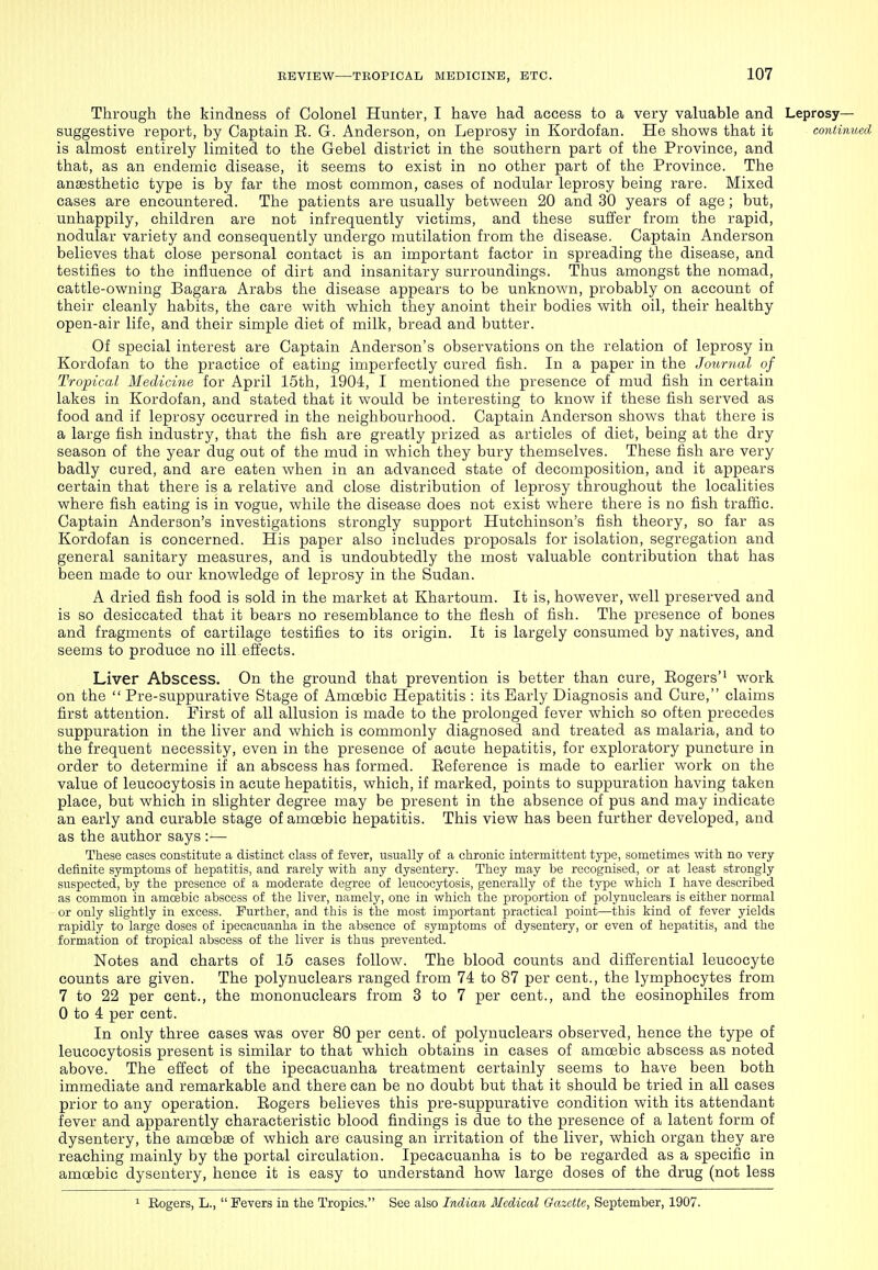 Through the kindness of Colonel Hunter, I have had access to a very valuable and Leprosy- suggestive report, by Captain E. G. Anderson, on Leprosy in Kordofan. He shows that it continued is almost entirely limited to the Gebel district in the southern part of the Province, and that, as an endemic disease, it seems to exist in no other part of the Province. The aneesthetic type is by far the most common, cases of nodular leprosy being rare. Mixed cases are encountered. The patients are usually between 20 and 30 years of age; but, unhappily, children are not infrequently victims, and these suffer from the rapid, nodular variety and consequently undergo mutilation from the disease. Captain Anderson believes that close personal contact is an important factor in spreading the disease, and testifies to the influence of dirt and insanitary surroundings. Thus amongst the nomad, cattle-owning Bagara Arabs the disease appears to be unknown, probably on account of their cleanly habits, the care with which they anoint their bodies with oil, their healthy open-air life, and their simple diet of milk, bread and butter. Of special interest are Captain Anderson's observations on the relation of leprosy in Kordofan to the practice of eating imperfectly cured fish. In a paper in the Journal of Tropical Medicine for April 15th, 1904, I mentioned the presence of mud fish in certain lakes in Kordofan, and stated that it would be interesting to know if these fish served as food and if leprosy occurred in the neighbourhood. Captain Anderson shows that there is a large fish industry, that the fish are greatly prized as articles of diet, being at the dry season of the year dug out of the mud in which they bury themselves. These fish are very badly cured, and are eaten when in an advanced state of decomposition, and it appears certain that there is a relative and close distribution of leprosy throughout the localities where fish eating is in vogue, while the disease does not exist where there is no fish traiSc. Captain Anderson's investigations strongly support Hutchinson's fish theory, so far as Kordofan is concerned. His paper also includes proposals for isolation, segregation and general sanitary measures, and is undoubtedly the most valuable contribution that has been made to our knowledge of leprosy in the Sudan. A dried fish food is sold in the market at Khartoum. It is, however, well preserved and is so desiccated that it bears no resemblance to the flesh of fish. The presence of bones and fragments of cartilage testifies to its origin. It is largely consumed by natives, and seems to produce no ill effects. Liver Abscess. On the ground that prevention is better than cure, Eogers'' work on the  Pre-suppurative Stage of Amoebic Hepatitis : its Early Diagnosis and Cure, claims first attention. First of all allusion is made to the prolonged fever which so often precedes suppuration in the liver and which is commonly diagnosed and treated as malaria, and to the frequent necessity, even in the presence of acute hepatitis, for exploratory puncture in order to determine if an abscess has formed. Eeference is made to earlier work on the value of leucocytosis in acute hepatitis, which, if marked, points to suppuration having taken place, but which in slighter degree may be present in the absence of pus and may indicate an early and curable stage of amoebic hepatitis. This view has been further developed, and as the author says :— These cases constitute a distinct class of fever, usually of a chronic intermittent type, sometimes with no very definite symptoms of hepatitis, and rarely with any dysentery. They may be recognised, or at least strongly suspected, by the presence of a moderate degree of leucocytosis, generally of the type which I have described as common in amoebic abscess of the liver, namely, one in which the proportion of polynuclears is either normal or only slightly in excess. Further, and this is the most important practical point—this kind of fever yields rapidly to large doses of ipecacuanha in the absence of symptoms of dysentery, or even of hepatitis, and the formation of tropical abscess of the liver is thus prevented. Notes and charts of 15 cases follow. The blood counts and differential leucocyte counts are given. The polynuclears ranged from 74 to 87 per cent., the lymphocytes from 7 to 22 per cent., the mononuclears from 3 to 7 per cent., and the eosinophiles from 0 to 4 per cent. In only three cases was over 80 per cent, of polynuclears observed, hence the type of leucocytosis present is similar to that which obtains in cases of amoebic abscess as noted above. The effect of the ipecacuanha treatment certainly seems to have been both immediate and remarkable and there can be no doubt but that it should be tried in all cases prior to any operation. Eogers believes this pre-suppurative condition with its attendant fever and apparently characteristic blood findings is due to the presence of a latent form of dysentery, the amoebae of which are causing an irritation of the liver, which organ they are reaching mainly by the portal circulation. Ipecacuanha is to be regarded as a specific in amoebic dysentery, hence it is easy to understand how large doses of the drug (not less ^ Rogers, L.,  Fevers in the Tropics. See also Indian Medical Gazette, September, 1907.