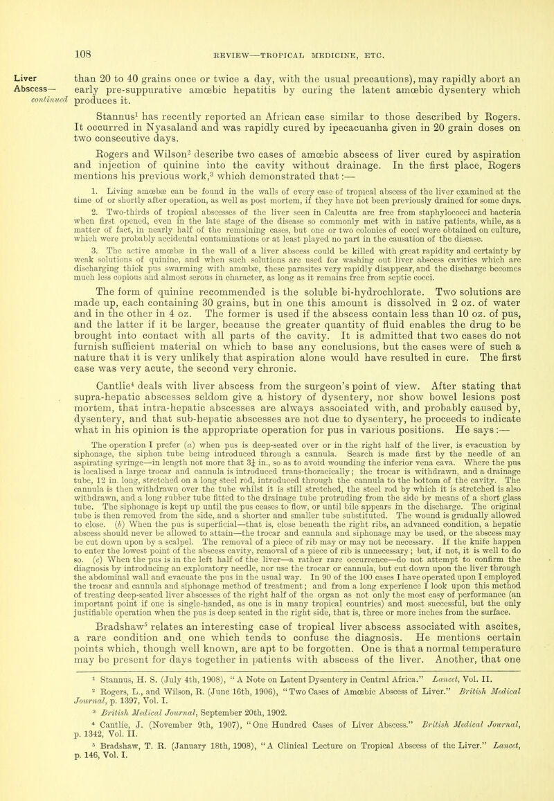 Liver than 20 to 40 grains once or twice a day, with the usual precautions), may rapidly abort an Abscess— early pre-suppurative amoebic hepatitis by curing the latent amoebic dysentery which continued produces it. Stannus^ has recently reported an African case similar to those described by Eogers. It occurred in Nyasaland and was rapidly cured by ipecacuanha given in 20 grain doses on two consecutive days. Eogers and Wilson^ describe two cases of amoebic abscess of liver cured by aspiration and injection of quinine into the cavity without drainage. In the first place, Eogers mentions his previous work,^ which demonstrated that:— 1. Living amcebae cau be found in the walls of every case of tropical abscess of the liver examined at the time of or shortly after operation, as well as post mortem, if they have not been previously drained for some days. 2. Two-thirds of tropical abscesses of the liver seen in Calcutta are free from staphylococci and bacteria when first opened, even in the late stage of the disease so commonly met with in native patients, while, as a matter of fact, in nearly half of the remaining cases, but one or two colonies of cocci were obtained on culture, which were probably accidental contaminations or at least played no part in the causation of the disease. 3. The active amoebse in the wall of a liver abscess could be killed with great rapidity and certainty by weak solutions of quinine, and when such solutions are used for washing out liver abscess cavities which are discharging thick pus swarming with amoebae, these parasites very rapidly disappear, and the discharge becomes much less copious and almost serous in character, as long as it remains feee from septic cocci. The form of quinine recommended is the soluble bi-hydrochlorate. Two solutions are made up, each containing 30 grains, but in one this amount is dissolved in 2 oz. of water and in the other in 4 oz. The former is used if the abscess contain less than 10 oz. of pus, and the latter if it be larger, because the greater quantity of fluid enables the drug to be brought into contact with all parts of the cavity. It is admitted that two cases do not furnish sufficient material on which to base any conclusions, but the cases were of such a nature that it is very unlikely that aspiration alone would have resulted in cure. The first case was very acute, the second very chronic. Cantlie* deals with liver abscess from the surgeon's point of view. After stating that supra-hepatic abscesses seldom give a history of dysentery, nor show bowel lesions post mortem, that intra-hepatic abscesses are always associated with, and probably caused by, dysentery, and that sub-hepatic abscesses are not due to dysentery, he proceeds to indicate what in his opinion is the appropriate operation for pus in various positions. He says:— The operation I prefer {a) when pus is deep-seated over or in the right half of the liver, is evacuation by siphonage, the siphon tube being introduced through a cannula. Search is made first by the needle of an aspirating syringe—in length not more that 3| in., so as to avoid wounding the inferior vena cava. Where the pus is localised a large trocar and cannula is introduced trans-thoracically; the trocar is withdrawn, and a drainage tube, 12 in. long, stretched on a long steel rod, introduced through the cannula to the bottom of the cavity. The cannula is then withdrawn over the tube whilst it is still stretched, the steel rod by which it is stretched is also withdrawn, and a long rubber tube fitted to the drainage tube protruding from the side by means of a short glass tube. The siphonage is kept up until the pus ceases to flow, or until bile appears in the discharge. The original tube is then removed from the side, and a shorter and smaller tube substituted. The wound is gradually allowed to close, ih) When the pus is superficial—that is, close beneath the right ribs, an advanced condition, a hepatic abscess should never be allowed to attain—the trocar and cannula and siphonage may be used, or the abscess may be cut down upon by a scalpel. The removal of a piece of rib may or may not be necessary. If the knife happen to enter the lowest j)oint of the abscess cavity, removal of a piece of rib is unnecessary; but, if not, it is well to do so. (c) When the pus is in the left half of the liver—a rather rare occurrence—do not attempt to confirm the diagnosis by introducing an exploratory needle, nor use the trocar or cannula, but cut down upon the liver through the abdominal wall and evacuate the pus in the usual way. In 90 of the 100 cases I have operated upon I employed the trocar and cannula and siphonage method of treatment; and from a long experience I look upon this method of treating deep-seated liver abscesses of the right half of the organ as not only the most easy of performance (an important point if one is single-handed, as one is in many tropical countries) and most successful, but the only justifiable operation when the pus is deep seated in the right side, that is, three or more inches from the surface. Bradshaw' relates an interesting case of tropical liver abscess associated with ascites, a rare condition and. one which tends to confuse the diagnosis. He mentions certain points which, though well known, are apt to be forgotten. One is that a normal temperature may be present for days together in patients with abscess of the liver. Another, that one 1 Stannus, H. S. (July 4th, 1908),  A Note on Latent Dysentery in Central Africa. Lancet, Vol. II. ^ Eogers, L., and Wilson, R. (June 16th, 1906),  Two Cases of Amoebic Abscess of Liver. British McdAcal Jowrnal, p. 1397, Vol. I. ^ British Medical Journal, September 20th, 1902. * Cantlie, J. (November 9th, 1907), One Hundred Cases of Liver Abscess. British Medical Journal, p. 1342, Vol. II. « Bradshaw, T. E. (January 18th, 1908), A Clinical Lecture on Tropical Abscess of the Liver. Lancet, p. 146, Vol. I.