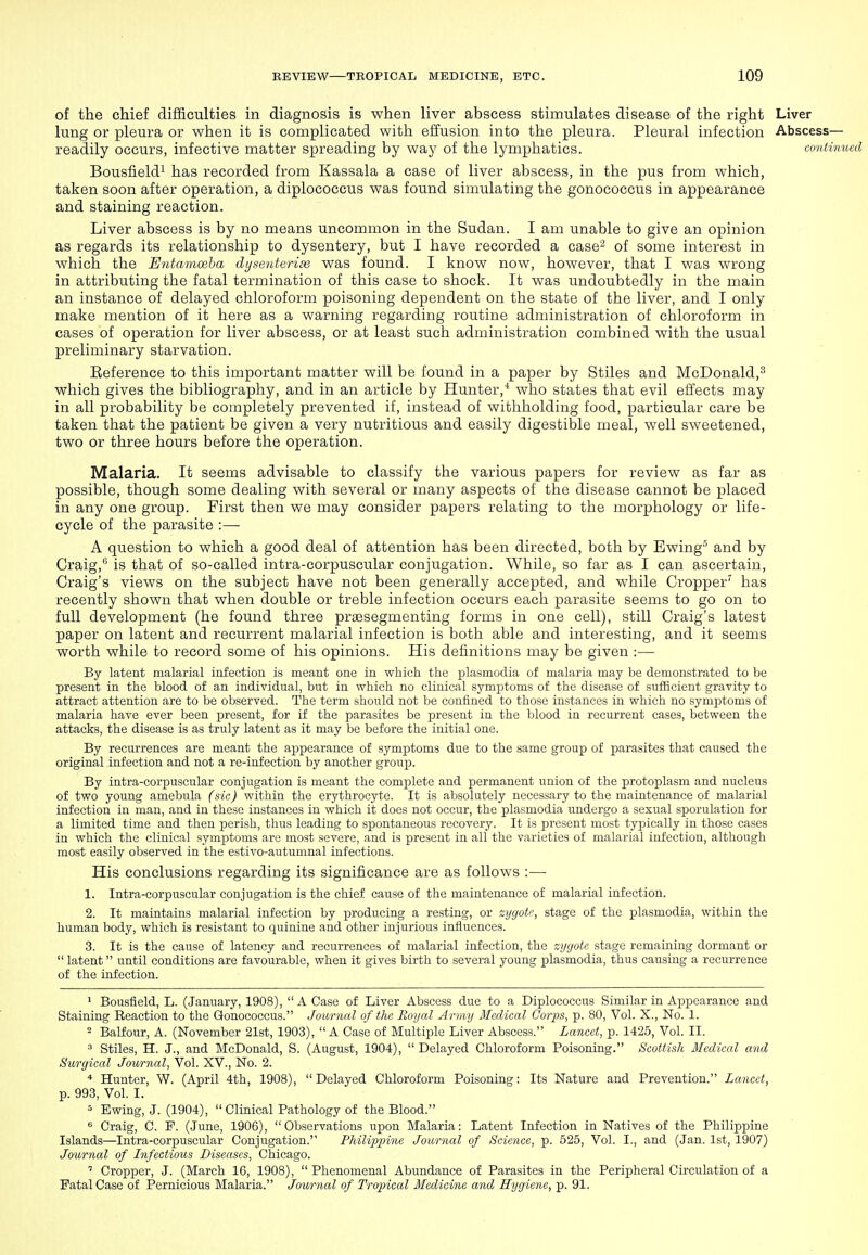 of the chief difficulties in diagnosis is when liver abscess stimulates disease of the right Liver lung or pleura or when it is complicated with effusion into the pleura. Pleural infection Abscess— readily occurs, infective matter spreading by way of the lymphatics. continued Bousfieldi has recorded from Kassala a case of liver abscess, in the pus from which, taken soon after operation, a diplococcus was found simulating the gonococcus in appearance and staining reaction. Liver abscess is by no means uncommon in the Sudan. I am unable to give an opinion as regards its relationship to dysentery, but I have recorded a case^ of some interest in which the Eydamoeba dysenteriai was found. I know now, however, that I was wrong in attributing the fatal termination of this case to shock. It was undoubtedly in the main an instance of delayed chloroform poisoning dependent on the state of the liver, and I only make mention of it here as a warning regarding routine administration of chloroform in cases of operation for liver abscess, or at least such administration combined with the usual preliminary starvation. Eeference to this important matter will be found in a paper by Stiles and McDonald,^ which gives the bibliography, and in an article by Hunter,* who states that evil effects may in all probability be completely prevented if, instead of withholding food, particular care be taken that the patient be given a very nutritious and easily digestible meal, well sweetened, two or three hours before the operation. Malaria. It seems advisable to classify the various papers for review as far as possible, though some dealing with several or many aspects of the disease cannot be placed in any one group. First then we may consider papers relating to the morphology or life- cycle of the parasite :— A question to which a good deal of attention has been directed, both by Ewing^ and by Craig, is that of so-called intra-corpuscular conjugation. While, so far as I can ascertain, Craig's views on the subject have not been generally accepted, and while Cropper^ has recently shown that when double or treble infection occurs each parasite seems to go on to full development (he found three prsesegmenting forms in one cell), still Craig's latest paper on latent and recurrent malarial infection is both able and interesting, and it seems worth while to record some of his opinions. His definitions may be given :— By latent malarial infection is meant one in which the plasmodia of malaria may be demonstrated to be present in the blood of an individual, but in which no clinical symptoms of the disease of sufficient gravity to attract attention are to be observed. The term should not be confined to those instances in which no symptoms of malaria have ever been present, for if the parasites be present in the blood in recurrent cases, between the attacks, the disease is as truly latent as it may be before the initial one. By recurrences are meant the appearance of symptoms due to the same group of parasites that caused the original infection and not a re-infection by another group. By intra-corpuscular conjugation is meant the complete and permanent union of the protoplasm and nucleus of two young amebula (sic) within the erythrocyte. It is absolutely necessary to the maintenance of malarial infection in man, and in these instances in which it does not occur, the plasmodia undergo a sexual sporulation for a limited time and then perish, thus leading to spontaneous recovery. It is present most typically in those cases in which the clinical symptoms arc most severe, and is present in all the varieties of malarial infection, although most easily observed in the estivo-autumnal infections. His conclusions regarding its significance are as follows :— 1. Intra-corpuscular conjugation is the chief cause of the maintenance of malarial infection. 2. It maintains malarial infection by producing a resting, or zygote, stage of the plasmodia, within the human body, which is resistant to quinine and other injurious influences. 3. It is the cause of latency and recurrences of malarial infection, the zygote stage remaining dormant or  latent until conditions are favourable, when it gives birth to several young plasmodia, thus causing a recurrence of the infection. 1 Bousfleld, L. (January, 1908), A Case of Liver Abscess due to a Diplococcus Similar in Appearance and Staining Reaction to the Gonococcus. Joiminl of the Royal Army Medical Corps, p. 80, Vol. X., No. 1. 2 Balfour, A. (November 21st, 1903), A Case of Multiple Liver Abscess. Lancet, p. 1426, Vol. II. 3 Stiles, H. J., and McDonald, S. (August, 1904), Delayed Chloroform Poisoning. Scottish Medical and Swrgical Journal, Vol. XV., No. 2. '* Hunter, W. (April 4th, 1908), Delayed Chloroform Poisoning: Its Nature and Prevention. Lancet, p. 993, Vol. I. ^ Ewing, J. (1904),  Clinical Pathology of the Blood. « Craig, C. P. (June, 1906), Observations upon Malaria: Latent Infection in Natives of the Philippine Islands—Intra-corpuscular Conjugation. Philippine Journal of Science, p. 525, Vol. I., and (Jan. 1st, 1907) Journal of Infectious Diseases, Chicago. ' Cropper, J. (March 16, 1908),  Phenomenal Abundance of Parasites in the Peripheral Circulation of a Fatal Case of Pernicious Malaria. Journal of Tropical Medicine and Hygiene, p. 91.