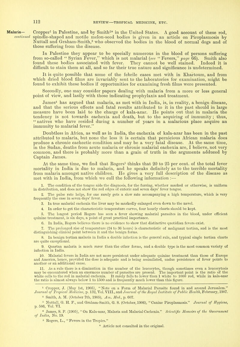 Malaria— Cropper^ in Palestine, and by Smith''* in the United States. A good account of these rod, continued spindle-shaped and motile melon-seed bodies is given in an article on Piroplasmosis by Nuttall and Graham-Smith,^ who observed the bodies in the blood of normal dogs and of those suffering from the disease. In Palestine they appear to be specially numerous in the blood of persons suffering from so-called  Syrian Fever, which is not malarial (see  Fevers, ^agre 66). Smith also found these bodies associated with fever. They cannot be well stained. Indeed it is difficult to stain them at all, and so far their true nature and significance is undetermined. It is quite possible that some of the febrile cases met with in Khartoum, and from which dried blood films are invariably sent to the laboratories for examination, might be found to exhibit these bodies if opportunities for examining fresh films were presented. Secondly, one may consider papers dealing with malaria from a more or less general point of view, and lastly with those indicating prophylaxis and treatment. James* has argued that malaria, as met with in India, is, in reality, a benign disease, and that the serious effects and fatal results attributed to it in the past should in large measure have been laid to the charge of kala-azar. He points out that in malaria the tendency is not towards cachexia and death, but to the acquiring of immunity ; thus, natives who have resided during a number of years in a malarious place acquire an immunity to malarial fever. Doubtless in Africa, as well as in India, the cachexia of kala-azar has been in the past attributed to malaria, but none the less it is certain that pernicious African malaria does produce a chronic cachectic condition and may be a very fatal disease. At the same time, in the Sudan, deaths from acute malaria or chronic malarial cachexia are, I believe, not very common, and there is probably more than a grain of truth in the arguments adduced by Captain James. At the same time, we find that Eogers^ thinks that 20 to 25 per cent, of the total fever mortality in India is due to malaria, and he speaks definitely as to the terrible mortality from malaria amongst native children. He gives a very full description of the disease as met with in India, from which we cull the following information :— 1. The condition of the tongue aids the diagnosis, for the furring, whether marked or otherwise, is uniform in distribution, and does not show the red edges of enteric and seven days' fever tongue. 2. The pulse rate helps, for one rarely gets a slow rate accompanying a high temperature, which is very frequently the case in seven days' fever. 3. In true malarial cachexia the liver may be markedly enlarged even down to the navel. 4. In order to get the characteristic temperature curves, four hourly charts should be kept. 5. The longest period Rogers has seen a fever showing malarial parasites in the blood, under efficient quinine treatment, is six days, a point of great practical importance. 6. In India, Rogers believes there is no evidence to show that distinctive quotidian fevers exist. 7. The prolonged rise of temperature (24 to 36 hours) is characteristic of malignant tertian, and is the most distinguishing clinical point between it and the benign forms. 8. In benign tertian malaria in India a double infection is the general rule, and typical single tertian charts are quite exceptional. 9. Quartan malaria is much rarer than the other forms, and a double type is the most common variety of infection in India. 10. Malarial fevers in India are not more persistent under adequate quinine treatment than those of Europe and America, hence, provided the dose is adequate and is being assimilated, undue persistence of fever points to another or an additional cause. 11. As a rule there is a diminution in the number of the leucocytes, though sometimes even a leucocytosis may be encountered when an enormous number of parasites are present. The important point is the ratio of the white cells to the red in malarial cachexia. It rarely falls to lower than 1 white to 1000 red, while in kala-azar the ratio is almost always below 1 to 1500 and is frequently much lower than this figure. 1 Cropper, J. (May 1st, 1905), Note on a Form of Malarial Parasite found in and around Jerusalem. Journal of Tropical Medicine, p. 132, Vol. VIII., and Journal of the Eoyal Institute of Public 5e«/<7(., February, 1907. 2 Smith, A. M. (October 7th, 1905), Am. Med., p. 607. ' Nuttall, Of. H. F., and Graham-Smith, Q. S. (October, 1906),  Canine Piroplasmosis. Journal of Hygiene, p. 586, Vol. VI. * James, S. P. (1905), On Kala-azar, Malaria and Malarial Cachexia. Scientific Memoirs of the Government of India, No. 19. ^ Rogers, L.,  Fevers in the Tropics.