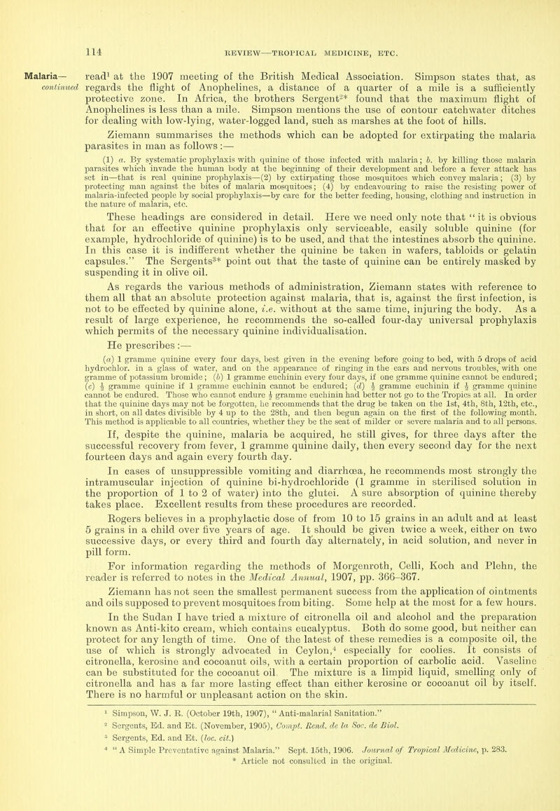 Malaria— read^ at the 1907 meeting of the British Medical Association. Simpson states that, as continued regards the flight of Anophelines, a distance of a quarter of a mile is a sufficiently protective zone. In Africa, the brothers Sergent'-* found that the maximum flight of Anophelines is less than a mile. Simpson mentions the use of contour catchwater ditches for dealing with low-lying, water-logged land, such as marshes at the foot of hills. Ziemann summarises the methods which can be adopted for extirpating the malaria parasites in man as follows :— (1) a. By systematic proi^hylaxis with quiuinc of those infected with malaria; b. by killing those malaria parasites which invade the human body at the beginning of their development and before a fever attack has set in—that is real quinine prophylaxis—(2) by extirpating those mosquitoes vi'hich convey malaria; (3) by protecting man against the bites of malaria mosquitoes; (4) by endeavouring to raise the resisting power of malaria-infected people by social prophylaxis—by care for the better feeding, housing, clothing and instruction in the nature of malaria, etc. These headings are considered in detail. Here we need only note that  it is obvious that for an effective quinine prophylaxis only serviceable, easily soluble quinine (for example, hydrochloride of quinine) is to be used, and that the intestines absorb the quinine. In this case it is indifferent whether the quinine be taken in wafers, tabloids or gelatin capsules. The Sergents^* point out that the taste of quinine can be entirely masked by suspending it in olive oil. As regards the various methods of administration, Ziemann states with reference to them all that an absolute protection against malaria, that is, against the first infection, is not to be effected by quinine alone, i.e. without at the same time, injuring the body. As a result of large experience, he recommends the so-called four-day universal prophylaxis which permits of the necessary quinine individualisation. He prescribes:— (a) 1 gramme quinine every four days, best given in the evening before going to bed, with 5 drops of acid hydrochlor. in a glass of water, and on the appearance of ringing in the ears and nervous troubles, with one gramme of potassium bromide; (6) 1 gramme euchinin every four days, if one gramme quinine cannot be endured; (c) I gramme quinine if 1 gramme euchinin cannot be endured; (d) -J gramme euchinin if -g gramme quinine cannot be endured. Those who cannot endure -k gramme euchinin had better not go to the Tropics at all. In order that the quinine days may not be forgotten, he recommends that the drug be taken on the 1st, 4th, 8th, 12th, etc., in short, on all dates divisible by 4 up to the 28th, and then begun again on the first of the following month. This method is applicable to all countries, whether they be the seat of milder or severe malaria and to all jjersons. If, despite the quinine, malaria be acquired, he still gives, for three days after the successful recovery from fever, 1 gramme quinine daily, then every second day for the next fourteen days and again every fourth day. In cases of unsuppressible vomiting and diarrhoea, he recommends most strongly the intramuscular injection of quinine bi-hydrochloride (1 gramme in sterilised solution in the proportion of 1 to 2 of water) into the glutei. A sure absorption of quinine thereby takes place. Excellent results from these procedures are recorded. Eogers believes in a pi-ophylactic dose of from 10 to 15 grains in an adult and at least 5 grains in a child over five years of age. It should be given twice a week, either on two successive days, or every third and fourth day alternately, in acid solution, and never in pill form. For information regarding the methods of Morgenroth, Colli, Koch and Plehn, the reader is referred to notes in the Medical Annual, 1907, pp. 366-367. Ziemann has not seen the smallest permanent success from the application of ointments and oils supposed to prevent mosquitoes from biting. Some help at the most for a few hours. In the Sudan I have tried a mixture of citronella oil and alcohol and the preparation known as Anti-kito cream, which contains eucalyptus. Both do some good, but neither can protect for any length of time. One of the latest of these remedies is a composite oil, the use of which is strongly advocated in Ceylon,-' especially for coolies. It consists of citronella, kerosine and cocoanut oils, with a certain proportion of carbolic acid. Vaseline can be substituted for the cocoanut oil, The mixture is a limpid liquid, smelling only of citronella and has a far more lasting effect than either kerosine or cocoanut oil by itself. There is no harmful or unpleasant action on the skin. ^ Simpson, W. J. R. (October 19th, 1907),  Anti-malarial Sanitation. ^ Sergents, Ed. and Et. (November, 1905), Gompt. Rend, de la Soc. de Biol.  Sergents, Ed. and Et. (loc. cit.) ^  A Simple Preventative against Malaria. Sept. 15th, 1906. Journal of Tropical Medicine, p. 283.