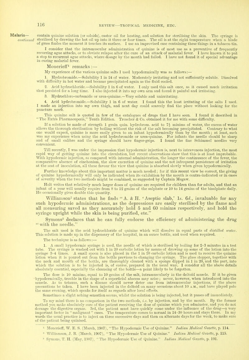 Malaria— contain quinine solution (or soloids), castor oil for heating, and solution for sterilising the skin. The syringe is continued sterilised by drawing the hot oil up into it three or four times. The oil is at the right temperature when a blade of grass fizzles the moment it touches its surface. I use an improvised case containing these things in a tobacco tin. I consider that the intramuscular administration of quinine is of most use as a preventive of frequently recurring ague attacks, or to obviate relapse after the cure of an attack of malarial fever. I have known it to put a stop to recurrent ague attacks, where dosage by the mouth had failed. I have not found it of special advantage in cu.ring malarial fever. Moncrieffi remarks:— My experience of the various quinine salts I used hypodermically was as follows:— 1. Hydrobromide.—Solubility 1 in 24 of water. Moderately irritating and not sufficiently soluble. Dissolved with difficulty in hot water and became precipitated again as the fluid cooled. 2. Acid hydrochloride.—Solubility 1 in 6 of water. I only used this salt once, as it caused much irritation that persisted for a long time. I also injected it into my own arm and found it painful and irritating. 3. Hydrochloro-carbamide or urea-quinine.—Very soluble and unirritating. 4. Acid hydrobromide.—Solubility 1 in 6 of water. I found this the least irritating of the salts I used. I made an injection into my own thigh, and next day could scarcely find the place without looking for the puncture mark. This quinine salt is quoted in few of the catalogues of drugs that I have seen. I found it described in  The Extra Pharmacopoeia, Tenth Edition. Treacher & Co. obtained it for me with some difficulty. If a solution be made of strength 1 grain quin. hydrobrom. acid to Ih minims of vpater, the excess of water allows the thorough sterilisation by boiling without the risk of the salt becoming precipitated. Contrary to what one would expect, quinine is more easily given to an infant hypodermically than by the mouth; at least, such was my experience when using the acid hydrobromide or urea-quinine. For infants the needle should be sharp and of small calibre and the syringe should have finger-grips. I found the fine Schimmel needles very convenient. Till recently, I was under the impression that hypodermic injection is, next to intravenous injection, the most rapid way of getting quinine into the circulation, but recent observations show that this is at least improbable. With hypodermic injection, as compared with internal administration, the longer the continuance of the fever, the comparative absence of cinchonism, the slow excretion of quinine and the not infi-equent persistence of irritation at the seat of inoculation, all these favour the view that quinine is absorbed slowly when given hypodermically. Further knowledge about this important matter is much needed ; for if this recent view be correct, the giving of quinine hypodermically will only be indicated when its exhibition by the mouth is contra-indicated or in cases of severity when the two methods might be combined, as suggested by Captain Megaw. Holt vnrites that relatively much larger doses of quinine are required for children than for adults, and that an infant of a year will usually require from 8 to 12 grains of the sulphate or 10 to 14 grains of the bisulphate daily. He occasionally gives double this quantity. Williamson^ states that he finds A. & H. 'Aseptic slab,' Is. 6rf., invaluable for any such hypodermic administrations, as the depressions are easily sterilised by the flame and all measuring saved as they accurately hold 5 and 60 minims respectively, and hold the syringe upright while the skin is being purified, etc. Symons^ declares that he can fully endorse the efficiency of administering the drug  with the needle. The salt used is the acid hydrochloride of quinine which will dissolve in equal parts of distilled water. This solution is made up in the dispensary of the hospital, in an ounce bottle, and used when required. The technique is as follows :— 1. A small hypodermic syringe is used, the needle of which is sterilised by boiling for 2-3 minutes in a test tube. The syringe is washed out with 1 in 20 carbolic lotion by means of drawing up some of the lotion into the syringe 3-4 times. A small spoon is also placed in the 1 in 20 carbolic lotion and is used to receive the quinine lotion when it is poured out from the bottle previous to changing the syringe. The glass stopper, together with the neck and mouth of the bottle, are thoroughly cleaned with a sponge dipped in 1 in 20, and the part, into which the solution is to be injected is, of course, prepared in the usual way. I consider all the above details absolutely essential, especially the cleansing of the bottle—a point likely to be forgotten. The dose is 10 minims, equal to 10 grains of the salt, intramuscularly in the deltoid muscle. If it be given hjrpodermically, trouble in the shape of a superficial abscess may arise ; never, however, when introduced into the muscle. As to tetanus, such a disease should never deter one from intramuscular injections, if the above precautions be taken. I have been injected in the deltoid on many occasions about 10 a.m., and have played polo the same evening, which speaks for itself as regards after local effects. Sometimes a slight aching sensation occurs, whilst the solution is being injected, but it passes off immediately. To my mind there is no comparison in the two methods, i.e. by injection, and by the mouth. By the former method you make absolutely sure of the patient receiving the dose of quinine which you adminster, and you do not derange the digestive organs. 3rd, the patient must have quickly come under the influence of the drug—a very important factor in  malignant  cases. The temperature comes to normal in 24-30 hours and stays there. In my wards the usual practice is to inject on three successive days and then on alternate days for the week, to make sure of the patient being quinised. 1 MoncriefE, W. E. S. (March, 1907), The Hypodermic Use of Quinine. Indian Medical Gazette, p. 114. ^ Williamson, J. R. (March, 1907),  The Hypodermic Use of Quinine. Indian Medical Gazette, p. 115.