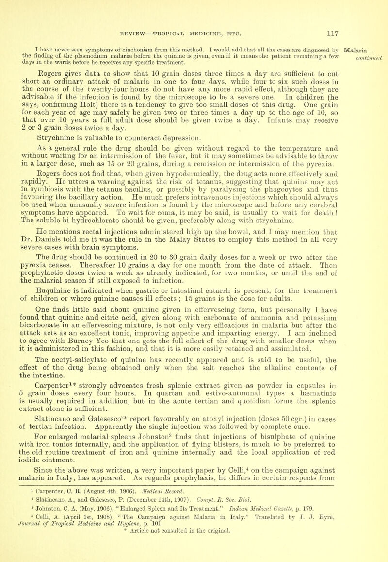 I have never seen symptoms of cinchonism from this method. I would add that all the cases are diagnosed by Malaria— the finding of the plasmodium malarias before the quinine is given, even if it means the patient remaining a few contim days in the wards before he receives any specific treatment. Eogers gives data to show that 10 grain doses three times a day are sufficient to cut short an ordinary attack of malaria in one to four days, while four to six such doses in the course of the twenty-four hours do not have any more rapid effect, although they are advisable if the infection is found by the microscope to be a severe one. In children (he says, confirming Holt) there is a tendency to give too small doses of this drug. One grain for each year of age may safely be given two or three times a day up to the age of 10, so that over 10 years a full adult dose should be given twice a day. Infants may receive 2 or 3 grain doses twice a day. Strychnine is valuable to counteract depression. As a general rule the drug should be given without regard to the temperature and without waiting for an intermission of the fever, but it may sometimes be advisable to throw in a larger dose, such as 16 or 20 grains, during a remission or intermission of the pyrexia. Eogers does not find that, when given hypodermically, the drug acts more effectively and rapidly. He utters a warning against the risk of tetanus, suggesting that quinine may act in symbiosis with the tetanus bacillus, or possibly by paralysing the phagocytes and thus favouring the bacillary action. He much prefers intravenous injections which should always be used when unusually severe infection is found by the microscope and before any cerebral symptoms have appeared. To wait for coma, it may be said, is usually to wait for death ! The soluble bi-hydrochlorate should be given, preferably along with strychnine. He mentions rectal injections administered high up the bowel, and I may mention that Dr. Daniels told me it was the rule in the Malay States to employ this method in all very severe cases with brain symptoms. The drug should be continued in 20 to 30 grain daily doses for a week or two after the pyrexia ceases. Thereafter 10 grains a day for one month from the date of attack. Then prophylactic doses twice a week as already indicated, for two months, or until the end of the malarial season if still exposed to infection. Euquinine is indicated when gastric or intestinal catarrh is present, for the treatment of children or where quinine causes ill effects ; 16 grains is the dose for adults. One finds little said about quinine given in effervescing form, but personally I have found that quinine and citric acid, given along with carbonate of ammonia and potassium bicarbonate in an effervescing mixture, is not only very efficacious in malaria but after the attack acts as an excellent tonic, improving appetite and imparting energy. I am inclined to agree with Burney Yeo that one gets the full effect of the drug with smaller doses when it is administered in this fashion, and that it is more easily retained and assimilated. The acetyl-salicylate of quinine has recently appeared and is said to be useful, the effect of the drug being obtained only when the salt reaches the alkaline contents of the intestine. Carpenter^* strongly advocates fresh splenic extract given as powder in capsules in 5 grain doses every four hours. In quartan and estivo-autumnal types a haBmatinic is usually required in addition, but in the acute tertian and quotidian forms the splenic extract alone is sufficient. Slatincano and Galesesco-* report favourably on atoxyl injection (doses 60 cgr.) in cases of tertian infection. Apparently the single injection was followed by complete cure. For enlarged malarial spleens Johnston^ finds that injections of bisulphate of quinine with iron tonics internally, and the application of flying blisters, is much to be preferred to the old routine treatment of iron and quinine internally and the local application of red iodide ointment. Since the above was written, a very important paper by Celli,* on the campaign against malaria in Italy, has appeared. As regards prophylaxis, he differs in certain respects from 1 Carpenter, C. E. (August 4th, 1906). Medical Record. - Slatincano, A., and Qalesesco, P. (December 14th, 1907). Coinpt. II. Soc. Biol. ' Johnston, C. A. (May, 1906),  Enlarged Spleen and Its Treatment. Indian Medical Gazette, p. 179. * Celli, A. (April 1st, 1908),  The Campaign against Malaria in Italy. Translated by .J. J. Eyre, Journal of Tropical Medicine and Hygiene, p. 101.