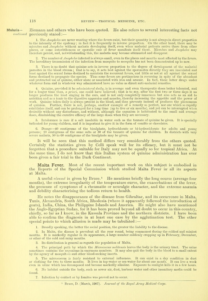 Malaria— Ziemann and others who have been quoted. He also refers to several interesting facts not continued previously stated :—■ 1. The Anopheles are never wanting where the fevers exist, but their quantity is not always in direct proportion to the intensity of the epidemy; in fact it is frequently in inverse proportion. On the other hand, there may be microbes and Anopheles without malaria developing itself, even when malarial patients arrive there from other places, or some autochthonous or sporadic case of fever manifests itself there. Microbes and Anopheles may therefore persist, and, notwithstanding this, the malaria may become attenuated and disappear. 2. The number of Anopheles infected is always small, even in the places and months most affected by the fevers. The hereditary transmission of the infection from mosquito to mosquito has not been demonstrated up to now. 3. There is no doubt that quinine acts in inverse proportion to the degree of development of the malarial parasites in the blood stream ; that is to say, it acts best against the sporozoites directly they are inoculated and least against the sexual forms destined to maintain the recurrent fevers, and little or not at all against the sexual forms destined to i^rojjagate the species. Thus some fevers are pertinacious in recurring in spite of the abundant and protracted use of quinine, either alone or associated with iron and arsenic. In fact, these latter drugs under whatever form and in whatever way administered have no value as direct anti-malarial remedies. 4. Quinine, provided it be administered daily, is in average and even therapeutic doses better tolerated, and for a longer time than, a priori, one could have believed; that is to say, after the first two or three days it no longer produces the least singing in the ears, and is not only completely innocuous but also acts as an aid to nutrition and as a tonic to the digestive apparatus and muscles, thereby increasing the appetite and the power of work. Quinine taken daily is always present in the blood, and thus prevents instead of produces the phenomena of quinism. Further, there is not, perhaps, another example of a remedy so perfect, nor one which so rapidly establishes itself, and can be prolonged for a long time (up to five or six months), and yet can be interrupted when desirable without any disturbance, and without, although the organism is habituated to the small and average doses, diminishing the curative efficacy of the large doses when they are necessary. 5. Intolerance is rare if a salt insoluble in water such as the tannate of quinine be given. It is specially indicated for young children, and it is important to give it in the form of comfits or chocolates. 6. Dosage—40 centigrams of the bisulphate, hydrochlorate or bi-hydrochlorate for adults and young persons; 20 centigrams of the same salts or 30 of the tannate of quinine for children. In districts with very severe malaria, 50 to 60 centigrams of the bisulphate may be given. It will be seen that this method diilers very considerably from the others quoted. Certainly the statistics given by Celli speak well for its efficacy, but it must not be forgotten that a procedure suitable for Italy may not be equally so for tropical Africa. At the same time, I do not know that this Italian system of quinine administration has ever been given a fair trial in the Dark Continent. Malta Fever. Most of the recent important work on this subject is embodied in the Eeports of the Special Commission which studied Malta Fever in- all its aspects at Malta. A useful resume is given by Bruce.He mentions briefly the long course (average four months), the extreme irregularity of the temperature curve, the exacerbations of the fever, the presence of symptoms of a rheumatic or neuralgic character, and the extreme anaemia and debility characterising the tedious return to health. He notes the disappearance of the disease from Gibraltar, and its occurrence in Malta, Tunis, Alexandria, South Africa, Ehodesia (where it apparently followed the introduction of goats), India, China, the Philippine Islands and America. He might also have mentioned the Anglo-Egyptian Sudan, for it has been proved beyond all doubt to occur in this country, chiefly, so far as I know, in the Kassala Province and the northern districts. I have been able to confirm the diagnosis in at least one case by the agglutination test. The other special points to which allusion is made may be tabulated :■— 1. Broadly speaking, the better the social position, the greater the liability to the disease. 2. In Malta, the disease is prevalent all the year round, being commonest during the coldest and rainiest months. It is markedly regular in its appearance, a large number suddenly cropping up in February, December, or other of the cold and rainy months. 3. Its distribution is general as regards the population of Malta. 4. The principal path by which the Mici'ococeus melitensis leaves the body is the urinary tract. The urine sometimes contains the organisms in enormous numbers. It may also quit the body in the blood to a small extent by the agency of mosquitues and other blood-sucking insects. 5. The micrococcus is fairly resistant to external influences. It can exist in a dry condition in dust or clothing for two to three months. It lives in tap-water or sea-water for about one month. It can live a week even in urine which has decomposed and become markedly alkaline. Exposure to sunlight kills it in a few hours. 6. No habitat outside the body, such as sewer air, dust, harbour water and other insanitary media could be found. 7. Infection by contact or by fomites was proved not to occur. ^ Bruce, D. (March, 1907). Journal of the Royal Army Medical Corps.