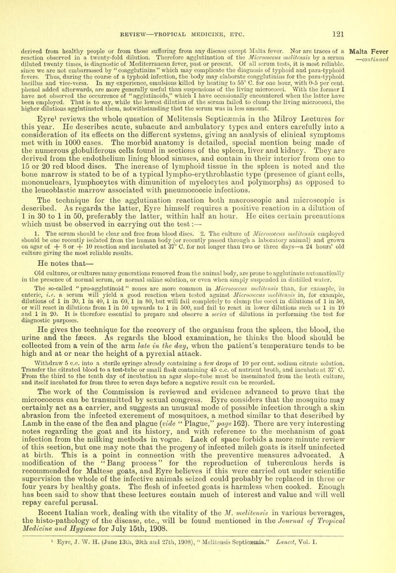 derived from healthy people or from those suffering from any disease except IMalta fever. Nor are traces of a Malta Fever reaction observed in a twenty-fold dilution. Therefore agglutination of the Micrococcus mclitensis by a serum continued diluted twenty times, is diagnostic of Mediterranean fever, past or present. Of all serum tests, it is most reliable, since we are not embarrassed by  coagglutinins  which may complicate the diagnosis of typhoid and para-typhoid fevers. Thus, during the course of a typhoid infection, the body may elaborate coagglutinins for the para-typhoid bacillus and vice-versa. In my experience, emulsions killed by heating to 55° C. for one hour, with 0-5 per cent, phenol added afterwards, are more generally useful than suspensions of the living micrococci. With the former I have not observed the occurrence of  agglutinoids, which I have occasionally encountered when the latter have been employed. That is to say, while the lowest dilution of the serum failed to clump the living micrococci, the higher dilutions agglutinated them, notwithstanding that the serum was in less amount. Eyre^ reviews the whole question of Melitensis Septicaemia in the Mih-oy Lectures for this year. He describes acute, subacute and ambulatory types and enters carefully into a consideration of its effects on the different systems, giving an analysis of clinical symptoms met with in 1000 cases. The morbid anatomy is detailed, special mention being made of the numerous globuliferous cells found in sections of the spleen, liver and kidney. They are derived from the endothelium lining blood sinuses, and contain in their interior from one to 15 or 20 red blood discs. The increase of lymphoid tissue in the spleen is noted and the bone marrow is stated to be of a typical lympho-erythroblastic type (presence of giant cells, mononuclears, lymphocytes with dimunition of myelocytes and polymorphs) as opposed to the leucoblastic marrow associated with pneumococcic infections. The technique for the agglutination reaction both macroscopic and microscopic is described. As regards the latter. Eyre himself requires a positive reaction in a dilution of 1 in 30 to 1 in 50, preferably the latter, within half an hour. He cites certain precautions which must be observed in carrying out the test :— 1. The serum should be clear and free from blood discs. 2. The culture of Micrococcus melitensis employed should be one recently isolated from the human body (or recently passed through a laboratory animal) and grown on agar of + 8 or -(- 10 reaction and incubated at 37° C. for not longer than two or three days—a 24 hours' old culture giving the most reliable results. He notes that— Old cultures, or cultures many generations removed from the animal body, are prone to agglutinate automatically in the presence of normal serum, or normal saline solution, or even when simply suspended in distilled water. The so-called  pro-agglutinoid  zones are more common in Micrococcus melitensis than, for example, in enteric, i.e. a serum will yield a good reaction when tested against Micrococcus melitensis in, for example, dilutions of 1 in 30, 1 in 40, 1 in 60, 1 in 80, but will fail completely to clump the cocci in dilutions of 1 in 50, or will react in dilutions from 1 in 50 upwards to 1 in 500, and fail to react in lower dilutions such as 1 in 10 and 1 in 20. It is therefore essential to prepare and observe a series of dilutions in performing the test for diagnostic purposes. He gives the technique for the recovery of the organism from the spleen, the blood, the urine and the faeces. As regards the blood examination, he thinks the blood should be collected from a vein of the arm late in the day, when the patient's temperature tends to be high and at or near the height of a pyrexial attack. Withdraw 5 c.c. into a sterile syringe already containing a few drops of 10 per cent, sodium citrate solution. Transfer the citrated blood to a test-tube or small flask containing 45 c.c. of nutrient broth, and incubate at 37° C. From the third to the tenth day of incubation an agar slope-tube must be inseminated from the broth culture, and itself incubated for from three to seven days before a negative result can be recorded. The work of the Commission is reviewed and evidence advanced to prove that the micrococcus can be transmitted by sexual congress. Eyre considers that the mosquito may certainly act as a carrier, and suggests an unusual mode of possible infection through a skin abrasion from the infected excrement of mosquitoes, a method similar to that described by Lamb in the case of the flea and plague [vide  Plague, page 162). There are very interesting notes regarding the goat and its history, and with reference to the mechanism of goat infection from the milking methods in vogue. Lack of space forbids a more minute review of this section, but one may note that the progeny of infected milch goats is itself uninfected at birth. This is a point in connection with the preventive measures advocated. A modification of the Bang process for the reproduction of tuberculous herds is recommended for Maltese goats, and Eyre believes if this were carried out under scientific supervision the whole of the infective animals seized could probably be replaced in three or four years by healthy goats. The flesh of infected goats is harmless when cooked. Enough has been said to show that these lectures contain much of interest and value and will well repay careful perusal. Eecent Italian work, dealing with the vitality of the M. meli tens its in various beverages, the histo-pathology of the disease, etc., will be found mentioned in the Journal of Tropical Medicine and Hygiene for July 15th, 1908. 1 Eyre, J. W. H. (June 13th, 20th and 27th, 1908),  Melitensis Septicaamia. Lancet, Vol. I.