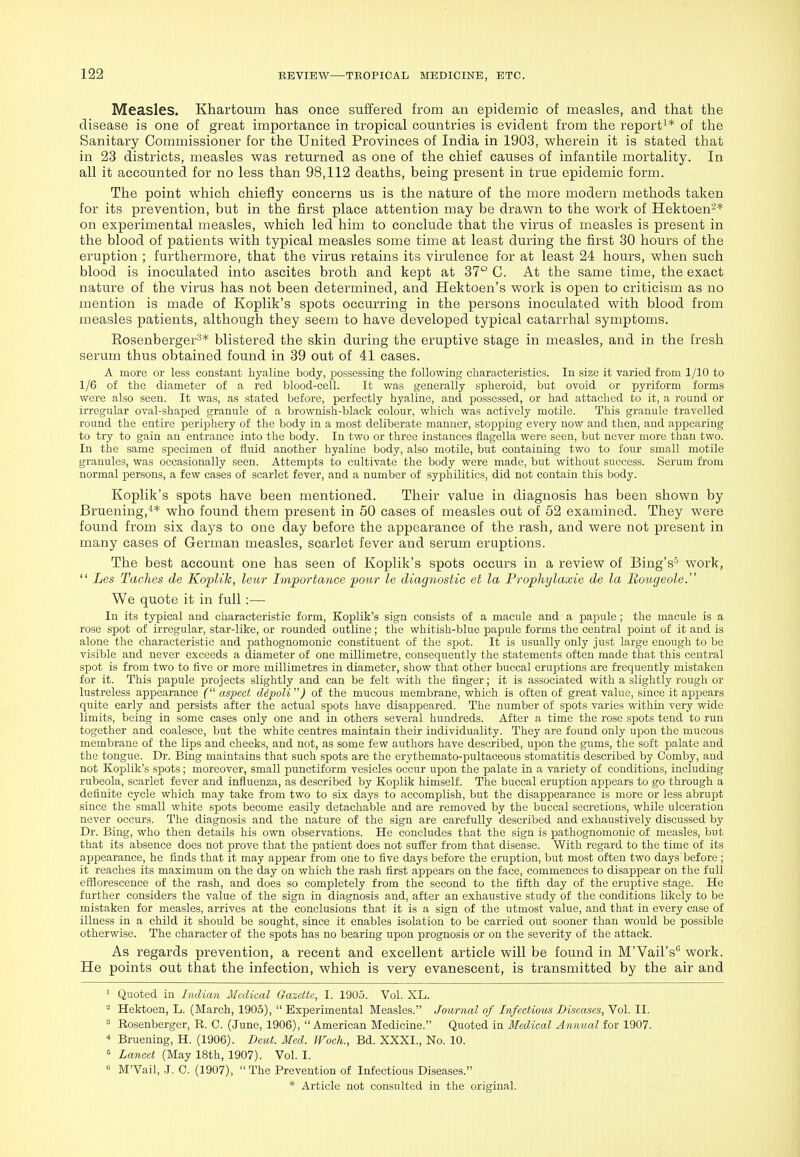 Measles. Khartoum has once suffered from an epidemic of measles, and that the disease is one of great importance in tropical countries is evident from the report^* of the Sanitary Commissioner for the United Provinces of India in 1903, wherein it is stated that in 23 districts, measles was returned as one of the chief causes of infantile mortality. In all it accounted for no less than 98,112 deaths, being present in true epidemic form. The point which chiefly concerns us is the nature of the more modern methods taken for its prevention, but in the first place attention may be drawn to the work of Hektoen-* on experimental measles, which led him to conclude that the virus of measles is present in the blood of patients with typical measles some time at least during the first 80 hours of the eruption ; furthermore, that the virus retains its virulence for at least 24 hours, when such blood is inoculated into ascites broth and kept at 37° C. At the same time, the exact nature of the virus has not been determined, and Hektoen's work is open to criticism as no mention is made of Koplik's spots occurring in the persons inoculated with blood from measles patients, although they seem to have developed typical catarrhal symptoms. Eosenberger^* blistered the skin during the eruptive stage in measles, and in the fresh serum thus obtained found in 39 out of 41 cases. A more or less constant hyaline body, possessing the following characteristics. In size it varied from 1/10 to 1/6 of the diameter of a red blood-cell. It was generally spheroid, but ovoid or pyriform forms were also seen. It was, as stated before, perfectly hyaline, and possessed, or had attached to it, a round or irregular oval-shaped granule of a brownish-black colour, which was actively motile. This granule travelled round the entire periphery of the body in a most deliberate manner, stopping every now and then, and appearing to try to gain an entrance into the body. In two or three instances flagella were seen, but never more than two. In the same specimen of fluid another hyaline body, also motile, but containing two to four small motile granules, was occasionally seen. Attempts to cultivate the body were made, but without success. Serum from normal persons, a few cases of scarlet fever, and a number of syphilitics, did not contain this body. Koplik's spots have been mentioned. Their value in diagnosis has been shown by Bruening,^* who found them present in 50 cases of measles out of 52 examined. They were found from six days to one day before the appearance of the rash, and were not present in many cases of German measles, scarlet fever and serum eruptions. The best account one has seen of Koplik's spots occurs in a review of Bing's-^ work,  Les Taches de KopUk, leiir Importance pour le diagnostic et la Prophylaxie de la Boiigeole. We quote it in full :— In its typical and characteristic form, Koplik's sign consists of a macule and a papule ; the macule is a rose spot of irregular, star-like, or rounded outline; the whitish-blue papule forms the central point of it and is alone the characteristic and ijathognomonic constituent of the spot. It is usually only just large enough to be visible and never exceeds a diameter of one millimetre, consequently the statements often made that this central spot is from two to five or more millimetres in diameter, show that other buccal eruptions are frequently mistaken for it. This papule projects slightly and can be felt with the finger; it is associated with a slightly rough or lustreless appearance ( aspect ddpoU ) of the mucous membrane, which is often of great value, since it appears quite early and persists after the actual spots have disappeared. The number of spots varies within very wide limits, being in some cases only one and in others several hundreds. After a time the rose spots tend to run together and coalesce, but the white centres maintain their individuality. They are found only upon the mucous membrane of the lips and cheeks, and not, as some few authors have described, upon the gums, the soft palate and the tongue. Dr. Bing maintains that such spots are the erythemato-pultaceous stomatitis described by Comby, and not Koplik's spots; moreover, small punctiform vesicles occur upon the palate in a variety of conditions, including rubeola, scarlet fever and influenza, as described by Koplik himself. The buccal eruption appears to go through a definite cycle which may take from two to six days to accomplish, but the disappearance is more or less abrupt since the small white spots become easily detachable and are removed by the buccal secretions, while ulceration never occurs. The diagnosis and the nature of the sign are carefully described and exhaustively discussed by Dr. Bing, who then details his own observations. He concludes that the sign is pathognomonic of measles, but that its absence does not prove that the patient does not suffer from that disease. With regard to the time of its appearance, he finds that it may appear from one to five days before the eruption, but most often two days before; it reaches its maximum on the day on which the rash first appears on the face, commences to disappear on the full efflorescence of the rash, and does so completely from the second to the fifth day of the eruptive stage. He further considers the value of the sign in diagnosis and, after an exhaustive study of the conditions likely to be mistaken for measles, arrives at the conclusions that it is a sign of the utmost value, and that in every case of illness in a child it should be sought, since it enables isolation to be carried out sooner than would be possible otherwise. The character of the spots has no bearing upon prognosis or on the severity of the attack. As regards prevention, a recent and excellent article will be found in M'Vail's work. He points out that the infection, which is very evanescent, is transmitted by the air and ' Quoted in Indian Medical Gazette, I. 1905. Vol. XL. ^ Hektoen, L. (March, 1905),  Experimental Measles. Journal of Infectious Diseases, Vol. II. = Rosenberger, R. C. (June, 1906), American Medicine. Quoted in Medical Annual for 1907. Bruening, H. (1906). Deut. Med. Woch., Bd. XXXI., No. 10. ^ Lancet (May 18th, 1907). Vol. I. « M'Vail, J. C. (1907), The Prevention of Infectious Diseases.