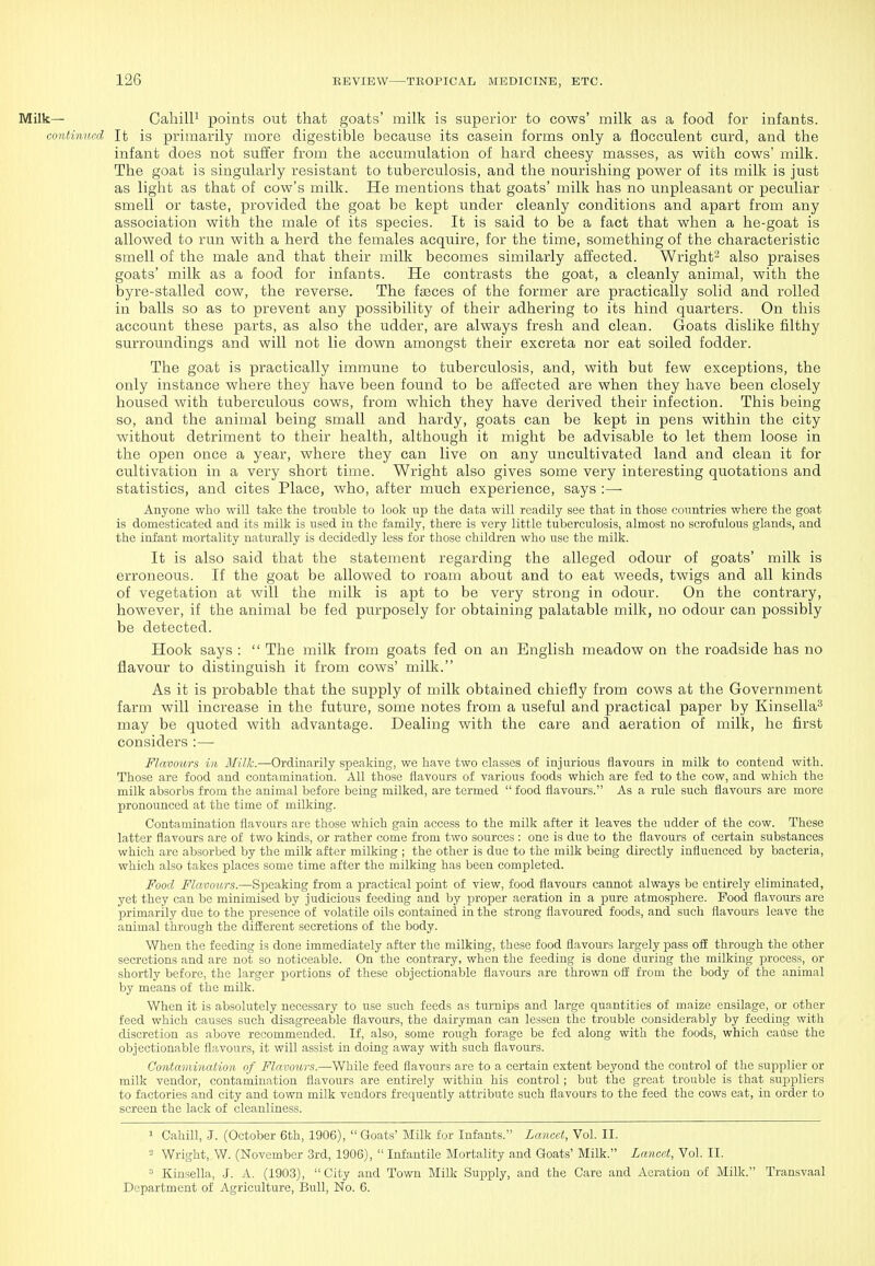 Milk— CahilP points out that goats' milk is superior to cows' milk as a food for infants. continued It is primarily more digestible because its casein forms only a flocculent curd, and the infant does not suffer from the accumulation of hard cheesy masses, as with cows' milk. The goat is singularly resistant to tuberculosis, and the nourishing power of its milk is just as light as that of cow's milk. He mentions that goats' milk has no unpleasant or peculiar smell or taste, provided the goat be kept under cleanly conditions and apart from any association with the male of its species. It is said to be a fact that when a he-goat is allowed to run with a herd the females acquire, for the time, something of the characteristic smell of the male and that their milk becomes similarly affected. Wright'- also praises goats' milk as a food for infants. He contrasts the goat, a cleanly animal, with the byre-stalled cow, the reverse. The faeces of the former are practically solid and rolled in balls so as to prevent any possibility of their adhering to its hind quarters. On this account these parts, as also the udder, are always fresh and clean. Goats dislike filthy surroundings and will not lie down amongst their excreta nor eat soiled fodder. The goat is practically immune to tuberculosis, and, with but few exceptions, the only instance where they have been found to be affected are when they have been closely housed with tuberculous cows, from which they have derived their infection. This being so, and the animal being small and hardy, goats can be kept in pens within the city without detriment to their health, although it might be advisable to let them loose in the open once a year, where they can live on any uncultivated land and clean it for cultivation in a very short time. Wright also gives some very interesting quotations and statistics, and cites Place, who, after much experience, says :— Anyone who will take the trouble to look up the data will readily see that in those countries where the goat is domesticated and its milk is used in the family, there is very little tuberculosis, almost no scrofulous glands, and the infant mortality naturally is decidedly less for those children who use the milk. It is also said that the statement regarding the alleged odour of goats' milk is erroneous. If the goat be allowed to roam about and to eat weeds, twigs and all kinds of vegetation at will the milk is apt to be very strong in odour. On the contrary, however, if the animal be fed purposely for obtaining palatable milk, no odour can possibly be detected. Hook says :  The milk from goats fed on an English meadow on the roadside has no flavour to distinguish it from cows' milk. As it is probable that the supply of milk obtained chiefly from cows at the Government farm will increase in the future, some notes from a useful and practical paper by Kinsella^ may be quoted with advantage. Dealing with the care and aeration of milk, he first considers :— Flavours in Milk.—Ordinarily speaking, we have two classes of injurious flavours in milk to contend with. Those are food and contamination. All those flavours of various foods which are fed to the cow, and which the milk absorbs from the animal before being milked, are termed  food flavours. As a rule such flavours are more pronounced at the time of milking. Contamination flavours are those which gain access to the milk after it leaves the udder of the cow. These latter flavours are of two kinds, or rather come from two sources : one is due to the flavours of certain substances which are absorbed by the milk after milking ; the other is due to the milk being directly influenced by bacteria, which also takes places some time after the milking has been completed. Food Flavours.—Speaking from a practical point of view, food flavours cannot always be entirely eliminated, yet they can be minimised by judicious feeding and by proper aeration in a pure atmosphere. Food flavours are primarily due to the presence of volatile oils contained in the strong flavoured foods, and such flavours leave the animal through the different secretions of the body. When the feeding is done immediately after the milking, these food flavours largely pass off through the other secretions and are not so noticeable. On the contrary, when the feeding is done during the milking process, or shortly before, the larger portions of these objectionable flavours are thrown off from the body of the animal by means of the milk. When it is absolutely necessary to use such feeds as turnips and large quantities of maize ensilage, or other feed which causes such disagreeable flavours, the dairyman can lessen the trouble considerably by feeding with discretion as above recommended. If, also, some rough forage be fed along with the foods, which cause the objectionable flavours, it will assist in doing away with such flavours. Contamination of Flavours.—While feed flavours are to a certain extent beyond the control of the supplier or milk vendor, contamination flavours are entirely within his control; but the great trouble is that suppliers to factories and city and town milk vendors frequently attribute such flavours to the feed the cows eat, in order to screen the lack of cleanliness. 1 Cahill, J. (October 6th, 1906),  Goats' Milk for Infants. Lancet, Vol. II. Wright, W. (November 3rd, 1906),  Infantile Mortality and Goats' Milk. Lancet, Vol. II. ■' Kinsella, J. A. (1903), City and Town Milk Supply, and the Care and Aeration of Milk. Transvaal Department of Agriculture, Bull, No. 6.