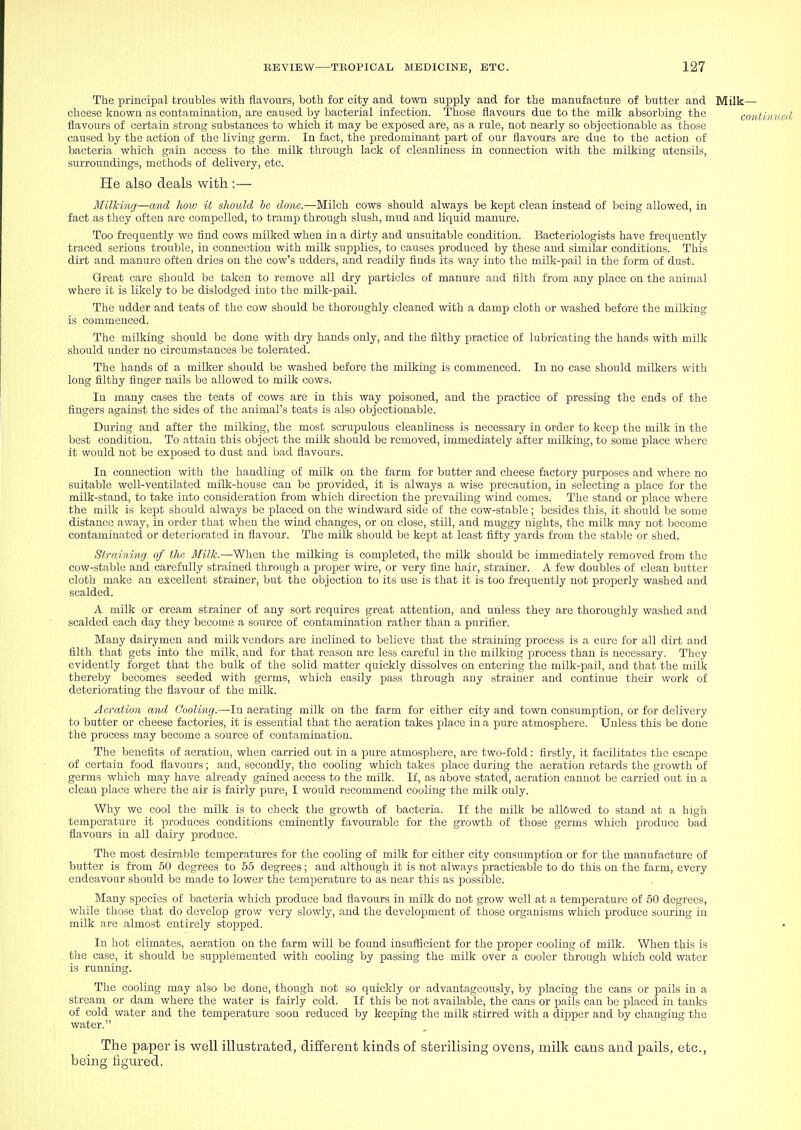 The principal troubles with flavours, both for city and town supply and for the manufacture of butter and Milk— cheese known as contamination, are caused by bacterial infection. Those flavours due to the milk absorbing the gg^j flavours of certain strong substances to which it may be exposed are, as a rule, not nearly so objectionable as those caused by the action of the living germ. In fact, the predominant part of our flavours are due to the action of bacteria which gain access to the milk through lack of cleanliness in connection with the milking utensils, surroundings, methods of delivery, etc. He also deals with :— Milking—and how it should be done.—Milch cows should always be kept clean instead of being allowed, in fact as they often are compelled, to tramp through slush, mud and liquid manure. Too frequently we flnd cows milked when in a dirty and unsuitable condition. Bacteriologists have frequently traced serious trouble, in connection with milk supplies, to causes produced by these and similar conditions. This dirt and manure often dries on the cow's udders, and readily finds its way into the milk-pail in the form of dust. Great care should be taken to remove all dry particles of manure and tilth from any place on the animal where it is likely to be dislodged into the milk-pail. The udder and teats of the cow should be thoroughly cleaned with a damp cloth or washed before the milking is commenced. The milking should be done with dry hands only, and the filthy practice of lubricating the hands with milk should under no circumstances be tolerated. The hands of a milker should be washed before the milking is commenced. In no case should milkers with long filthy finger nails be allowed to milk cows. In many cases the teats of cows are in this way poisoned, and the practice of pressing the ends of the fingers against the sides of the animal's teats is also objectionable. During and after the milking, the most scrupulous cleanliness is necessary in order to keep the milk in the best condition. To attain this object the milk should be removed, immediately after milking, to some place where it would not be exposed to dust and bad flavours. In connection with the handling of milk on the farm for butter and cheese factory purposes and where no suitable well-ventilated milk-house can be provided, it is always a wise precaution, in selecting a place for the milk-stand, to take into consideration from which direction the prevailing wind comes. The stand or place where the milk is kept should always be placed on the windward side of the cow-stable; besides this, it should be some distance away, in order that when the wind changes, or on close, still, and muggy nights, the milk may not become contaminated or deteriorated in flavour. The milk should be kept at least fifty yards from the stable or shed. Straining of the Milk.—When the milking is completed, the milk should be immediately removed from the cow-stable and carefully strained through a proper wire, or very fine hair, strainer. A few doubles of clean butter cloth make an excellent strainer, but the objection to its use is that it is too frequently not properly washed and scalded. A milk or cream strainer of any sort requires great attention, and unless they are thoroughly washed and scalded each day they become a source of contamination rather than a purifier. Many dairymen and milk vendors are inclined to believe that the straining process is a cure for all dirt and filth that gets into the milk, and for that reason are less careful in the milking process than is necessary. They evidently forget that the bulk of the solid matter quickly dissolves on entering the milk-pail, and that the milk thereby becomes seeded with germs, which easily pass through any strainer and continue their work of deteriorating the flavour of the milk. Aeration and Cooling.—In aerating milk on the farm for either city and town consumption, or for delivery to butter or cheese factories, it is essential that the aeration takes place in a pure atmosphere. Unless this be done the process may become a source of contamination. The benefits of aeration, when carried out in a jDure atmosphere, are two-fold: firstly, it facilitates the escape of certain food flavours; and, secondly, the cooling which takes place during the aeration retards the growth of germs which may have already gained access to the milk. If, as above stated, aeration cannot be carried out in a clean place where the air is fairly jJure, I would recommend cooling the milk only. Why we cool the milk is to check the growth of bacteria. If the milk be allowed to stand at a high temperature it produces conditions eminently favourable for the growth of those germs which produce bad flavours in all dairy produce. The most desirable temperatures for the cooling of milk for either city consumption or for the manufacture of butter is from 60 degrees to 65 degrees; and although it is not always practicable to do this on the farm, every endeavour should be made to lower the temperature to as near this as possible. Many species of bacteria which produce bad flavours in milk do not grow well at a temperature of 60 degrees, while those that do develop grow very slowly, and the devcloj)ment of those organisms which produce souring in milk are almost entirely stopped. In hot climates, aeration on the farm will be found insufficient for the proper cooling of milk. When this is the case, it should be supplemented with cooling by passing the milk over a cooler through which cold water is running. The cooling may also be done, though not so quickly or advantageously, by placing the cans or pails in a stream or dam where the water is fairly cold. If this be not available, the cans or pails can be placed in tanks of cold water and the temperature soon reduced by keeping the milk stirred with a dipper and by changing the water. The paper is well illustrated, different kinds of sterilising ovens, milk cans and pails, etc., being figured.