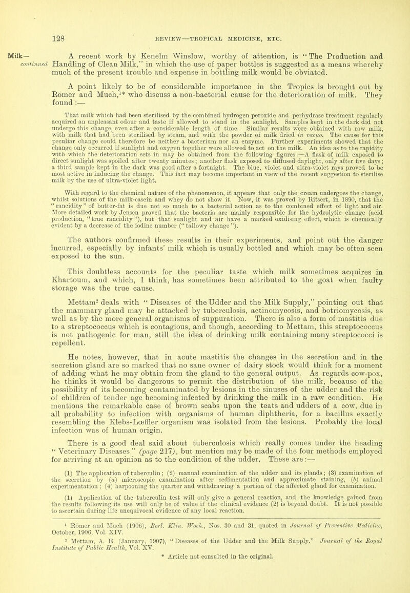 Milk— A recent work by Kenelm Winslow, worthy of attention, is  The Production and continued Handling of Clean Milk, in which the use of paper bottles is suggested as a means whereby much of the present trouble and expense in bottling milk would be obviated. A point likely to be of considerable importance in the Tropics is brought out by Eomer and Much,i* who discuss a non-bacterial cause for the deterioration of milk. They found :— That milk which had been sterilised by the combined hydrogen peroxide and perhydrase treatment regularly acquired an unpleasant odour and taste if allowed to stand in the sunlight. Samples kept in the dark did not undergo this change, even after a considerable length of time. Similar results were obtained with raw milk, with milk that had been sterilised by steam, and with the powder of milk dried in vacuo. The cause for this peculiar change could therefore be neither a bacterium nor an enzyme. Further experiments showed that the change only occurred if sunlight and oxygen together were allowed to act on the milk. An idea as to the rapidity with which the deterioration sets in may be obtained from the following figures:—A flask of milk exposed to direct sunlight was spoiled after twenty minutes ; another flask exposed to diffused daylight, only after five days; a third sample kept in the dark was good after a fortnight. The blue, violet and ultra-violet rays proved to be most active in inducing the change. This fact may become important in view of the recent suggestion to sterilise milk by the use of ultra-violet light. With regard to the chemical nature of the phenomenon, it appears that only the cream undergoes the change, whilst solutions of the milk-casein and whey do not show it. Now, it was proved by Eitsert, in 1890, that the  rancidity of butter-fat is due not so much to a bacterial action as to the combined effect of light and air. More detailed work by Jensen proved that the bacteria are mainly responsible for the hydrolytic change (acid production,  true rancidity), but that sunlight and air have a marked oxidising eJIect, which is chemically evident by a decrease of the iodine number ( tallowy change ). The authors confirmed these results in their experiments, and point out the danger incurred, especially by infants' milk which is usually bottled and which may be often seen exposed to the sun. This doubtless accounts for the peculiar taste which milk sometimes acquires in Khartoum, and which, I think, has sometimes been attributed to the goat when faulty storage was the true cause. Mettam- deals with  Diseases of the Udder and the Milk Supply, pointing out that the mammary gland may be attacked by tuberculosis, actinomycosis, and botriomycosis, as well as by the more general organisms of suppuration. There is also a form of mastitis due to a streptococcus which is contagious, and though, according to Mettam, this streptococcus is not pathogenic for man, still the idea of drinking milk containing many streptococci is repellent. He notes, however, that in acute mastitis the changes in the secretion and in the secretion gland are so marked that no sane owner of dairy stock would think for a moment of adding what he may obtain from the gland to the general output. As regards cow-pox, he thinks it would be dangerous to permit the distribution of the milk, because of the possibility of its becoming contaminated by lesions in the sinuses of the udder and the risk of children of tender age becoming infected by drinking the milk in a raw condition. He mentions the remarkable case of brown scabs upon the teats and udders of a cow, due in all probability to infection with organisms of human diphtheria, for a bacillus exactly resembling the Klebs-Loeffler organism was isolated from the lesions. Probably the local infection was of human origin. There is a good deal said about tuberculosis which really comes under the heading  Veterinary Diseases  (page 211), but mention may be made of the four methods employed for arriving at an opinion as to the condition of the udder. These are :—■ (1) The application of tuberculin; (2) manual examination of the udder and its glands; (3) examination of the secretion by {a) microscopic examination after sedimentation and approximate staining, (6) animal experimentation ; (4) harpooning the quarter and withdrawing a portion of the affected gland for examination. (1) Application of the tuberculin test will only give a general reaction, and the knowledge gained from the results following its use will only be of value if the clinical evidence (2) is beyond doubt. It is not possible to ascertain during life unequivocal evidence of any local reaction. ^ Bomer and Much (1906), Berl. Klin. Woch., Nos. 30 and 31, quoted m Journal of Preventive Medicine, October, 1906, Vol. XIV. - Mettam, A. B. (January, 1907), Diseases of the Udder and the Milk Supply. Journal of the Royal Institute of Public Health, Vol. XV.