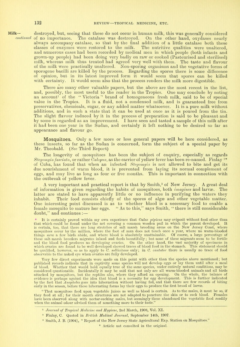 Milk— destroyed, but, seeing that these do not occur in human milk, this was generally considered continued of no importance. The catalase was destroyed. On the other hand, oxydases nearly always accompany catalase, so that by the final addition of a little catalase both these classes of enzymes were restored to the milk. The nutritive qualities were unaltered, and numerous cases had been recorded by medical men in which people (both infants and grown-up people) had been doing very badly on raw or cooked (Pasteurised and sterilised) milk, whereas milk thus treated had agreed very well with them. The taste and flavour of the milk were practically unaltered. Non-sporing organisms and the vegetative forms of sporogeue bacilli are killed by the process. Eegarding the spores there is some difference of opinion, but in its latest improved form it would seem that spores can be killed with certainty. It would seem also that the process renders the milk more digestible. There are many other valuable papers, but the above are the most recent in the list, and, possibly, the most useful to the reader in the Tropics. One may conclude by noting an account! Qf ^j^g  Victoria  brand of homogeneous fresh milk, said to be of special value in the Tropics. It is a fluid, not a condensed milk, and is guaranteed free from preservatives, chemicals, sugar, or any added matter whatsoever. It is a pure milk without additions, and in such a state that it can be used at once as it is poured from the tin. The slight flavour induced by it in the process of preparation is said to be pleasant and by some is regarded as an improvement. I have seen and tasted a sample of this milk after it had been one year in the Sudan, and certainly it left nothing to be desired so far as appearance and flavour go. Mosquitoes. Only a few more or less general papers will be here considered, as these insects, so far as the Sudan is concerned, form the subject of a special paper by Mr. Theobald. {See Third Eeport) The longevity of mosquitoes has been the subject of enquiry, especially as regards Stegomyia fasciata, or rather Galopns, as the carrier of yellow fever has been re-named. Finlay ^* of Cuba, has found that when an infected Stegomyia is not allowed to bite and get its due nourishment of warm blood, it is prevented from laying its normal complement of eggs, and may live as long as four or five months. This is important in connection with the outbreak of yellow fever. A very important and practical report is that by Smith,^ of New Jersey. A great deal of information is given regarding the habits of mosquitoes, both imagines and larvae. The latter are stated to have apparently little or no influence in purifying the waters they inhabit. Their food consists chiefly of the spores of algae and other vegetable matter. One interesting point discussed is as to whether blood is a necessary food to enable a female mosquito to mature her eggs.  As to this, says Smith,  there is still considerable doubt, and continues :— • It is certainly proved within my own experience that Culex pipiens may oviposit without food other than that which could be found under the net covering a common wooden pail in which the parent developed. It is certain, too, that there are long stretches of salt marsh breeding areas on the New Jersey Coast, where mosquitoes occur by the million, where the foot of man does not touch once a year, where no warm-blooded things save a few birds abide, and where blood is absolutely unattainable. Of course, a large percentage of these salt marsh breeders migrates inland and feeds bountifully; but none of these migrants seem to be fertile and the blood food produces no developing ovaries. On the other hand, the vast majority of specimens in which ovaries are found to be well developed showed traces of blood food in the stomach. This statement should be qualified, however, so as to apply to C. snllicilans only; in 0. cantator there is usually no trace of food observable to the naked eye when ovaries are fully developed. Very few direct experiments were made on this point with other than the species above mentioned; but published records indicate that in captivity some species will not develop eggs or lay them until after a meal of blood. Whether that would hold equally true of the same species, under entirely natural conditions, may be considered questionable. Incidentally it may be said that not only are all warm-blooded animals and all birds attacked by mosquitoes, but the reptiles also, where they afEord an opening. On the whole, the balance of evidence is perhaps against the idea that blood is a necessity for egg development. This is further indicated by the fact that Anopheles goes into hibernation without having fed, and that there are few records of biting early in the season, before these hibernating forms lay their eggs to produce the first brood of larvae.  That mosquitoes feed upon vegetable juices as well as blood is certain. As to the males, it must be so, if they feed at all; for their mouth structures are not adapted to puncture the skin or to suck blood. Females have been observed along with nectar-sucking males, but seemingly these abandoned the vegetable food readily when the animal odour advised them of something more to their taste. 1 Jou7'nal of Tropical Medicine and Hygiene, 2nd March, 1908, Vol. XI. - Finlay, C. Quoted in British Medical Journal, September 14th, 1907. = Smith, J. B. (1904),  Report of the New Jersey State Agricultural Exp. Station on Mosquitoes.