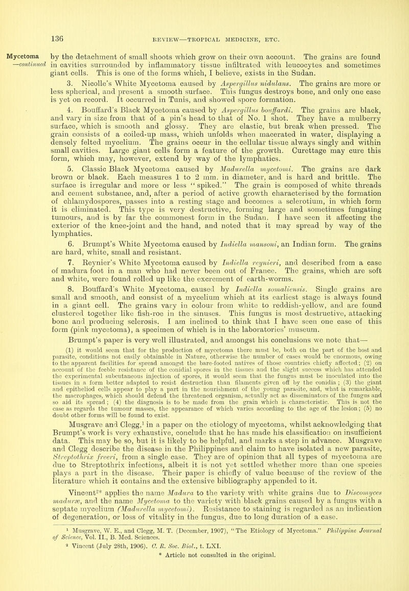 Mycetoma by the detachment of small shoots which grow on their own account. The grains are found —continued in cavities surrounded by inflammatory tissue infiltrated with leucocytes and sometimes giant cells. This is one of the forms which, I believe, exists in the Sudan. 3. NicoUe's White Mycetoma caused by Aspergillus nidulans. The grains are more or less spherical, and present a smooth surface. This fungus destroys bone, and only one case is yet on record. It occurred in Tunis, and showed spore formation. 4. Bouffard's Black Mycetoma caused by Aspergillus honffardi. The grains are black, and vary in size from that of a pin's head to that of No. 1 shot. They have a mulberry surface, which is smooth and glossy. They are elastic, but break when pressed. The grain consists of a coiled-up mass, which unfolds when macerated in water, displaying a densely felted mycelium. The grains occur in the cellular tissue always singly and within small cavities. Large giant cells form a feature of the growth. Curettage may cure this form, which may, however, extend by way of the lymphatics. 5. Classic Black Mycetoma caused by Madurella mycetomi. The grains are dark brown or black. Bach measures 1 to 2 mm. in diameter, and is hard and brittle. The surface is irregular and more or less  spiked. The grain is composed of white threads and cement substance, and, after a period of active growth characterised by the formation of chlamydospores, passes into a resting stage and becomes a sclerotium, in which form it is eliminated. This type is very destructive, forming large and sometimes fungating tumours, and is by far the commonest form in the Sudan. I have seen it affecting the exterior of the knee-joint and the hand, and noted that it may spread by way of the lymphatics. 6. Brumpt's White Mycetoma caused by LuUella vmnsoui, an Indian form. The grains are hard, white, small and resistant. 7. Eeynier's White Mycetoma caused by Indiella reynieri, and described from a case of madura foot in a man who had never been out of France. The grains, which are soft and white, were found rolled up like the excrement of earth-worms. 8. Bouffard's Wliite Mycetoma, caused by Indiella sovialiensis. Single grains are small and smooth, and consist of a mycelium which at its earliest stage is always found in a giant cell. The grains vary in colour from white to reddish-yellow, and are found clustered togetlier like fish-roe in the sinuses. This fungus is most destructive, attacking bone and producing sclerosis. I am inclined to think that I have seen one case of this form (pink mycetoma), a specimen of which is in the laboratories' museum. Brumpt's paper is very well illustrated, and amongst his conclusions we note that— (1) it wonld seem that for the production of mycetoma there must be, both on the part of the host and parasite, conditions not easily obtainable in Nature, otherwise the number of cases would be enormous, owing to the apparent facilities for spread amongst the bare-footed natives of those countries chiefly affected; (2) on account of the feeble resistance of the conidial spores in the tissues and the slight success which has attended the experimental subcutaneous injection of spores, it would seem that the fungus must be inoculated into the tissues in a form better adapted to resist destruction than filaments given off by the conidia ; (3) the giant and epitheliod cells appear to play a part in the nourishment of the young parasite, and, what is remarkable, the macrophages, which should defend the threatened organism, actually act as disseminators of the fungus and so aid its spread; (4) the diagnosis is to be made from the grain which is characteristic. This is not the case as regards the tumour masses, the appearance of which varies according to the age of the lesion; (6) no doubt other forms will be found to exist. Musgrave and Clegg,^ in a paper on the etiology of mycetoma, whilst acknowledging that Brumpt's work is very exhaustive, conclude that he has made his classification on insuflicient data. This may be so, but it is likely to be helpful, and marks a step in advance. Musgrave and Clegg describe the disease in the Philippines and claim to have isolated a new parasite, Streptothrix freeri, from a single case. They are of opinion that all types of mycetoma are due to Streptothrix infections, albeit it is not yet settled whether more than one species plays a part in the disease. Their paper is chiefly of value because of the review of the literature which it contains and the extensive bibliography appended to it. Vincent-* applies the name Madura to the variety with white grains due to Biscomyces madiirse, and the name Mycetoma to the variety with black grains caused by a fungus with a septate mycelium (Madurella mycetomi). Resistance to staining is regarded as an indication of degeneration, or loss of vitality in the fungus, due to long duration of a case. ^ Musgrave, W. E., and Clegg, M. T. (December, 1907), The Etiology of Mycetoma. Philippine Journal of Science, Vol. II., B. Med. Sciences. Vincent (.July 28th, 1906). C. R. Soc. Biol., t. LXI.