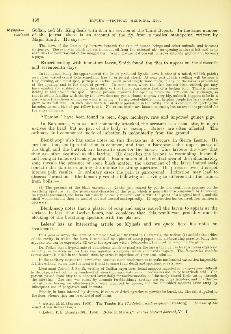 Myiasis— Sudan, and Mr. King deals with it in his section of the Third Eeport. In the same number contiimed of the journal there is an account of the fly from a medical standpoint, written by Major Smith. He says :— The larva of the Tumbu fly burrows beneath the skin of human beings and other animals, and becomes stationary. The cavity in which it lives is not cut off from the external air ; an opening is always left, and in or near this the posterior end of the maggot lies. When mature it drops out, burrows into the ground and becomes a pupa. Experimenting with immature larvse, Smith found the flies to appear on the sixteenth and seventeenth days. In the human being the appearance of the lesion produced by the larva is that of a raised, reddish patch ; on a clean washed skin it looks something like an urticarial wheal. At some part of this swelling will be seen a tiny opening, or a moist spot, perhaps a blackish mark, according to how much, if any, of the larva is presenting at the opening, and to the stage of growth. In some cases, where the skin has not been washed, pus may have exuded and scabbed around the orifice, so that the ajjpearance is that of a broken boil. There is intense itching in and around the spot. Strong pressure towards the opening forces the larva out easily enough, so that in adults familiar with the fly the larva does not get a chance to grow very big, unless it happens to be in a part where the sufferer cannot see what is wrong. In neglected children and helpless people the larva is able to grow to its full size. In such cases there is usually suppuration in the cavity, and it is common, on ejecting the intruder, to see a bleb of pus follow it out. No serious results are known to ensue, but an avenue is provided for the entry of germs.  Tumbu  have been found in men, dogs, monkeys, rats and imported guinea pigs. In Europeans, who are not commonly attacked, the scrotum is a usual site, in negro natives the head, but no part of the body is exempt. Babies are often affected. The ordinary and commonest mode of infection is undoubtedly from the ground. Blenkinsop^ also has some notes on this disease as it occurs in Sierra Leone. He mentions that multiple infection is common, and that in Europeans the upper parts of the thigh and the buttock are favourite sites for the larviB. This favours the view that they are often acquired at the latrine. He describes the lesions as resembling furunculi and being at times extremely painful. Examination of the central area of the inflammatory zone reveals the presence of some black matter, the excrement of the larva immediately beneath the skin surrounding the minute breathing aperture. On pressure over this spot intense pain results. In ordinary cases the pain is paroxysmal. Irritation may lead to abscess formation. Blenkinsop gives the following as serving to differentiate the lesions from boils:— (1) The presence of the black excrement; (2) the pain caused by gentle and continuous pressure on the breathing aperture; (3) the paroxysmal character of the pain, which is generally unaccompanied by throbbing. As regards treatment, the larva can usually be easily removed entire with the point of a surgical needle, and the small wound should then be washed out and dressed antiseptically. If suppuration has occurred, free incision is necessary. Blenkinsop notes that a plaster of soap and sugar caused the larvae to appear at the surface in less than twelve hours, and considers that this result was probably due to blocking of the breathing aperture with the plaster. Lelean^ has an interesting article on Myiasis, and we quote here his notes on treatment:— In a giisano worm the larva of a  mosquito-like  fly found in Guatemala, the natives (1) occlude the orifice of the cavity in which the larva is contained by a piece of stamp paper; the air-breathing parasite, being thus asphyxiated, can be expressed; (2) cover the aperture with a tobacco-leaf, the nicotine poisoning the grub. Dr. Folker uses a hypodermic of chloroform which so paralyses the larvae that he has by this means expressed as many as fourteen in less than two minutes, a velocity which commands respect. The Derinatohia noxialis (screw-worm) is killed in the frontal sinus by carbolic injections of 2 per cent, solution. In the auditory meatus the larvse often cause so much tenderness as to make mechanical extraction impossible. A little calomel blown into the meatus is said to cause their death and spontaneous extrusion. Lieutenant-Colonel -J. Smith, writing of Indian experience, found maggots ingested in mangoes most difficult to dislodge, a fact not to be wondered at when they survived five minutes' immersion in pure carbolic acid. One patient passed from fifty to a hundred larvae daily for twelve months, and intensely feared their eating through the intestine. One case was cured by enemata terebinthinse; another was on butea frondosa, and in a third— parasiticides having no effect—scybala were produced by opium, and the embedded maggots came away by subsequent use of purgatives and enemata. Finally, in huts infested by diptera, if cones of dried pyrethrum powder be burnt, the flies fall stupefied to the floor, whence they can be collected and burnt. 1 Austen, E. E. (January, 1908), The Tumbu Ply {CordyloUa anthropophaga, Grlinberg). Journal of the Eoyal Army Medical Corps. - Lelean, P. S. (January 30th, 1904),  Notes on Myiasis. British Medical Journal, Vol. I.