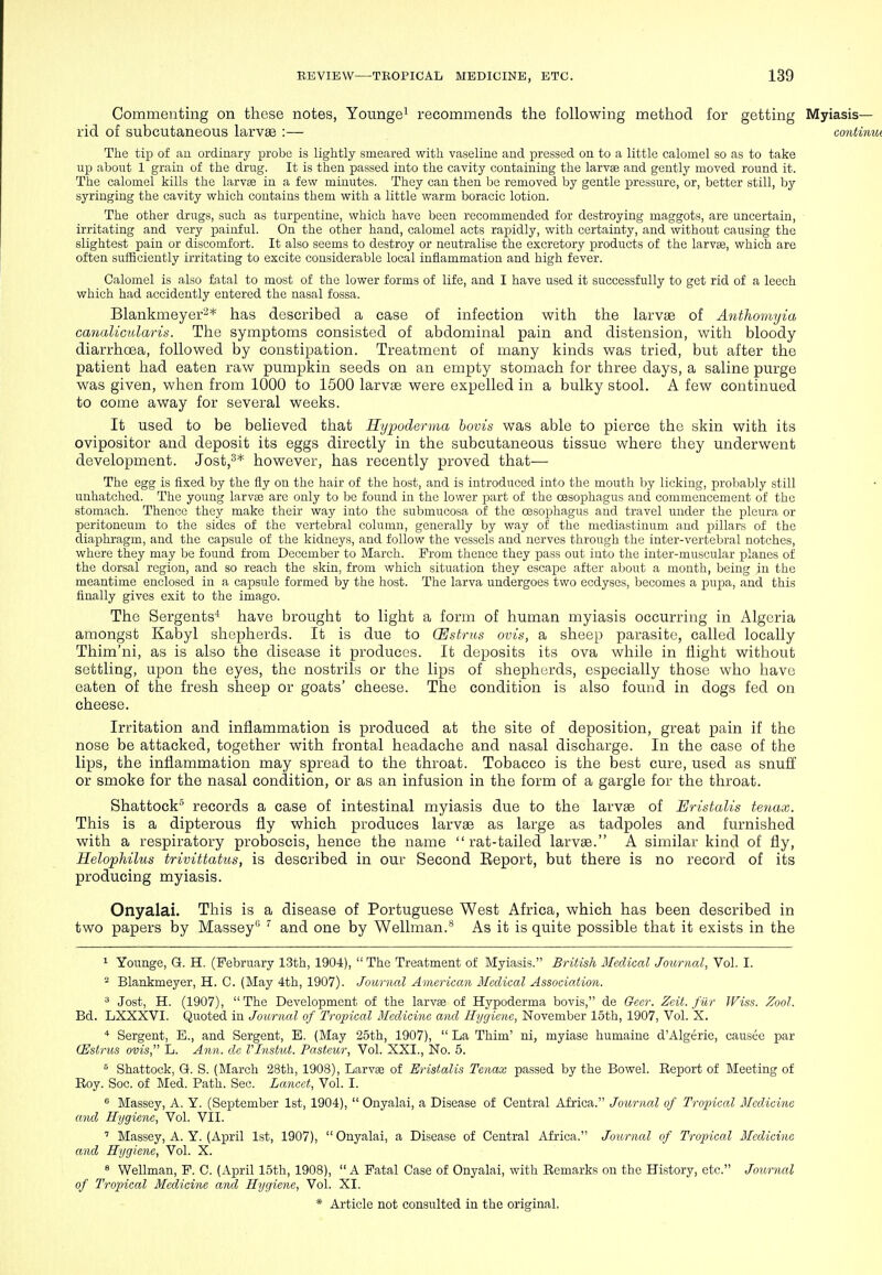 Commenting on these notes, Younge^ recommends the following method for getting Myiasis— rid of subcutaneous larvae :— continm The tip of au ordinary probe is lightly smeared with vaseline and pressed on to a little calomel so as to take up about 1 grain of the drug. It is then passed into the cavity containing the larvffi and gently moved round it. The calomel kills the larvae in a few minutes. They can then be removed by gentle pressure, or, better still, by syringing the cavity which contains them with a little warm boracic lotion. The other drugs, such as turpentine, which have been recommended for destroying maggots, are uncertain, irritating and very painful. On the other hand, calomel acts rapidly, with certainty, and without causing the slightest pain or discomfort. It also seems to destroy or neutralise the excretory products of the larvae, which are often sufficiently irritating to excite considerable local inflammation and high fever. Calomel is also fatal to most of the lower forms of life, and I have used it successfully to get rid of a leech which had accidently entered the nasal fossa. Blankmeyer-* has described a case of infection with the larvae of Anthomyia canalicularis. The symptoms consisted of abdominal pain and distension, with bloody diarrhoea, followed by constipation. Treatment of many kinds was tried, but after the patient had eaten raw pumpkin seeds on an empty stomach for tlnree days, a saline purge was given, when from 1000 to 1500 larvae were expelled in a bulky stool. A few continued to come away for several weeks. It used to be believed that Rt/podervui hovis was able to pierce the skin with its ovipositor and deposit its eggs directly in the subcutaneous tissue where they underwent development. Jost,^* however, has recently proved that— The egg is fixed by the fly on the hair of the host, and is introduced into the mouth by licking, probably still unhatched. The young larvae are only to be found in the lower part of the oesophagus and commencement of the stomach. Thence they make their way into the submucosa of the oesophagus and travel under the pleura or peritoneum to the sides of the vertebral column, generally by way of the mediastinum and pillars of the diaphragm, and the capsule of the kidneys, and follow the vessels and nerves through the inter-vertebral notches, where they may be found from December to March. From thence they pass out into the inter-muscular planes of the dorsal region, and so reach the skin, from which situation they escape after about a month, being in the meantime enclosed in a capsule formed by the host. The larva undergoes two ecdyses, becomes a pupa, and this finally gives exit to the imago. The Sergents* have brought to light a form of human myiasis occurring in Algeria amongst Kabyl shepherds. It is due to CEstrus ovis, a sheep parasite, called locally Thim'ni, as is also the disease it produces. It deposits its ova while in flight without settling, upon the eyes, the nostrils or the lips of shepherds, especially those who have eaten of the fresh sheep or goats' cheese. The condition is also found in dogs fed on cheese. Irritation and inflammation is produced at the site of deposition, great pain if the nose be attacked, together with frontal headache and nasal discharge. In the case of the lips, the inflammation may spread to the throat. Tobacco is the best cure, used as snuff or smoke for the nasal condition, or as an infusion in the form of a gargle for the throat. Shattock* records a case of intestinal myiasis due to the larvae of Eristalis teiiax. This is a dipterous fly which produces larvae as large as tadpoles and furnished with a respiratory proboscis, hence the name rat-tailed larvae. A similar kind of fly, HelopMlus trivittatus, is described in our Second Eeport, but there is no record of its producing myiasis. Onyalai. This is a disease of Portuguese West Africa, which has been described in two papers by Massey  and one by Wellman.** As it is quite possible that it exists in the 1 Younge, Q. H. (February l-3th, 1904),  The Treatment of Myiasis. British Medical Journal, Vol. I. - Blankmeyer, H. C. (May 4th, 1907). Journal American Medical Association. ^ Jost, H. (1907), The Development of the larvae of Hypoderma bovis, de Qecr. Zeit. filr Wiss. Zool. Bd. LXXXVI. Quoted in Journal of Troincal Medicine and Hygiene, November 15th, 1907, Vol. X. * Sergent, E., and Sergent, E. (May 25th, 1907),  La Thim' ni, myiase humaine d'Algerie, causee par CEstrus ovis, L. Ann. de Vlnstid. Pasteur, Vol. XXI., No. 5. ^ Shattock, G. S. (March 28th, 1908), Larvae of Eristalis Tenax passed by the Bowel. Report of Meeting of Roy. Soc. of Med. Path. Sec. Lancet, Vol. I. ^ Massey, A. Y. (September 1st, 1904),  Onyalai, a Disease of Central Africa. Journal of Troincal Medicine and Hygiejie, Vol. VII. ' Massey, A. Y. (April 1st, 1907), Onyalai, a Disease of Central Africa. Journal of Tropical Medicine and Hygiene, Vol. X. ^ Wellman, F. C. (April 15th, 1908),  A Fatal Case of Onyalai, with Remarks on the History, etc. Journal of Tro'pical Medicine and Hygiene, Vol. XI.