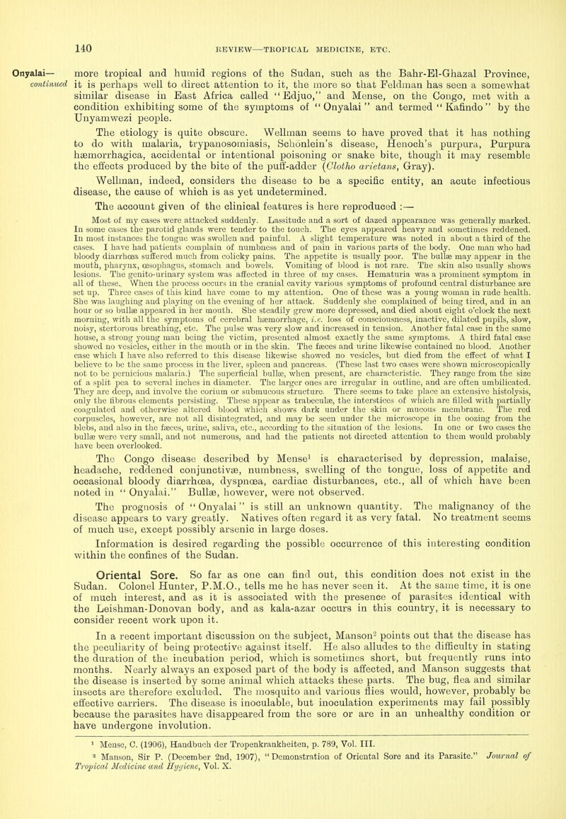 Onyalai— more tropical and humid regions of the Sudan, such as the Bahr-El-Ghazal Province, continued it is perhaps well to direct attention to it, the more so tliat Feldman has seen a somewhat similar disease in East Africa called  Edjuo, and Mense, on the Congo, met with a condition exhibiting some of the symptoms of Onyalai and termed  Kafindo  by the Unyamwezi people. The etiology is quite obscure. Wellman seems to have proved that it has nothing to do with malaria, trypanosomiasis, Schonlein's disease, Henoch's purpura, Purpura hsemorrhagica, accidental or intentional poisoning or snake bite, though it may resemble the effects produced by the bite of the puff-adder [Glotho arietans, Gray). Wellman, indeed, considers the disease to be a specific entity, an acute infectious disease, the cause of which is as yet undetermined. The account given of the clinical features is here reproduced :— Most of my cases were attacked suddenly. Lassitude aud a sort of dazed appearance was generally marked. In some oases the parotid glands were tender to the touch. The eyes appeared heavy and sometimes reddened. In most instances the tongue was swollen and painful. A slight temperature was noted in about a third of the cases. I have had patients complain of numbness and of pain in various parts of the body. One man who had bloody diarrhoea suffered much from colicky pains. The appetite is usually poor. The bullae may appear in the mouth, pharynx, oesophagus, stomach aud bowels. Vomiting of blood is not rare. The skin also usually shows lesions. The genito-urinary system was affected in three of my cases. Hematuria was a prominent symptom in all of these. When the process occurs in the cranial cavity various symptoms of profound central disturbance are set up. Three cases of this kind have come to my attention. One of these was a young woman iu rude health. She was laughing aud playing on the evening of her attack. Suddenly she complained of being tired, and in an hour or so bullae appeared in her mouth. She steadily grew more depressed, and died about eight o'clock the next morning, with all the symptoms of cerebral haemorrhage, i.e. loss of consciousness, inactive, dilated pupils, slow, noisy, stertorous breathing, etc. The jjulse was very slow and increased in tension. Another fatal case in the same house, a strong young man being the victim, presented almost exactly the satne symptoms. A third fatal case showed no vesicles, either in the mouth or in the skin. The faeces and urine likewise contained no blood. Another case which I have also referred to this disease likewise showed no vesicles, but died from the effect of what I believe to be the same process in the liver, spleen and pancreas. (These last two cases were shown microscopically not to be pernicious malaria.) The superficial bullae, when present, are characteristic. They range from the size of a split pea to several inches in diameter. The larger ones arc irregular in outline, and are often umbilicated. They are deep, and involve the corium or submucous structure. There seems to take place an extensive histolysis, only the fibrous elements persisting. These appear as trabeculae, the interstices of which are filled with partially coagulated and otherwise altered blood which shows dark under the skin or mucous membrane. The red corpuscles, however, are not all disintegrated, and may be seen under the microscope in the oozing from the blebs, and also in the faeces, urine, saliva, etc., according to the situation of the lesions. In one or two cases the bullae were very small, and not numerous, and had the patients not directed attention to them would probably have been overlooked. The Congo disease described by Mense^ is characterised by depression, malaise, headache, reddened conjunctivae, numbness, swelling of the tongue, loss of appetite and occasional bloody diarrhoea, dyspnoea, cardiac disturbances, etc., all of which have been noted in  Onyalai. Bullae, however, were not observed. The prognosis of Onyalai is still an unknown quantity. The malignancy of the disease appears to vary greatly. Natives often regard it as very fatal. No treatment seems of much use, except possibly arsenic in large doses. Information is desired regarding the possible occurrence of this interesting condition within the confines of the Sudan. Oriental Sore. So far as one can find out, this condition does not exist in the Sudan. Colonel Hunter, P.M.O., tells me he has never seen it. At the same time, it is one of much interest, and as it is associated with the presence of parasites identical with the Leishman-Donovan body, and as kala-azar occurs in this country, it is necessary to consider recent work upon it. In a recent important discussion on the subject, Manson' points out that the disease has the peculiarity of being protective against itself. He also alludes to the difficulty in stating the duration of the incubation period, wliich is sometimes short, but frequently runs into months. Nearly always an exposed part of the body is affected, and Manson suggests that the disease is inserted by some animal which attacks these parts. The bug, flea and similar insects are therefore excluded. The mosquito and various ilies would, however, probably be effective carriers. The disease is inoculable, but inoculation experiments may fail possibly because the parasites have disappeared from the sore or are in an unhealthy condition or have undergone involution. 1 Mense, C. (1906), Handbuch der Tropenkrankheiten, p. 789, Vol. III. 2 Manson, Sir P. (December 2nd, 1907), Demonstration of Oriental Sore and its Parasite. Joimml of Tropical Medicine and Hyijiene, Vol. X.