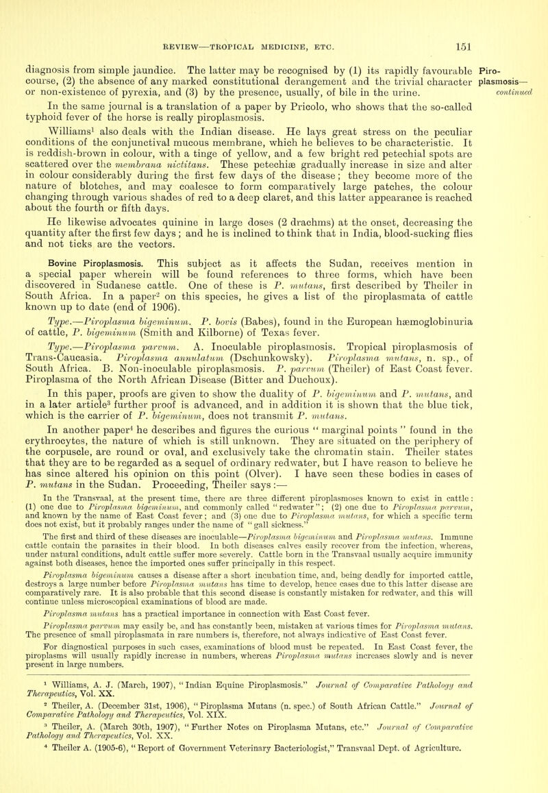 diagnosis from simple jaundice. The latter may be recognised by (1) its rapidly favourable Piro- course, (2) the absence of any marked constitutional derangement and the trivial character plasmosis— or non-existence of pyrexia, and (3) by the presence, usually, of bile in the urine. continued In the same journal is a translation of a paper by Pricolo, who shows that the so-called typhoid fever of the liorse is really piroplasmosis. Williams^ also deals with the Indian disease. He lays great stress on the peculiar conditions of the conjunctival mucous membrane, which he believes to be characteristic. It is reddish-brown in colour, with a tinge of yellow, and a few bright red petechial spots are scattered over the membrana 7iictitans. These petechite gradually increase in size and alter in colour considerably during the first few days of the disease; they become more of the nature of blotches, and may coalesce to form comparatively large patches, the colour changing through various shades of red to a deep claret, and this latter appearance is reached about the fourth or fifth days. He likewise advocates quinine in large doses (2 drachms) at the onset, decreasing the quantity after the first few days ; and he is inclined to think that in India, blood-sucking flies and not ticks are the vectors. Bovine Piroplasmosis. This subject as it affects the Sudan, receives mention in a special paper wherein will be found references to three forms, which have been discovered in Sudanese cattle. One of these is P. viutans, first described by Theilor in South Africa. In a paper' on this species, he gives a list of the piroplasmata of cattle known up to date (end of 1906). Type.—Firoplasma bigeviinum. P. hovis (Babes), found in the European hemoglobinuria of cattle, P. higeminum (Smith and Kilborne) of Texas fever. Type.—Firoplasma parvum. A. Inoculable piroplasmosis. Tropical piroplasmosis of Trans-Caucasia. Piroplasina annulatum (Dschunkowsky). Piruplasvia mKtatis, n. sp., of South Africa. B. Non-inoculable piroplasmosis. P. parvum (Theiler) of East Coast fever. Firoplasma of the North African Disease (Bitter and Duchoux). In this paper, proofs are given to show the duality of P. bigemimnn and P. mutans, and in a later article^ further proof is advanced, and in addition it is shown that the blue tick, which is the carrier of P. higeminum, does not transmit P. mutann. In another paper^ he describes and figures the curious  marginal points  found in the erythrocytes, the nature of which is still unknown. They are situated on the periphery of the corpuscle, are round or oval, and exclusively take the chromatin stain. Theiler states that they are to be regarded as a sequel of ordinary redwater, but I have reason to believe he has since altered his opinion on this point (Olver). I have seen these bodies in cases of P. mutans in the Sudan. Proceeding, Theiler says :— In the Transvaal, at the present time, there are three different piroplasmoses known to exist in cattle : (1) one dae to Piroplasma higeminum, and commonly called redwater; (2) one due to Firoplasma 2}m-vu>ii, and known by the name of East Coast fever; and (3) one due to Firoplasma mutans, for which a specific term does not exist, but it probably ranges under the name of  gall sickness. The first and third of these diseases are inoculable—Firoplasma higeminum and Firoplasma, mutans. Immune cattle contain the parasites in their blood. In both diseases calves easily recover from the infection, whereas, under natural conditions, adult cattle suffer more severely. Cattle born in the Transvaal usually acquire immunity against both diseases, hence the imported ones suffer principally in this respect. Firoplasma higeminum causes a disease after a short incubation time, and, being deadly for imported cattle, destroys a large number before Firoplasma mutans has time to develop, hence cases due to this latter disease are comparatively rare. It is also probable that this second disease is constantly mistaken for redwater, and this will continue unless microscopical examinations of blood are made. Firoplasma mutans has a practical importance in connection with East Coast fever. Firoplasma parvum may easily be, and has constantly been, mistaken at various times for Firoplasma mutans. The presence of small piroplasmata in rare numbers is, therefore, not always indicative of East Coast fever. For diagnostical purposes in such cases, examinations of blood must be repeated. In East Coast fever, the piroplasms will usually rapidly increase in numbers, whereas Firoplasma mutans increases slowly and is never present in large numbers. ^ Williams, A. J. (March, 1907), Indian Equine Piroplasmosis. Journal of Comparative Fathology and Therapeutics, Vol. XX. * Theiler, A. (December 31st, 1906),  Firoplasma Mutans (n. spec.) of South African Cattle. Jov,rnal of Comparative Fathology and Therapeutics, Vol. XIX. ^ Theiler, A. (March 30th, 1907),  Further Notes on Firoplasma Mutans, etc. Journal of Comparative Fathology and Thrra2)cutics, Vol. XX. * Theiler A. (1905-6), Report of Government Veterinary Bacteriologist, Transvaal Dept. of Agriculture.