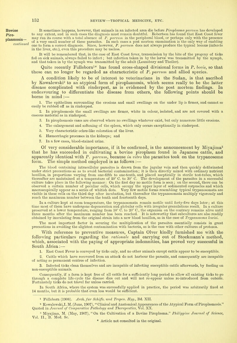 Bovine Piro- plasmosis— continued It sometimes happens, however, that animals in an infected area die before Piroplasma parvivm has developed to any extent, and in such cases the diagnosis must remain doubtful. Robertson has found that East Coast fever may run its course with a total absence of P. parvum in the peripheral blood, or perhaps only with the presence of a very small number of these parasites. In such cases a post mortem examination is the only way of enabling one to form a correct diagnosis. Since, however, P. parvum does not always produce the typical lesions (infarcts in the liver, etc.), even this procedure may be useless. It will be remembered that, in the case of East Coast fever, transmission by the bite of the progeny of ticks fed on sick animals, always failed to infect; but infection taken in the larvae was transmitted by the nymph, and that taken in by the nymph was transmitted by the adult (Lounsbury and Theiler). Quite recently Fiilleborni* has found cross-shaped divisional forms in P. hovis, so that these can no longer be regarded as characteristic of P. parvum and allied species. A condition likely to be of interest to veterinarians in the Sudan, is that ascribed by Kovpalewski^ to an atypical form of piroplasmosis, which seems really to be the latter disease complicated with rinderpest, as is evidenced by the post mortem findings. In endeavouring to differentiate the disease from others, the following points should be borne in mind :— 1. The epithelium surrounding the erosions and small swellings on the under lip is iirmer, and cannot so easily be rubbed o£E as in rinderpest. 2. In piroplasmosis the small swellings are firmer, white in colour, isolated, and are not covered with a caseous material as in rinderpest. 3. In piroplasmosis cases are observed where no swellings whatever exist, but only numerous little erosions. 4. The enlargement and softening of the spleen, which only occurs exceptionally in rinderpest. 5. Very characteristic ochre-like coloration of the liver. 6. Hsemorrhagic processes in the kidneys; and 7. In a few cases, blood-stained urine. Of very considerable importance, if it be confirmed, is the announcement by Miyajima^ that he has succeeded in cultivating a bovine piroplasm found in Japanese cattle, and apparently identical with P. parvum, because in vitro the parasites took on the trypanosome form. The simple method employed is as follows :— The blood containing intracellular parasites is drawn from the jugular vein and then quickly defibrinated under strict precautions so as to avoid bacterial contamination; it is then directly mixed with ordinary nutrient bouillon, in proportions varying from one-fifth to one-tenth, and placed aseptically in sterile test-tubes, which thereafter are maintained at a temperature of 20° C. to 30° C. The development of the parasites in a successful culture takes place in the following manner: On the first day no motile form is seen ; on the second, there can be observed a certain number of peculiar cells, which occupy the upper layer of sedimented corpuscles and which macroscopically appear as a series of whitish dots. Very few motile forms resembling typical trypanosomata are visible in these cells on the third day after incubation, but thereafter the trypanosomata multiply vigorously and reach the maximum number between the tenth and fourteenth days. In a culture kept at room temperature, the trypanosomata remain motile until forty-five days later; at this time most of them have undergone degeneration and globular cells with irregular granulations result. In a culture preserved at a lower temperature, ranging from 10° C. to 20° C, the organism on the contrary remains alive until three months after the maximum number has been reached. It is noteworthy that subcultures are also readily obtained by inoculating from the original strain into a new blood bouillon, as in the case of Trypanosoma lewisi. The most important factor in securing the multiplication of the parasites essentially consists in great precautions in avoiding the slightest contamination with bacteria, as is the case with other cultures of protozoa. With reference to preventive measures, Captain Olver kindly furnished me with the following particulars regarding the rationale and carrying out of Stockmann's method, which, associated with the paying of appropriate indemnities, has proved very successful in South Africa:— 1. East Coast Fever is conveyed by ticks only, and no other animals except cattle appear to be susceptible. 2. Cattle which have recovered from an attack do not harbour the parasite, and consequently are incapable of acting as permanent centres of infection. 3. Infected ticks clean themselves and are incapable of infecting susceptible cattle afterwards, by feeding on non-susceptible animals. Consequently, if a farm is kept free of all cattle for a sufiiciently long period to allow all existing ticks to go through a complete life-cycle the disease dies out and will not re-appear unless re-introduced from outside. Fortunately ticks do not travel far unless carried. In South Africa, where the system was successfully applied in practice, the period was arbitrarily fixed at 14 months, but it is probable that even less would be sufficient. 1 Fiilleborn (1908). Arch, fur Schiffs. und Tropen. Hyg., Bd. XII. Kowalewski,I. M.(June, 1907),  Clinical and Anatomical Appearances of the Atypical Form of Piroplasmosis. Quoted in Journal of Comparative Pathology and Therapeutics, Vol. XX. ' Miyajima, M. (May, 1907), On the Cultivation of a Bovine Piroplasma. Philippine Journal of Science, Vol. II., B. Med. Sc.
