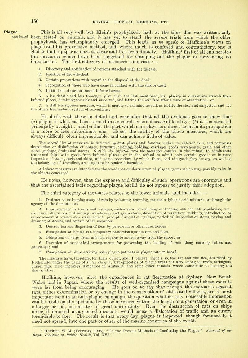 Plague— This is all very well, but Klein's prophylactic had, at the time this was written, only continued been tested on animals, and it has yet to stand the severe trials from which the older prophylactic has triumphantly emerged. This leads us to speak of Hailkine's views on plague and his preventive method, and, where much is confused and contradictory, one is glad to find a paper at once so clear and free from dubiety. Haffkine^ first of all enumerates the measures which have been suggested for stamping out the plague or preventing its importation. The first category of measures comprises :— 1. Discovery and notification of persons attacked with the disease. 2. Isolation of the attacked. 3. Certain precautions with regard to the disposal of the dead. 4. Segregation of those who have come in contact with the sick or dead. 5. Institution of cordons round infected areas. 6. A less drastic and less thorough plan than the last mentioned, viz., placing in quarantine arrivals from infected places, detaining the sick and suspected, and letting the rest free after a time of observation; or 7. A still less rigorous measure, which is merely to examine travellers, isolate the sick and suspected, and let the others free under a sj'-stem of surveillance. He deals with these in detail and concludes that all the evidence goes to show that (a) plague is what has been tei'med in a general sense a disease of locality ; {b) it is contracted principally at night; and (c) that the part which man plays as a direct agent in its propagation is a more or less subordinate one. Hence the futility of the above measures, which are always difficult, often impracticable, and can achieve little of value. The second list of measures is directed against places and fomites within an infected area, and comprises destruction or disinfection of houses, furniture, clothing, bedding, carriages, goods, warehouses, grain and other stores, garbage, drains and streets. Outside the infected area the measures consist in the refusal to admit carts trains and ships with goods from infected places; or in the refusal to admit only certain goods; or in mere inspection of trains, carts and ships, and some procedure by which these, and the goods they convey, as well as the belongings of travellers, are sought to be rendered harmless. All these measures are intended for the avoidance or destruction of plague germs which may possibly exist in the objects concerned. He notes, however, that the expense and difficulty of such operations are enormous and that the ascertained facts regarding plague bacilli do not appear to justify their adoption. The third category of measures relates to the lower animals, and includes ;— 1. Destruction or keeping away of rats by poisoning, trapping, tar and sulphuric acid mixture, or through the agency of the domestic cat. 2. Improvements in towns and villages, with a view of reducing or keeping out the rat population, viz., structural alterations of dwellings, warehouses and grain stores, demolition of insanitary buildings, introduction or improvement of conservancy arrangements, prompt disposal of garbage, periodical inspection of .stores, paving and draining of streets, and certain other measures. 3. Destruction and dispersion of fleas by petroleum or other insecticides. 4. Fumigation of houses as a temporary protection against rats and fleas. 5. Obligation on ships from infected regions to anchor away from the shore ; or 6. Provision of mechanical arrangements for preventing the landing of rats along mooring cables and gangways; and 7. Fumigation of ships arriving with plague patients or plague rats on board. The measures have, therefore, for their object, and, I believe, rightly so, the rat and the flea, described by Rothschild under the name of Pidcx chcnjns ; but epizootics of plague break out also among squirrels, tarbagaus, guinea pigs, mice, monkeys, kangaroos in Australia, and some other animals, which contribute to keeping the disease alive. Haffkine, however, cites the experiences in rat destruction at Sydney, New South Wales and in Japan, where the results of well-organised campaigns against these rodents were far from being encouraging. He goes on to say that though the measures against rats, either extermination or by change in the construction of cities and villages, are a most important item in an anti-plague campaign, the question whether any noticeable impression can be made on the epidemic by these measures within the length of a generation, or even in a longer period, is a matter of great uncertainty. Even the destruction of rats on ships alone, if imposed as a general measure, would cause a dislocation of traffic and an outcry formidable to face. The result is that every day, plague is imported, though fortunately it need not spread, into one part or other of the marine countries of the world. 1 Haffkine, W. M. (February, 1908), On the Present Methods of Combating the Plague. Journal of the Boyal Institute of Public Health, Vol. XVI.