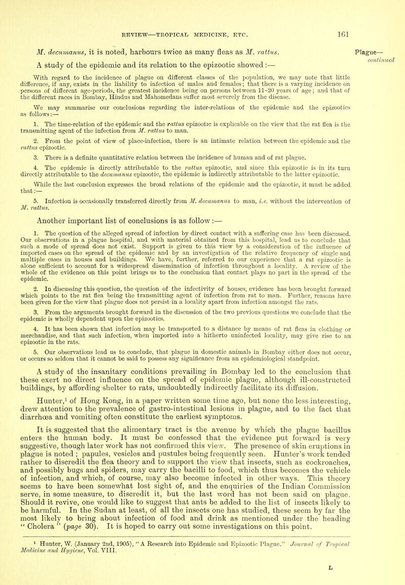 M. decumanus, it is noted, harbours twice as many fleas as M. ratf/us. Plague— continued A study of the epidemic and its relation to the epizootic showed:— With regard to the incidence of plague on different classes of the population, we may note that little difference, if any, exists in the liability to infection of males and females; that there is a varying incidence on persons of different age-periods, the greatest incidence being on persons between 11-20 years of age; and that of the different races in Bombay, Hindus and Mahomedans suffer most severely from the disease. We may summarise our conclusions regarding the inter-relations of the epidemic and the epizootics as follows;— 1. The time-relation of the epidemic and the rattus epizootic is explicable on the view that the rat flea is the transmitting agent of the infection from M. rattus to man. 2. From the jDoint of view of place-infection, there is an intimate relation between the epidemic and the rattus epizootic. 3. There is a definite quantitative relation between the incidence of human and of rat plague. 4. The epidemic is directly attributable to the rattus epizootic, and since this epizootic is in its turn directly attributable to the decumanus epizootic, the epidemic is indirectly attributable to the latter epizootic. While the last conclusion expresses the broad relations of the epidemic and the epizootic, it must be added that:— 5. Infection is occasionally transferred directly from M. decumanus to man, i.e. without the intervention of 3f. rattus. Another important list of conclusions is as follow:— 1. The question of the alleged spread of infection by direct contact with a suffering case has been discussed. Our observations in a plague hospital, and with material obtained from this hospital, lead us to conclude that such a mode of spread does not exist. Support is given to this view by a consideration of the influence of imported cases on the spread of the epidemic and by an investigation of the relative frequency of single and multiple cases in houses and buildings. We have, further, referred to our experience that a rat epizootic is alone sufficient to account for a widespread dissemination of infection throughout a locality. A review of the whole of the evidence on this point brings us to the conclusion that contact plays no part in the spread of the epidemic. 2. In discussing this question, the question of the infectivity of houses, evidence has been brought forward which points to the rat flea being the transmitting agent of infection from rat to man. Further, reasons have been given for the view that plague does not persist in a locality apart from infection amongst the rats. 3. From the arguments brought forward in the discussion of the two previous questions we conclude that the epidemic is wholly dependent upon the epizootics. 4. It has been shown that infection may be transi)orted to a distance by means of rat fleas in clothing or merchandise, and that such infection, when imported into a hitherto uninfected locality, may give rise to an epizootic in the rats. 5. Our observations lead us to conclude, that plague in domestic animals in Bombay either does not occur, or occurs so seldom that it cannot be said to possess any significance from an epidemiological standjioint. A study of the insanitary conditions prevailing in Bombay led to the conclusion that these exert no direct influence on the spread of epidemic plague, although ill-constructed buildings, by affording shelter to rats, undoubtedly indirectly facilitate its diffusion. Hunter,! of Hong Kong, in a paper written some time ago, but none the less interesting, drew attention to the prevalence of gastro-intestinal lesions in plague, and to the fact that diarrhoea and vomiting often constitute the earliest symptoms. It is suggested that the alimentary tract is the avenue by which the plague bacillus enters the human body. It must be confessed that the evidence put forward is very suggestive, though later work has not confirmed this view. The presence of skin eruptions in plague is noted ; papules, vesicles and pustules being frequently seen. Hunter's work tended rather to discredit the flea theory and to support the view that insects, such as cockroaches, and possibly bugs and spiders, may carry the bacilli to food, which thus becomes the vehicle of infection, and which, of course, may also become infected in other ways. This theory seems to have been somewhat lost sight of, and the enquiries of the Indian Commission serve, in some measure, to discredit it, but the last word has not been said on plague. Should it revive, one would like to suggest that ants be added to the list of insects likely to be harmful. In the Sudan at least, of all the insects one has studied, these seem by far the most likely to bring about infection of food and drink as mentioned under the heading  Cholera  {page 30). It is hoped to carry out some investigations on this point. ^ Hunter, W. (January 2nd, 1905), A Research into Epidemic and Epizootic Plague. Journal of Tropical Medicine and Hygiene, Vol. VIII. Il