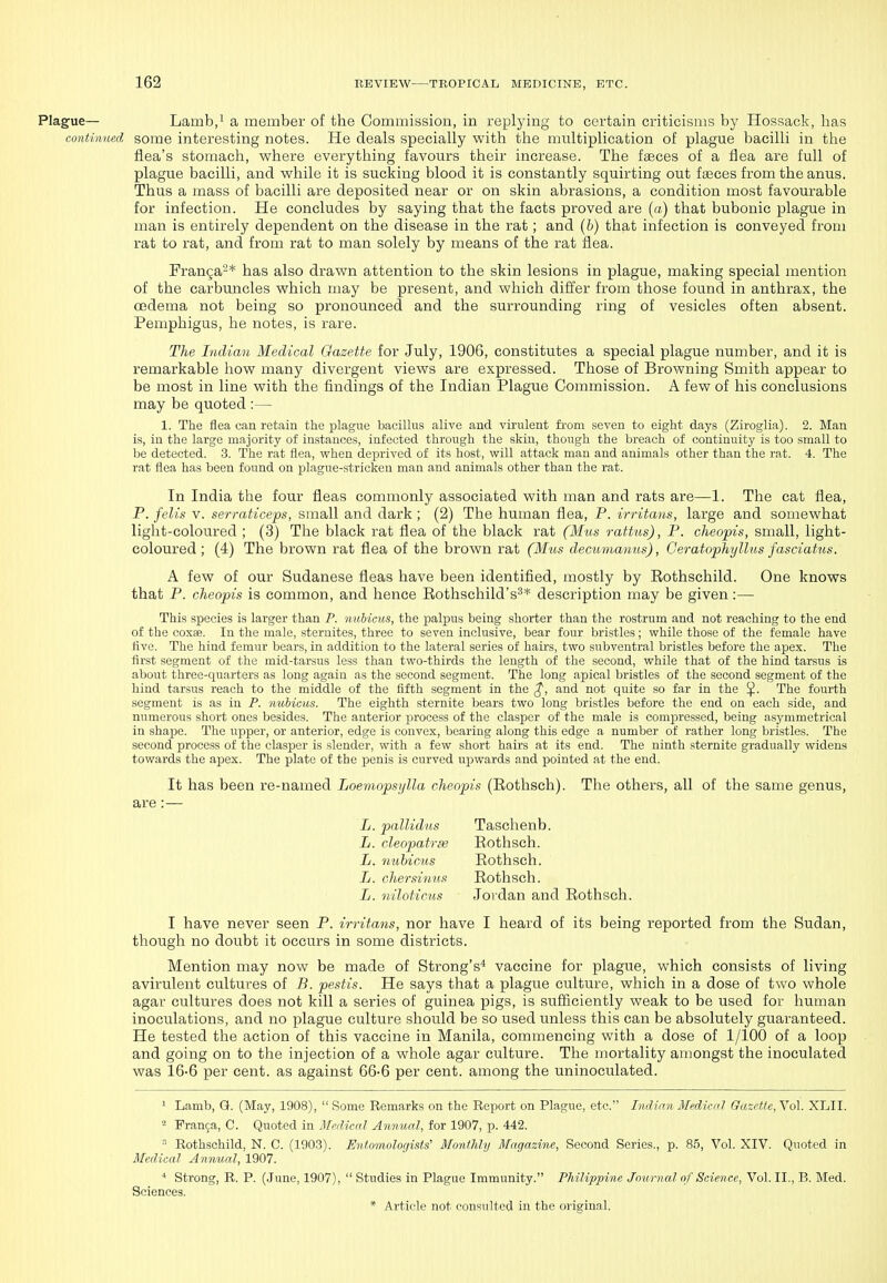 Plague— Lamb/ a member of the Commission, in replying to certain criticisms by Hossack, lias conti?med some interesting notes. He deals specially with the multiplication of plague bacilli in the flea's stomach, where everything favours their increase. The faeces of a flea are full of plague bacilli, and while it is sucking blood it is constantly squirting out faeces from the anus. Thus a mass of bacilli are deposited near or on skin abrasions, a condition most favourable for infection. He concludes by saying that the facts proved are (a) that bubonic plague in man is entirely dependent on the disease in the rat; and (6) that infection is conveyed from rat to rat, and from rat to man solely by means of the rat flea. Franga-* has also drawn attention to the skin lesions in plague, making special mention of the carbuncles which may be present, and which differ from those found in anthrax, the oedema not being so pronounced and the surrounding ring of vesicles often absent. Pemphigus, he notes, is rare. The Indimi Medical Oazette for July, 1906, constitutes a special plague number, and it is remarkable how many divergent views are expressed. Those of Browning Smith appear to be most in line with the findings of the Indian Plague Commission. A few of his conclusions may be quoted :— 1. The flea can retain the plague bacillus alive and virulent from seven to eight days (Ziroglia). 2. Man is, in the large majority of instances, infected through the skin, though the breach of continuity is too small to be detected. 3. The rat flea, when deprived of its host, will attack man and animals other than the rat. 4. The rat flea has been found on plague-stricken man and animals other than the rat. In India the four fleas commonly associated with man and rats are—1. The cat flea, P. fells V. serraticeps, small and dark ; (2) The human flea, P. irritans, large and somewhat light-coloured ; (3) The black rat flea of the black rat (Mus rafMs), P. cheopis, small, light- coloured; (4) The brown rat flea of the brown rat (Mus decumanus), Ceratophyllus fasciahis. A few of our Sudanese fleas have been identified, mostly by Eothschild. One knows that P. cheopis is common, and hence Rothschild's^* description may be given:— This species is larger than P. nuhicus, the |)alpus being shorter than the rostrum and not reaching to the end of the coxae. In the male, sternites, three to seven inclusive, bear four bristles; while those of the female have five. The hind femur bears, in addition to the lateral series of hairs, two subventral bristles before the apex. The first segment of the mid-tarsus less than two-thirds the length of the second, while that of the hind tarsus is about three-quarters as long again as the second segment. The long apical bristles of the second segment of the hind tarsus reach to the middle of the fifth segment in the ^, and not quite so far in the ^. The fourth segment is as in P. nuhicus. The eighth sternite bears two long bristles before the end on each side, and numerous short ones besides. The anterior process of the clasper of the male is compressed, being asymmetrical in shape. The upper, or anterior, edge is convex, bearing along this edge a number of rather long bristles. The second process of the clasper is slender, with a few short hairs at its end. The ninth sternite gradually widens towards the apex. The plate of the penis is curved upwards and pointed at the end. It has been re-named Loemopsylla cheopis (Rothsch). The others, all of the same genus, are:— L. pallidus Taschenb. L. cleopatrfe Rothsch. L. nuhicus Rothsch. L. chersiuus Rothsch. L. niloticus Jordan and Rothsch. I have never seen P. irritans, nor have I heard of its being reported from the Sudan, though no doubt it occurs in some districts. Mention may now be made of Strong's* vaccine for plague, which consists of living avirulent cultures of B. pestis. He says that a plague culture, which in a dose of two whole agar cultures does not kill a series of guinea pigs, is sufficiently weak to be used for human inoculations, and no plague culture should be so used unless this can be absolutely guaranteed. He tested the action of this vaccine in Manila, commencing with a dose of 1/100 of a loop and going on to the injection of a whole agar culture. The mortality amongst the inoculated was 16-6 per cent, as against 66-6 per cent, among the uninoculated. 1 Lamb, G. (May, 1908),  Some Remarks on the Report on Plague, etc. Indinn Medical Gazette, Vol. XLII. = Franja, C. Quoted in Medical Annual, for 1907, p. 442.  Rothschild, N. C. (1903). Evtomologists' Monthly Magazine, Second Series., p. 85, Vol. XIV. Quoted in Medical Anmud, 1907. * Strong, R. P. (.June, 1907),  Studies in Plague Immunity. Philippine Journal of Science, Vol. II., B. Med. Sciences.