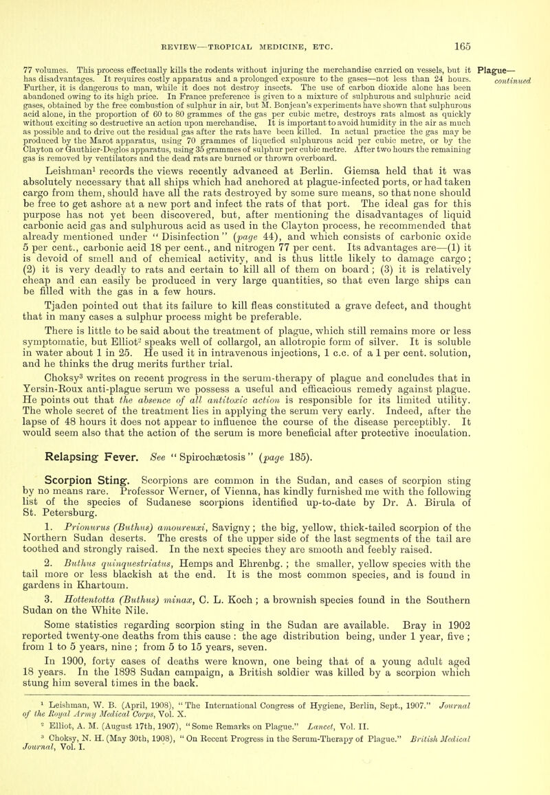 77 volumes. This process effectually kills the rodents without injuring the merchandise carried on vessels, but it Plague— has disadvantages. It requires costly apparatus and a prolonged exposure to the gases—not less than 24 hours. continued Further, it is dangerous to man, while it does not destroy insects. The use of carbon dioxide alone has been abandoned owing to its high price. In Prance preference is given to a mixture of sulphurous and sulphuric acid gases, obtained by the free combustion of sulphur in air, but M. Bonjean's experiments have shown that sulphurous acid alone, in the proportion of 60 to 80 grammes of the gas per cubic metre, destroys rats almost as quickly without exciting so destructive an action upon merchandise. It is important to avoid humidity in the air as much as possible and to drive out the residual gas after the rats have been killed. In actual practice the gas may be produced by the Marot apparatus, using 70 grammes of liquefied sulphurous acid per cubic metre, or by the Clayton or Gauthier-Deglos apparatus, using 35 grammes of sulphur per cubic metre. After two hours the remaining gas is removed by ventilators and the dead rats are burned or thrown overboard. Leishmani records the views recently advanced at Berlin. Giemsa held that it vi^as absolutely necessary that all ships which had anchored at plague-infected ports, or had taken cargo from them, should have all the rats destroyed by some sure means, so that none should be free to get ashore at a new port and infect the rats of that port. The ideal gas for this purpose has not yet been discovered, but, after mentioning the disadvantages of liquid carbonic acid gas and sulphurous acid as used in the Clayton process, he recommended that already mentioned under Disinfection {page 44), and which consists of carbonic oxide 5 per cent., carbonic acid 18 per cent., and nitrogen 77 per cent. Its advantages are—(1) it is devoid of smell and of chemical activity, and is thus little likely to damage cargo; (2) it is very deadly to rats and certain to kill all of them on board ; (3) it is relatively cheap and can easily be produced in very large quantities, so that even large ships can be filled with the gas in a few hours. Tjaden pointed out that its failure to kill fleas constituted a grave defect, and thought that in many cases a sulphur process might be preferable. There is little to be said about the treatment of plague, which still remains more or less symptomatic, but Elliot^ speaks well of coUargol, an allotropic form of silver. It is soluble in water about 1 in 25. He used it in intravenous injections, 1 c.c. of a 1 per cent, solution, and he thinks the drug merits further trial. Choksy^ writes on recent progress in the serum-therapy of plague and concludes that in Yersin-Eoux anti-plague serum we possess a useful and efficacious remedy against plague. He points out that the absence of all antitoxic action is responsible for its limited utility. The whole secret of the treatment lies in applying the serum very early. Indeed, after the lapse of 48 hours it does not appear to influence the course of the disease perceptibly. It would seem also that the action of the serum is more beneficial after protective inoculation. Relapsing- Fever. See  Spirochaetosis  {page 185). Scorpion Sting. Scorpions are common in the Sudan, and cases of scorpion sting by no means rare. Professor Werner, of Vienna, has kindly furnished me with the following list of the species of Sudanese scorpions identified up-to-date by Dr. A. Birula of St. Petersburg. 1. Prionurus (Biithns) amoureuxi, Savigny ; the big, yellow, thick-tailed scorpion of the Northern Sudan deserts. The crests of the upper side of the last segments of the tail are toothed and strongly raised. In the next species they are smooth and feebly raised. 2. Buthus quinquestriatus, Hemps and Ehrenbg. ; the smaller, yellow species with the tail more or less blackish at the end. It is the most common species, and is found in gardens in Khartoum. 3. Hottentotta (Buthus) minax, C. L. Koch ; a brownish species found in the Southern Sudan on the White Nile. Some statistics regarding scorpion sting in the Sudan are available. Bray in 1902 reported twenty-one deaths from this cause : the age distribution being, under 1 year, five ; from 1 to 5 years, nine ; from 5 to 15 years, seven. In 1900, forty cases of deaths were known, one being that of a young adult aged 18 years. In the 1898 Sudan campaign, a British soldier was killed by a scorpion which stung him several times in the back. ^ Leishman, W. B. (April, 1908),  The International Congress of Hygiene, Berlin, Sept., 1907. Journal of the Royal Army Medical Corps, Vol. X. - Elliot, A. M. (August I7th, 1907), Some Remarks on Plague. Lancet, Vol. II. 3 Ohoksy, N. H. (May 30th, 1908),  On Recent Progress in the Serum-Therapy of Plague. British Medical Journal, Vol. I.