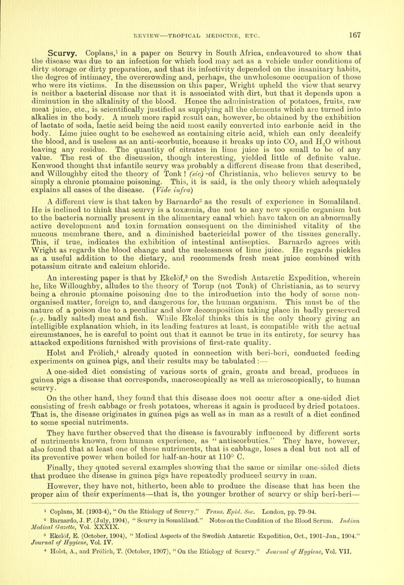 Scurvy. Coplans/ in a paper on Scurvy in South Africa, endeavoured to show that the disease was due to an infection for which food may act as a vehicle under conditions of dirty storage or dirty preparation, and that its infectivity depended on tlie insanitary habits, the degree of intimacy, the overcrowding and, perhaps, the unwholesome occupation of those who were its victims. In the discussion on this paper, Wright upheld the view that scurvy is neither a bacterial disease nor that it is associated with dirt, but that it depends upon a diminution in the alkalinity of the blood. Hence the administration of potatoes, fruits, raw meat juice, etc., is scientifically justified as supplying all the elements which are turned into alkalies in the body. A much more rapid result can, however, be obtained by the exhibition of lactate of soda, lactic acid being the acid most easily converted into carbonic acid in the body. Lime juice ought to be eschewed as containing citric acid, which can only decalcify the blood, and is useless as an anti-scorbutic, because it breaks up into COj and H.,0 without leaving any residue. The quantity of citrates in lime juice is too small to be of any value. The rest of the discussion, though interesting, yielded little of definite value. Kenwood thought that infantile scurvy was probably a different disease from that described, and Willoughby cited the theory of Tonk ! (dc) -of Christiania, who believes scurvy to be simply a chronic ptomaine poisoning. This, it is said, is the only theory which adequately explains all cases of the disease. {Yide Infra) A different view is that taken by Barnardo' as the result of experience in Somaliland. He is inclined to think that scurvy is a toxi3emia, due not to any new specific organism but to the bacteria normally present in the alimentary canal which have taken on an abnormally active development and toxin formation consequent on the diminished vitality of the mucous membrane there, and a diminished bactericidal power of the tissues generally. This, if true, indicates the exhibition of intestinal antiseptics. Barnardo agrees with Wright as regards the blood change and the uselessness of lime juice. He regards pickles as a useful addition to the dietary, and recommends fresh meat juice combined with potassium citrate and calcium chloride. An interesting paper is that by Ekelof,^ on the Swedish Antarctic Expedition, wherein he, like Willoughby, alludes to the theory of Torup (not Tonk) of Christiania, as to scurvy being a chronic ptomaine poisoning due to the introduction into the body of some non- organised matter, foreign to, and dangerous for, the human organism. This must be of the nature of a poison due to a peculiar and slow decomposition taking place in badly preserved (e.(j. badly salted) meat and fish. While Ekelof thinks this is the only theory giving an intelligible explanation which, in its leading features at least, is compatible wath the actual circumstances, he is careful to point out that it cannot be true in its entirety, for scurvy has attacked expeditions furnished with provisions of first-rate quality. Hoist and Frolich,'* already quoted in connection with beri-beri, conducted feeding experiments on guinea pigs, and their results may be tabulated :— A one-sided diet consisting of various sorts of grain, groats and bread, produces in guinea pigs a disease that corresponds, niacroscopically as well as microscopically, to human scurvy. On the other hand, they found that this disease does not occur after a one-sided diet consisting of fresh cabbage or fresh potatoes, whereas it again is produced by dried potatoes. That is, the disease originates in guinea pigs as well as in man as a result of a diet confined to some special nutriments. They have further observed that the disease is favourably influenced by different sorts of nutriments known, from human experience, as  antiscorbutics. They have, however, also found that at least one of these nutriments, that is cabbage, loses a deal but not all of its preventive power when boiled for half-an-hour at 110° G. Finally, they quoted several examples showing that the same or similar one-sided diets that produce the disease in guinea pigs have repeatedly produced scurvy in man. However, they have not, hitherto, been able to produce the disease that has been the proper aim of their experiments—that is, the younger brother of scurvy or ship beri-beri— 1 Coplans, M. (1903-4),  On the Etiology of Scurvy. Trans. Ejnd. Soc. London, pp. 79-94. 2 Barnardo, .J. F. (July, 1904),  Scurvy in Somaliland. Notes on the Condition of the Blood Serum. Indian Medical Gazette, Vol. XXXIX. ' Ekelof, B. (October, 1904),  Medical Aspects of the Swedish Antarctic Expedition, Oct., 1901-Jan., 1904. Journal of Hygiene, Vol. IV.  Hoist, A., and Prolich, T. (October, 1907),  On the Etiology of Scurvy. Journal of Hygiene, Vol. VII.