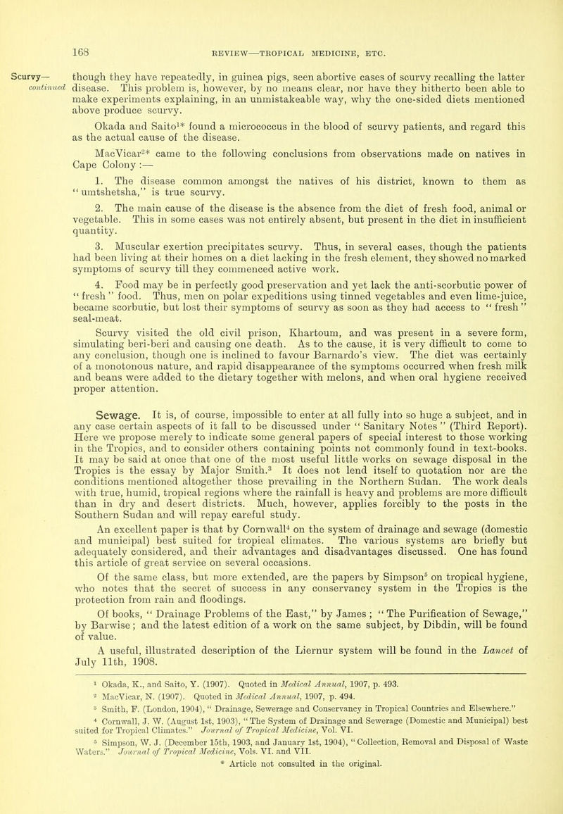Scurvy— though they have repeatedly, in guinea pigs, seen abortive cases of scurvy recalling the latter continued disease. This problem is, however, by no means clear, nor have they hitherto been able to make experiments explaining, in an unmistakeable way, why the one-sided diets mentioned above produce scurvy. Okada and Saito^* found a micrococcus in the blood of scurvy patients, and regard this as the actual cause of the disease. MacVicar^* came to the following conclusions from observations made on natives in Cape Colony :— 1. The disease common amongst the natives of his district, known to them as  umtshetsha, is true scurvy. 2. The main cause of the disease is the absence from the diet of fresh food, animal or vegetable. This in some cases was not entirely absent, but present in the diet in insufficient quantity. 3. Muscular exertion precipitates scurvy. Thus, in several cases, though the patients had been living at their homes on a diet lacking in the fresh element, they showed no marked symptoms of scurvy till they commenced active work. 4. Food may be in perfectly good preservation and yet lack the anti-scorbutic power of  fresh  food. Thus, men on polar expeditions using tinned vegetables and even lime-juice, became scorbutic, but lost their symptoms of scurvy as soon as they had access to  fresh  seal-meat. Scurvy visited the old civil prison, Khartoum, and was present in a severe form, simulating beri-beri and causing one death. As to the cause, it is very difficult to come to any conclusion, though one is inclined to favour Barnardo's view. The diet was certainly of a monotonous nature, and rapid disappearance of the symptoms occurred when fresh milk and beans were added to the dietary together with melons, and when oral hygiene received proper attention. Sewage. It is, of course, impossible to enter at all fully into so huge a subject, and in any case certain aspects of it fall to be discussed under  Sanitary Notes  (Third Eeport). Here we propose merely to indicate some general papers of special interest to those working in the Tropics, and to consider others containing points not commonly found in text-books. It may be said at once that one of the most useful little works on sewage disposal in the Tropics is the essay by Major Smith.^ It does not lend itself to quotation nor are the conditions mentioned altogether those prevailing in the Northern Sudan. The work deals with true, humid, tropical regions where the rainfall is heavy and problems are more difficult than in dry and desert districts. Much, however, applies forcibly to the posts in the Southern Sudan and will repay careful study. An excellent paper is that by Cornwall^ on the system of drainage and sewage (domestic and municipal) best suited for tropical climates. The various systems are briefly but adequately considered, and their advantages and disadvantages discussed. One has found this article of great service on several occasions. Of the same class, but more extended, are the papers by Simpson^ on tropical hygiene, who notes that the secret of success in any conservancy system in the Tropics is the protection from rain and floodings. Of books,  Drainage Problems of the East, by James ;  The Purification of Sewage, by Barwise; and the latest edition of a work on the same subject, by Dibdin, will be found of value. A useful, illustrated description of the Liernur system will be found in the Lancet of July 11th, 1908. 1 Okada, K., and Saito, Y. (1907). Quoted in Medical Annual, 1907, p. 493. = MaoVicar, N. (1907). Quoted in Medical A^mual, 1907, p. 494. ^ Smith, P. (London, 1904),  Drainage, Sewerage and Conservancy in Tropical Countries and Elsewhere. * Cornwall, -J. W. (August 1st, 1903), The System of Drainage and Sewerage (Domestic and Municipal) best suited for Tropical Climates. Journal of Tropical Medicine, Vol. VI. * Simpson, W. J. (December 15th, 1903, and January 1st, 1904),  Collection, Removal and Disposal of Waste Waters. Journal of Tropical Medicine, Vols. VI. and VII.